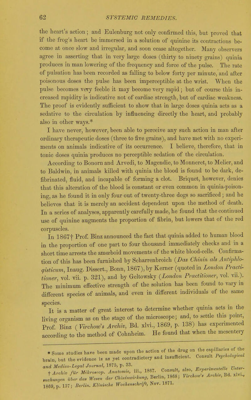 the heart's action ; and Eulenburg not only confirmed tliis, but proved that if the frog's heart be immersed in a solution of quinine its contractions be- come at once slow and irregular, and soon cease altogether. Many observers agree in asserting that in very large doses (thirty to ninety grains) quinia produces in man lowering of the frequency and force of the pulse. The rate of pulsation has been recorded as falling to below forty per minute, and after poisonous doses the pulse has been imperceptible at the wrist. When the pulse becomes very feeble it may become very rapid; but of course this in- creased rapidity is indicative not of cardiac strength, but of cardiac weakness. The proof is evidently sufficient to show that in large doses quinia acts as a sedative to the circulation by influencing directly the heart, and probably also in other ways.* I have never, however, been able to perceive any such action in man after ordinaiy therapeutic doses (three to five grains), and have met with no experi- ments on animals indicative of its occurrence. I believe, therefore, that in tonic doses quinia produces no perceptible sedation of the circulation. According to Bonorn and Arvedi, to Magendie, to Monneret, to Melier, and to Baldwin, in animals killed with quinia the blood is found to be dark, de- fibrinated, fluid, and incapable of forming a clot. Briquet, however, denies that this alteration of the blood is constant or even common in quinia-poison- ing, as he found it in only four out of twenty-three dogs so sacrificed ; and he believes that it is merely an accident dependent upon the method of death. In a series of analyses, apparently carefully made, he found that the continued use of quinine augments the proportion of fibrin, but lowers that of the red corpuscles. In 1867f Prof Binz announced the fact that quinia added to human blood in the proportion of one part to four thousand immediately checks and in a short time arrests the amoeboid movements of the white blood-cells. Confirma- tion of this has been furnished by Scharrenbroich {Das Chinin ah Antiphlo- qisticum, Inaug. Dissert., Bonn, 1867), by Kemer (quoted in London Fracti- iioner, vol. vii. p. 321), and by Geltowsky (London Practitioner, vol. vii.). The minimum efiective strength of the solution has been found to vary in difi^erent species of animals, and even in different individuals of the same species. It is a matter of great interest to determine whether qumia acts m the living oro-anism as on the stage of the microscope; and, to settle this point. Prof Binz fVirchow's Archiv, Bd. xlvi., 1869, p. 138) has experimented according to the method of Cohnheim. He found that when the mesentery • So:no studies have been made upon the action of the drug on the eapillaries of the brain, but the evidence is as yet eontradietory and insufficient. Consult Peychologrcal and Medico-Legal Journal, 1875, p. 33. , „ ■ n„,„. ■^Arcluv fUr Mikro.rop. Ana,on,ie, iii., 1867. Consult, Jf^'/^7? T Jhungen L das WcJ rfe. a/»,-»..VA-,<n„ Berlin, 1868; Vircko.', ^rcA,., Bd. .Mv... 1869, p. 137; Berlin. Khniiche Wochen$chr<ft, Nov. 1871.