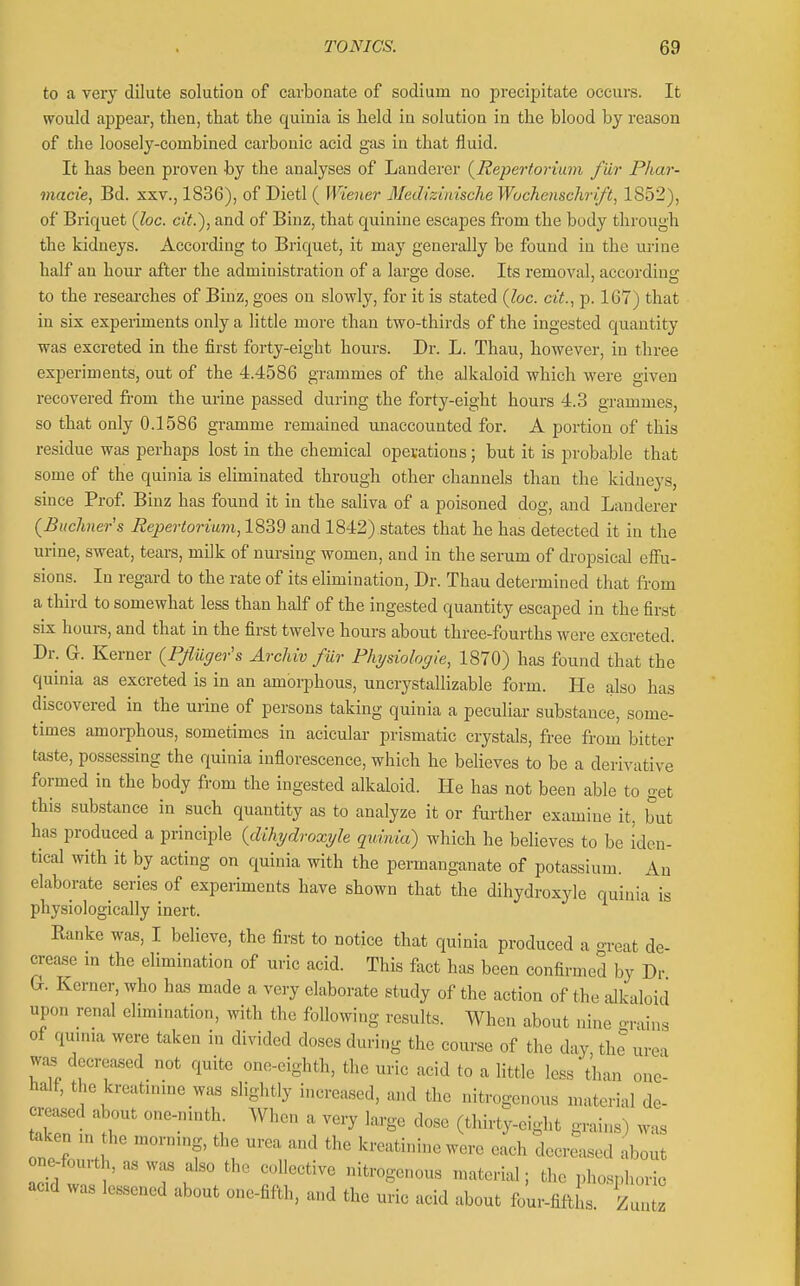 to a very dilute solution of carbonate of sodium no precipitate occurs. It would appear, then, that the quinia is held in solution in the blood by reason of the loosely-combined carbonic acid gas in that fluid. It has been proven by the analyses of Landercr {Repertorium fur Phar- macie, Bd. xxv., 1836), of Dietl ( Wiener Medizinische Waehcnschrift, 1852), of Briquet (Zoc. cit.), and of Binz, that quinine escapes from the body through the kidneys. According to Briquet, it may generally be found in the urine half an hour after the administration of a large dose. Its removal, accordiuer to the researches of Binz, goes on slowly, for it is stated (loc. cit., p. 167) that in six experiments only a little more than two-thirds of the ingested quantity was excreted in the first forty-eight hours. Dr. L. Thau, however, in three experiments, out of the 4.4586 gi-ammes of the alkaloid which were given recovered from the urine passed during the forty-eight hours 4.3 grammes, so that only 0.1586 gramme remained unaccounted for. A portion of this residue was perhaps lost in the chemical opevations; but it is probable that some of the quinia is eliminated through other channels than the kidneys, since Prof. Binz has found it in the saliva of a poisoned dog, and Landerer (Buchners Repertorium, 1839 and 1842) states that he has detected it in the urine, sweat, tears, milk of nursing women, and in the serum of dropsical eiFu- sions. In regard to the rate of its elimination, Dr. Thau determined that from a third to somewhat less than half of the ingested quantity escaped in the first six hours, and that in the first twelve hours about three-fourths were excreted. Dr. G. Kerner (PjlUger's Archiv fur Physiologie, 1870) has found that the quinia as excreted is in an amorphous, uncrystallizable form. He also has discovered in the urine of persons taking quinia a peculiar substance, some- times amorphous, sometimes in acicular prismatic crystals, free from bitter taste, possessing the quinia inflorescence, which he believes to be a derivative formed in the body from the ingested alkaloid. He has not been able to get this substance in such quantity as to analyze it or further examine it, but has produced a principle {dihydvoxyle quinia) which he believes to be iden- tical with it by acting on quinia with the permanganate of potassium. An elaborate series of experiments have shown that the dihydroxyle quinia is physiologically inert. Ranke was, I believe, the first to notice that quinia produced a o-reat de- crease in the elimination of uric acid. This fact has been confirmed by Dr G. Kerner, who has made a very elaborate study of the action of the alkaloid upon renal elimination, with the following results. When about nine grains of qmnia were taken in divided doses during the course of the day, the urea was decreased not quite one-eighth, the uric acid to a little less than one- half, the kreatinine was slightly increased, and the nitrogenous material de- ci-eased about one-ninth When a very large dose (thirty-eight grains) was ^en ,n he morning, the urea and the kreatinine were each decreased about one-fourth, as was also the collective nitrogenous material; the phosphoric acid was lessened about one-fifth, and the uric acid about four-fiftL. Zunt: