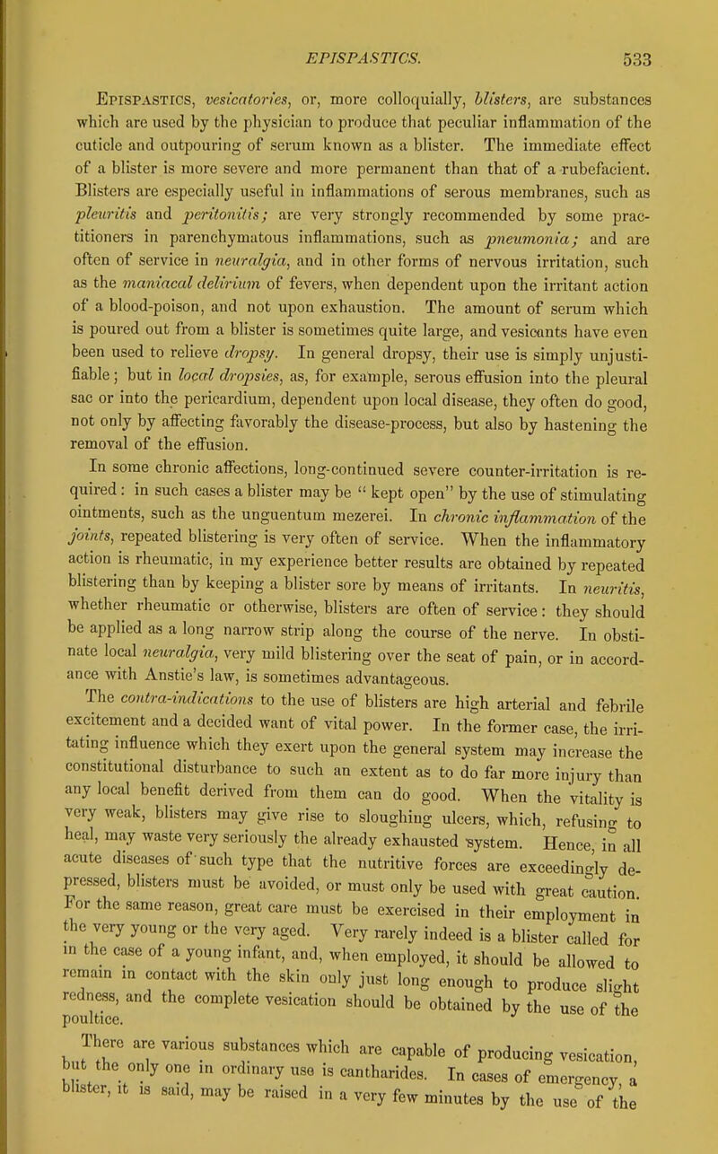 Epispastics, vesicatories, or, more colloquially, blisters, are substances which are used by the physician to produce that peculiar inflammation of the cuticle and outpouring of serum known as a blister. The immediate effect of a blister is more severe and more permanent than that of a rubefacient. Blisters are especially useful in inflammations of serous membranes, such as pleuritis and peritonitis; are very strongly recommended by some prac- titioners in parenchymatous inflammations, such as pneumonia; and are often of service in neuralgia, and in other forms of nervous irritation, such as the maniacal delirium of fevers, when dependent upon the irritant action of a blood-poison, and not upon exhaustion. The amount of serum which is poured out from a blister is sometimes quite large, and vesicants have even been used to relieve dropsy. In general dropsy, their use is simply unjusti- fiable ; but in local dropsies, as, for example, serous efiiision into the pleural sac or into the pericardium, dependent upon local disease, they often do good, not only by afiecting favorably the disease-process, but also by hastening the removal of the effusion. In some chronic afi'ections, long-continued severe counter-irritation is re- quired : in such cases a blister may be kept open by the use of stimulating ointments, such as the unguentum mezerei. In chronic inflammation of the joints, repeated blistering is very often of service. When the inflammatory action is rheumatic, in my experience better results are obtained by repeated blistering than by keeping a blister sore by means of irritants. In neuritis, whether rheumatic or otherwise, blisters are often of service: they should be applied as a long narrow strip along the course of the nerve. In obsti- nate local neuralgia, very mild blistering over the seat of pain, or in accord- ance with Anstie's law, is sometimes advantageous. The contra-indications to the use of blisters are high arterial and febrile excitement and a decided want of vital power. In the former case, the irri- tating influence which they exert upon the general system may increase the constitutional disturbance to such an extent as to do far more injury than any local benefit derived from them can do good. When the vitality is very weak, blisters may give rise to sloughing ulcers, which, refusino- to heal, may waste very seriously the already exhausted system. Hence in all acute diseases of such type that the nutritive forces are exceedingly de pressed, blisters must be avoided, or must only be used with great caution For the same reason, great care must be exercised in their employment in the very young or the very aged. Very rarely indeed is a blister called for m the case of a young infant, and, when employed, it should be allowed to remam m contact with the skin only just long enough to produce slight redness, and the complete vesication should be obtained by the use of the poultice. There are various substances which are capable of producing vesication, but the only one in ordinary use is cantharides. In cases of emergency a blister. It IS said, may be raised in a very few minutes by the use of tLe