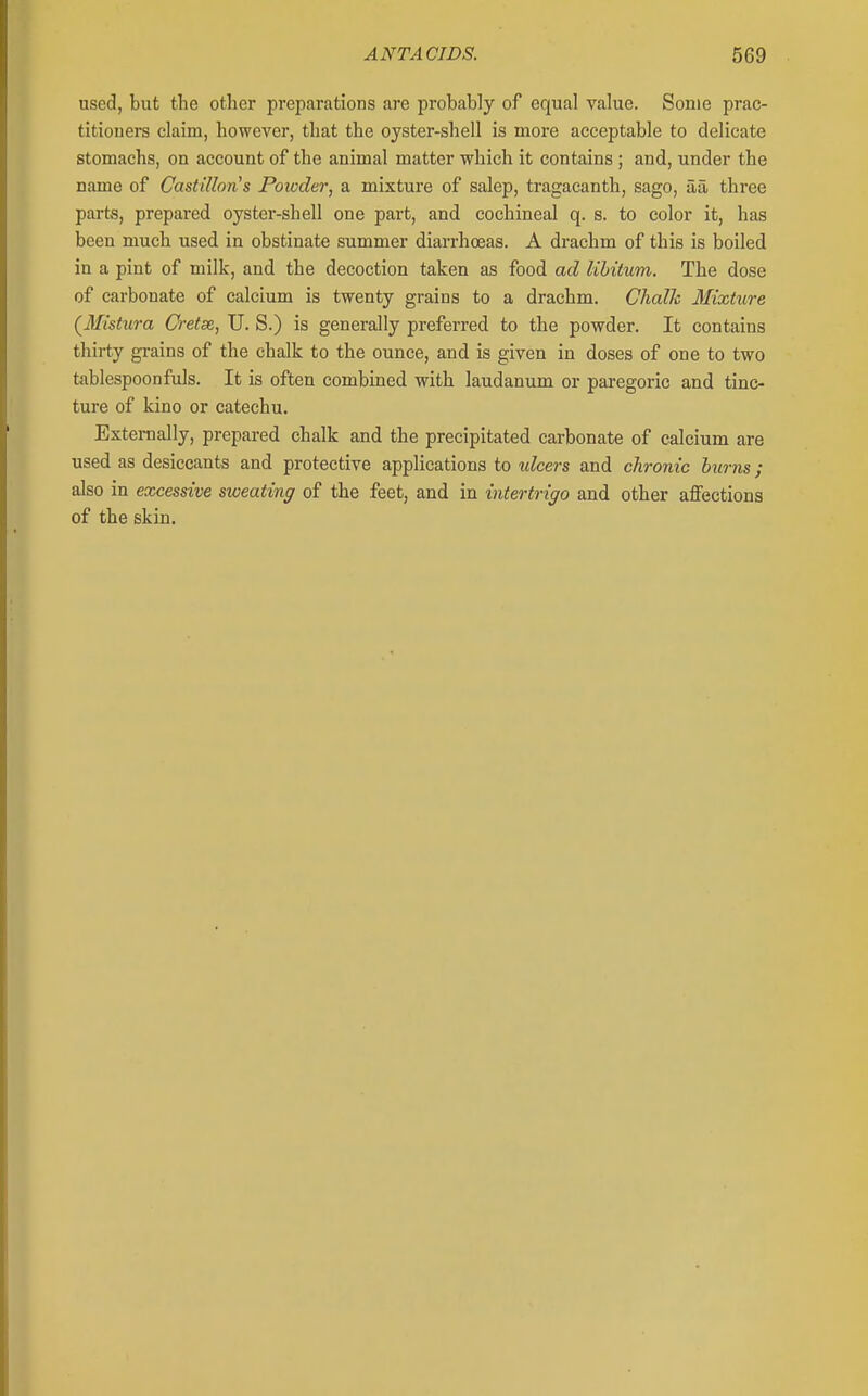used, but the other preparations are probably of equal value. Some prac- titiouers claim, however, that the oyster-shell is more acceptable to delicate stomachs, on account of the animal matter which it contains ; and, under the name of CastiUons Poioder, a mixture of salep, tragacanth, sago, aa three parts, prepared oyster-shell one part, and cochineal q. s. to color it, has been much used in obstinate summer diarrhoeas. A drachm of this is boiled in a pint of milk, and the decoction taken as food ad libitum. The dose of carbonate of calcium is twenty grains to a drachm. Chalk Mixture (Mistura Cretse, U. S.) is generally preferred to the powder. It contains thirty gi-ains of the chalk to the ounce, and is given in doses of one to two tablespoonfuls. It is often combined with laudanum or paregoric and tinc- ture of kino or catechu. Externally, prepared chalk and the precipitated carbonate of calcium are used as desiccants and protective applications to ulcers and chronic burns; also in excessive sweating of the feet, and in intertrigo and other aflfections of the skin.