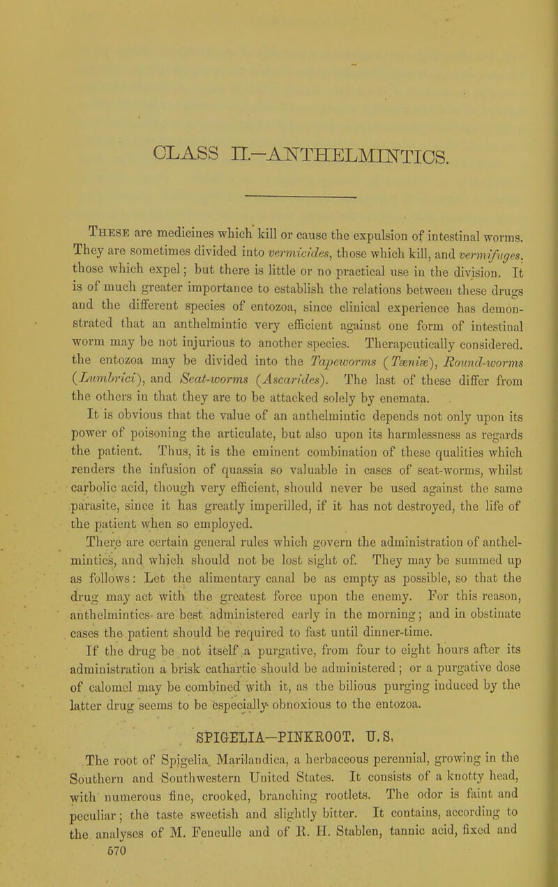 CLASS n-Al^THELMIKTIOS. These are medicines which kill or cause the expulsion of intestinal worms. They are sometimes divided into vermicides, those which kill, and vermifuges. those which expel; but there is little or no practical iise iu the division. It is of much greater importance to establish the relations betweeu these drugs and the different species of entozoa, since clinical experience has demon- strated that an anthelmintic very efficient against one form of intestinal worm may be not injurious to another species. Therapeutically considered, the entozoa may be divided into the Tapeworms {Tseniae,), Round-worrtu (Limhrici), and Seat-worms (Ascarides). The last of these differ from the others in that they are to be attacked solely by enemata. It is obvious that the value of an anthelmintic depends not only upon its power of poisoning the articulate, but also upon its harmlessness as regards the patient. Thus, it is the eminent combination of these qualities which renders the infusion of quassia so valuable in cases of seat-worms, whilst carbolic acid, though very efficient, should never be used against the same parasite, since it has greatly imperilled, if it has not destroyed, the life of the patient when so employed. There are certain general rules which govern the administration of anthel- mintics, and which should not be lost sight of They may be summed up as follows: Let the alimentary canal be as empty as possible, so that the drug may act with the greatest force upon the enemy. For this reason, anthelmintics-are best administered early in the morning; and in obstinate cases the patient should be required to fast until dinner-time. If the drug be not itself,a purgative, from four to eight hours after its administration a brisk cathartic should be administered; or a purgative dose of calomel may be combined with it, as the bilious purging induced by the latter drug seems to be especially- obnoxious to the entozoa. StlGELIA-PINKEOOT. U.S, The root of Spigelia. Marilandica, a herbaceous perennial, growing in the Southern and Southwestern United States. It consists of a knotty head, with numerous fine, crooked, branching rootlete. The odor is faint and peculiar; the taste sweetish and slightly bitter. It contains, according to the analyses of M. FeneuUe and of 11. H. Stablen, tannic acid, fixed and