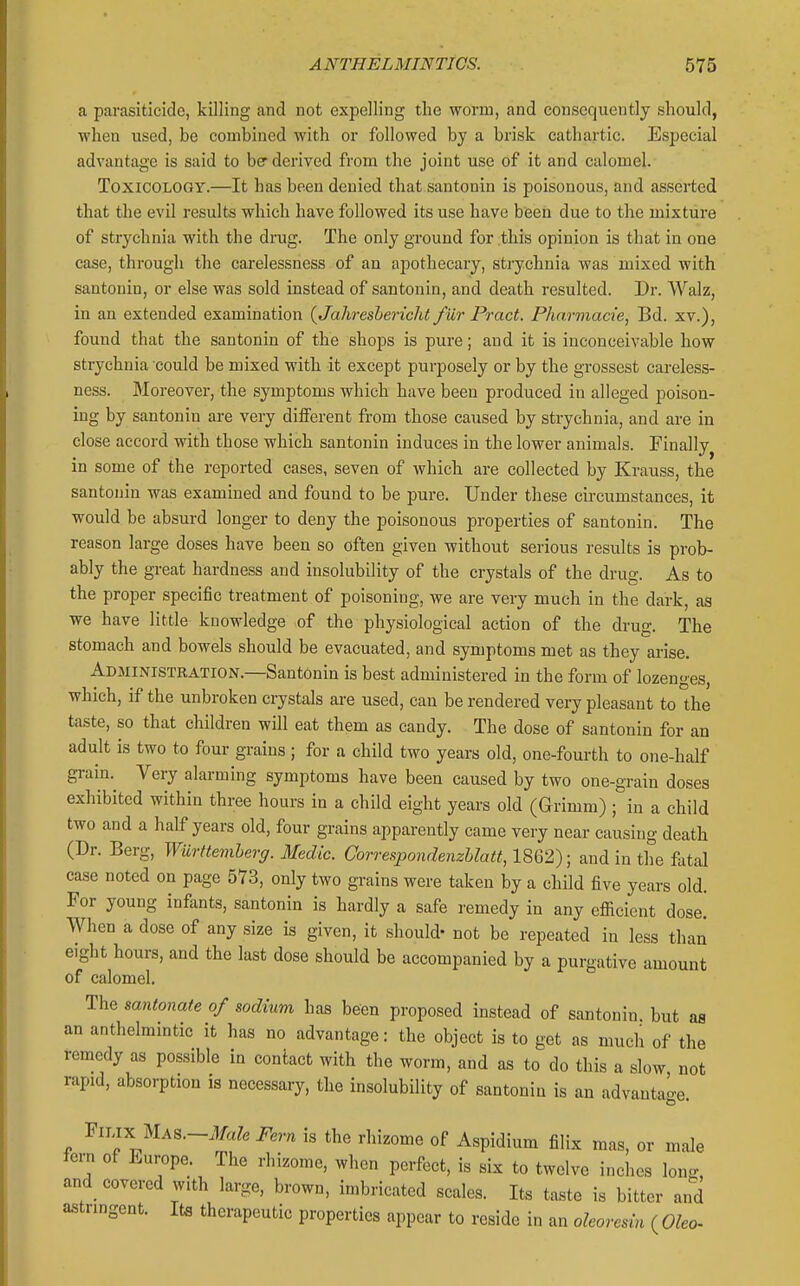 a parasiticide, killing and not expelling the worm, and consequently should, when used, be combined with or followed by a brisk cathartic. Especial advantage is said to be derived from the joint use of it and calomel. Toxicology.—It has been denied that santonin is poisonous, and asserted that the evil results which have followed its use have been due to the mixture of strychnia with the drug. The only ground for this opinion is that in one case, through the carelessness of an apothecary, strychnia was mixed with santonin, or else was sold instead of santonin, and death resulted. Dr. Walz, in an extended examination {Jahreshericht fur Pract. Pharmacie, Bd. xv.), found that the santonin of the shops is pure; and it is inconceivable how strychnia could be mixed with it except purposely or by the grossest careless- ness. jMoreover, the symptoms which have been produced in alleged poison- ing by santonin are very different from those caused by strychnia, and are in close accord with those which santonin induces in the lower animals. Finally in some of the reported cases, seven of which are collected by Krauss, the santonin was examined and found to be pure. Under these circumstances, it would be absurd longer to deny the poisonous properties of santonin. The reason large doses have been so often given without serious results is prob- ably the great hardness and insolubility of the crystals of the drug. As to the proper specific treatment of poisoning, we are very much in the dark, as we have little knowledge of the physiological action of the drug. The stomach and bowels should be evacuated, and symptoms met as they arise. Administration.—Santonin is best administered in the form of lozenges, which, if the unbroken crystals are used, can be rendered very pleasant to the taste, so that children will eat them as candy. The dose of santonin for an adult is two to four grains; for a child two years old, one-fourth to one-half grain. Very alarming symptoms have been caused by two one-grain doses exhibited within three hours in a child eight years old (Grimm) ; in a child two and a half years old, four grains apparently came very near causing death (Dr. Berg, Wiirttemherg. Medic. Correspondenzhlatt, 1862); and in the fatal case noted on page 573, only two grains were taken by a child five years old. For young infants, santonin is hardly a safe remedy in any efiicient dose! When a dose of any size is given, it should- not be repeated in less than eight hours, and the last dose should be accompanied by a purgative amount of calomel. The santonate of sodium has been proposed instead of santonin, but as an anthelmintic it has no advantage: the object is to get as much of the remedy as possible in contact with the worm, and as to do this a slow not rapid, absorption is necessary, the insolubility of santonin is an advantage. FiLix MAS.-.¥a?« Fern is the rhizome of Aspidium filix mas, or male fern of Europe. The rhizome, when perfect, is six to twelve inches Ion- and covered with large, brown, imbricated scales. Its taste is bitter and astringent. Its therapeutic properties appear to reside in an oleovesin ( Oleo-