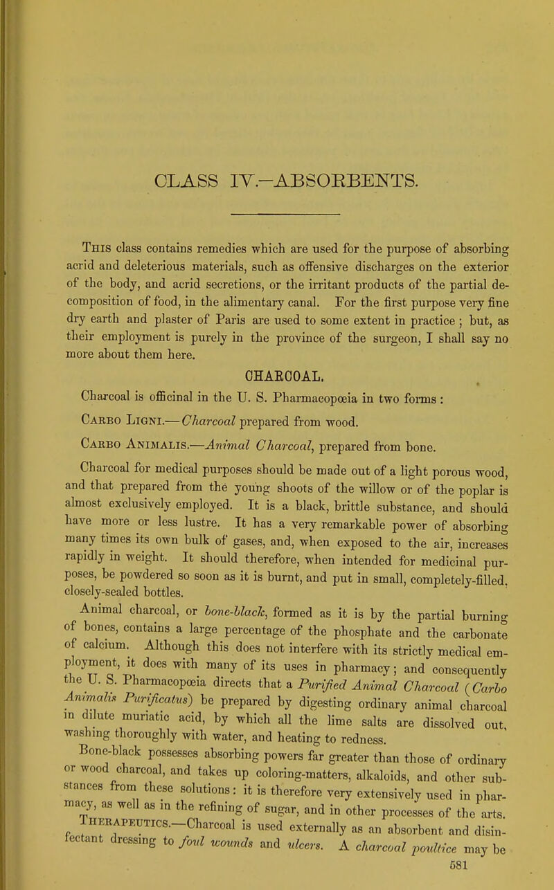 CLASS IT-ABSOEBEISTTS. This class contains remedies which are used for the purpose of absorbing acrid and deleterious materials, such as offensive discharges on the exterior of the body, and acrid secretions, or the irritant products of the partial de- composition of food, in the alimentary canal. For the first purpose very fine dry earth and plaster of Paris are used to some extent in practice ; but, as their employment is purely in the province of the surgeon, I shall say no more about them here. OHAEOOAL. « Charcoal is oflBcinal in the U. S. Pharmacopoeia in two fonns : Carbo Ligni.— Charcoal prepared from wood. Carbo Animalis.—Animal Charcoal^ prepared from bone. Charcoal for medical purposes should be made out of a light porous wood, and that prepared from the young shoots of the willow or of the poplar is almost exclusively employed. It is a black, brittle substance, and should have more or less lustre. It has a very remarkable power of absorbing many times its own bulk of gases, and, when exposed to the air, increases rapidly in weight. It should therefore, when intended for medicinal pur- poses, be powdered so soon as it is burnt, and put in small, completely-filled, closely-sealed bottles. Animal charcoal, or lone-hlach, formed as it is by the partial burning of bones, contains a large percentage of the phosphate and the carbonate of calcium. Although this does not interfere with its strictly medical em- ployinent, it does with many of its uses in pharmacy; and consequently the U. S. Pharmacopoeia directs that a Purified Animal Charcoal (Carlo Anrrnahs Purificatus) be prepared by digesting ordinary animal charcoal m dilute muriatic acid, by which all the lime salts are dissolved out washing thoroughly with water, and heating to redness. Bone-black possesses absorbing powers far greater than those of ordinary or wood charcoal, and takes up coloring-matters, alkaloids, and other sub- stances from these solutions: it is therefore very extensively used in phar- macy, as well as in the refining of sugar, and in other processes of the arts. THERAPEUTiC8.-Charcoal is used externally as an absorbent and disin- fectant dressing to ford v^ounds and tdcers. A charcoal poultice may be