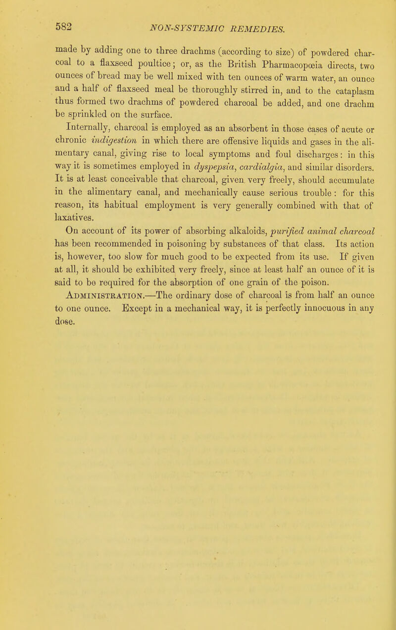 made by adding one to three drachms (according to size) of powdered char- coal to a flaxseed poultice; or, as the British Pharmacopoeia directs, two ounces of bread may be well mixed with ten ounces of warm water, an ounce and a half of flaxseed meal be thoroughly stirred in, and to the cataplasm thus formed two drachms of powdered charcoal be added, and one drachm be sprinkled on the surface. Internally, charcoal is employed as an absorbent in those cases of acute or chronic indigestion in which there are oifensive liquids and gases in the ali- mentary canal, giving rise to local symptoms and foul discharges: in this way it is sometimes employed in dyspepsia, cardialgia, and similar disorders. It is at least conceivable that charcoal, given very freely, should accumulate in the alimentary canal, and mechanically cause serious trouble: for this reason, its habitual employment is very generally combined with that of laxatives. On account of its power of absorbing alkaloids, purified animal charcoal has been recommended in poisoning by substances of that class. Its action is, however, too slow for much good to be expected from its use. If given at all, it should be exhibited very freely, since at least half an ounce of it is said to be required for the absorption of one grain of the poison. Administration.—The ordinary dose of charcoal is from half an ounce to one ounce. Except in a mechanical way, it is perfectly innocuous in any dose.