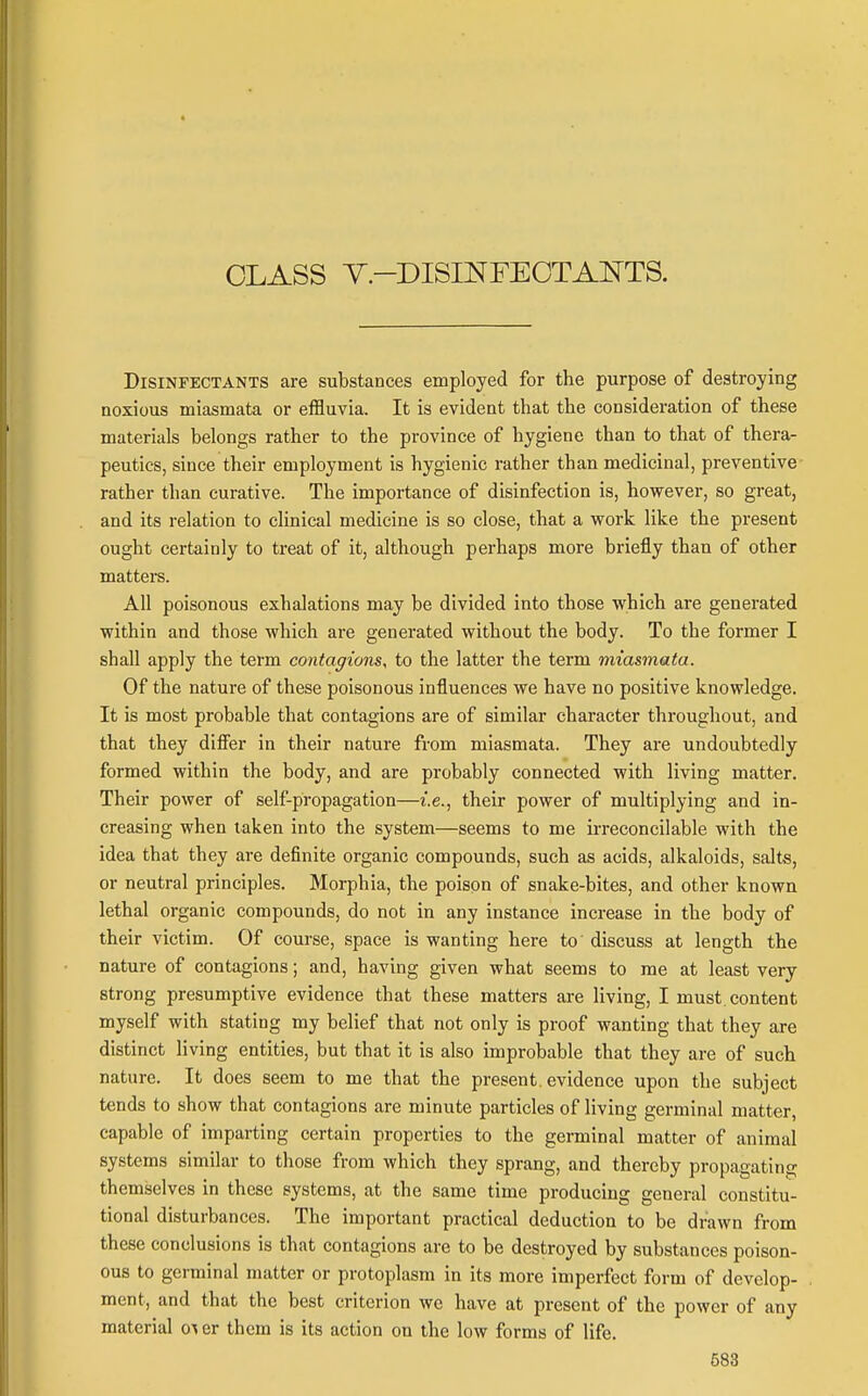 CLASS Y-DISmFEOTANTS. Disinfectants are substances employed for the purpose of destroying noxious miasmata or effluvia. It is evident that the consideration of these materials belongs rather to the province of hygiene than to that of thera- peutics, since their employment is hygienic rather than medicinal, preventive rather than curative. The importance of disinfection is, however, so great, and its relation to clinical medicine is so close, that a work like the present ought certainly to treat of it, although perhaps more briefly than of other matters. All poisonous exhalations may be divided into those which are generated within and those which are generated without the body. To the former I shall apply the term contagions, to the latter the term miasmata. Of the nature of these poisonous influences we have no positive knowledge. It is most probable that contagions are of similar character throughout, and that they diflier in their nature from miasmata. They ai'e undoubtedly formed within the body, and are probably connected with living matter. Their power of self-propagation—i.e., their power of multiplying and in- creasing when taken into the system—seems to me irreconcilable with the idea that they are definite organic compounds, such as acids, alkaloids, salts, or neutral principles. Morphia, the poison of snake-bites, and other known lethal organic compounds, do not in any instance increase in the body of their victim. Of course, space is wanting here to' discuss at length the nature of contagions; and, having given what seems to me at least very strong presumptive evidence that these matters are living, I must content myself with stating my belief that not only is proof wanting that they are distinct living entities, but that it is also improbable that they are of such nature. It does seem to me that the present, evidence upon the subject tends to show that contagions are minute particles of living germinal matter, capable of imparting certain properties to the germinal matter of animal systems similar to those from which they sprang, and thereby propagatins; themselves in these systems, at the same time producing general constitu- tional disturbances. The important practical deduction to be drawn from these conclusions is that contagions are to be destroyed by substances poison- ous to germinal matter or protoplasm in its more imperfect form of develop- ment, and that the best criterion we have at present of the power of any material o^ er them is its action on the low forms of life. 683