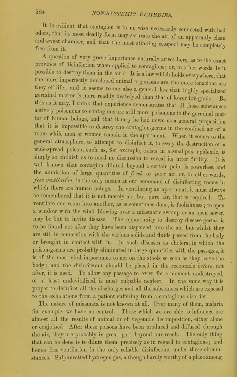 It is evident that contagion is in no wise necessarily connected with bad odors, that Its moat deadly form may saturate the air of an apparently clean and sweet chamber, and that the most stinking cesspool may be completely tree from it. r j A question of very grave importance naturally arises here, as to the exact province of disinfection when applied to contagions; or, in other words Is it possible to destroy them in the air ? It is a law which holds everywherJ that the more imperfectly developed anunal organisms are, the more tenacious are they of life; and it seems to me also a general law that highly specialized germinal matter is more readily destroyed than that of lower life-grade. Be this as it may, I think that experience demonstrates that all those°substances actively poisonous to contagions are still more poisonous to the germinal mat- ter of human beings, and that it may be laid down as a general proposition that it is impossible to destroy the contagion-germs in the confined air of a room while men or women remain in the apartment. When it comes to the general atmosphere, to attempt to disinfect it, to essay the destruction of a wide-spread poison, such as, for example, exists in a smallpox epidemic, is simply so childish as to need no discussion to reveal its utter futility. It is well known that contagion diluted beyond a certain point is powerless, and the admission of large quantities of fresh or jnire air, or, in other words, free ventilation, is the only means at our command of disinfecting rooms in which there are human beings. In ventilating an apartment, it must always be remembered that it is not merely air, but pure air, that is required. To ventilate one room into another, as is sometimes done, is foolishness; to open a window with the wind blowing over a miasmatic swamp or an open sewer, may be but to invite disease. The opportunity to destroy disease-germs is to be found not after they have been dispersed into the air, but whilst they are still in connection with the various solids and fluids passed from the body or brought in contact with it. In such diseases as cholera, in which the poison-germs are probably eliminated in large quantities with the passages, it is of the most vital importance to act on the stools so soon as they leave the body; and the disinfectant should be placed in the receptacle before, not after, it is used. To allow any passage to exist for a moment undestroyed, or at least undevitalized, is most culpable neglect. In the same way it is proper to disinfect all the discharges and all the substances which are exposed to the exhalations from a patient sufiering from a contagious disorder. The nature of miasmata is not known at all. Over many of them, malaria for example, we have no control. Those which we are able to influence are almost all the results of animal or of vegetable decomposition, either alone or conjoined. After these poisons have been produced and diflfused through the air, they are probably in great part beyond our reach. The only thing that can be done is to dilute them precisely as in regai'd to contagions; and hence free ventilation is the only reliable disinfectant under these circum- stances, Sulphuretted hydrogen gas, although hardly worthy of a place among