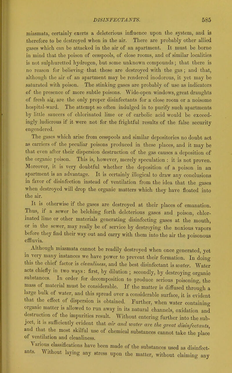 miasmata, certainly exerts a deleterious influence upon the system, and is therefore to be destroyed when in the air. There are probably other allied gases which can be attacked in the air of an apartment. It must be borne in mind that the poison of cesspools, of close rooms, and of similar localities is not sulphuretted hydrogen, but some unknown compounds; that there is no reason for believing that these are destroyed with the gas; and that, although the air of an apartment may be rendered inodorous, it yet may be saturated with poison. The stinking gases are probably of use as indicators of the presence of more subtle poisons. Wide-open windows, great draughts of fresh air, ai'e the only proper disinfectants for a close room or a noisome hospital-ward. The attempt so often indulged in to purify such apartments by little saucers of chlorinated lime or of carbolic acid would be exceed- ingly ludicrous if it were not for the frightful results of the false secm-ity engendered. The gases which arise from cesspools and similar depositories no doubt act as carriers of the peculiar poisons produced in these places, and it may be that even after their dispersion destruction of the gas causes a deposition of the organic poison. This is, however, merely specidation : it is not proven. Moreover, it is very doubtful whether the deposition of a poison in an apartment is an advantage. It is certainly illogical to draw any conclusions in favor of disinfection instead of ventilation from the idea that the gases when destroyed will drop the organic matters which they have floated into the air. It is otherwise if the gases are destroyed at their places of emanation. Thus, if a sewer be belching forth deleterious gases and poison, chlor- inated lime or other materials generating disinfecting gases at the mouth, or in the sewer, may really be of service by destroying the noxious vapors before they find their way out and carry with them into the air the poisonous eflBuvia. Although miasmata cannot be readily destroyed when once generated, yet in very many instances we have power to prevent their formation. In doing this the chief factor is cleanliness, and the best disinfectant is water. Water acts chiefly in two ways: first, by dilution ; secondly, by destroying organic substances. In order for decomposition to produce serious poisoning, the mass of material must be considerable. If the matter is difi-used through a large bulk of water, and this spread over a considerable surface, it is evident that the efi-ect of dispersion is obtained. Further, when water containino- organic matter is allowed to run away in its natural channels, oxidation and destruction of the impurities result. Without entering further into the sub- ject, It IS sufficiently evident that an and water are the great disinfectants and that the most skilful use of chemical substances cannot take the place oi ventilation and cleanliness. Various classifications have been made of the substances used as disinfect- ants. ^ ithout laying any stress upon the matter, without claiming any
