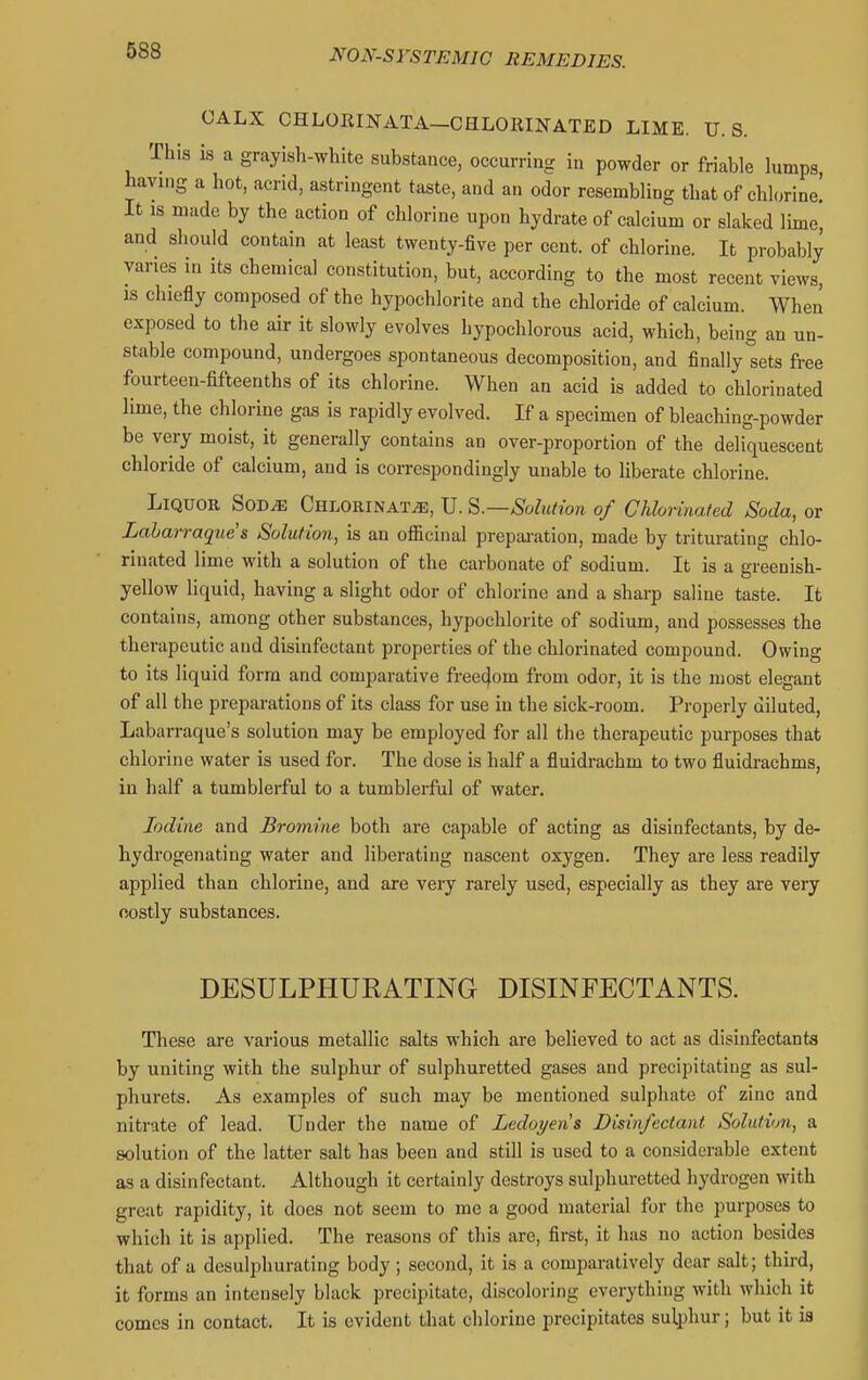 CALX CHLORINATA-CHLORINATED LIxME. U.S. This is a grayisli-white substance, occurring in powder or friable lumps having a hot, acrid, astringent taste, and an odor resembling that of chlorine' It IS made by the action of chlorine upon hydrate of calcium or slaked lime, and should contain at least twenty-five per cent, of chlorine. It probably varies in its chemical constitution, but, according to the most recent views, IS chiefly composed of the hypochlorite and the chloride of calcium. When exposed to the air it slowly evolves hypochlorous acid, which, being an un- stable compound, undergoes spontaneous decomposition, and finally sets free fourteen-fifteenths of its chlorine. When an acid is added to chlorinated lime, the chlorine gas is rapidly evolved. If a specimen of bleaching-powder be very moist, it generally contains an over-proportion of the deliquescent chloride of calcium, and is correspondingly unable to liberate chlorine. Liquor Sod^ Chlorinat.^, U. S.—Solution of Chlorinated Soda, or Lahari 'ague s Solution, is an officinal preparation, made by trituratinc chlo- rinated lime with a solution of the carbonate of sodium. It is a greenish- yellow liquid, having a slight odor of chlorine and a sharp saline taste. It contains, among other substances, hypochlorite of sodium, and possesses the therapeutic and disinfectant properties of the chlorinated compound. Owing to its liquid form and comparative freedom from odor, it is the most elegant of all the preparations of its class for use in the sick-room. Properly diluted, Labarraque's solution may be employed for all the therapeutic purposes that chlorine water is used for. The dose is half a fluidrachm to two fluidrachms, in half a tumblerful to a tumblerful of water. Iodine and Bromine both are capable of acting as disinfectants, by de- hydrogenating water and liberating nascent oxygen. They are less readily applied than chlorine, and are very rarely used, especially as they are very costly substances. DESULPHUEATING DISINFECTANTS. These are various metallic salts which are believed to act as disinfectants by uniting with the sulphur of sulphuretted gases and precipitating as sul- phurets. As examples of such may be mentioned sulphate of zinc and nitrate of lead. Under the name of Ledoyens Disinfectant Solution, a solution of the latter salt has been and still is used to a considerable extent as a disinfectant. Although it certainly destroys sulphuretted hydrogen with great rapidity, it does not seem to me a good material for the purposes to which it is applied. The reasons of this are, first, it has no action besides that of a desulphurating body; second, it is a comparatively dear salt; third, it forms an intensely black precipitate, discoloring everything with which it comes in contact. It is evident that chlorine precipitates sulphur; but it is