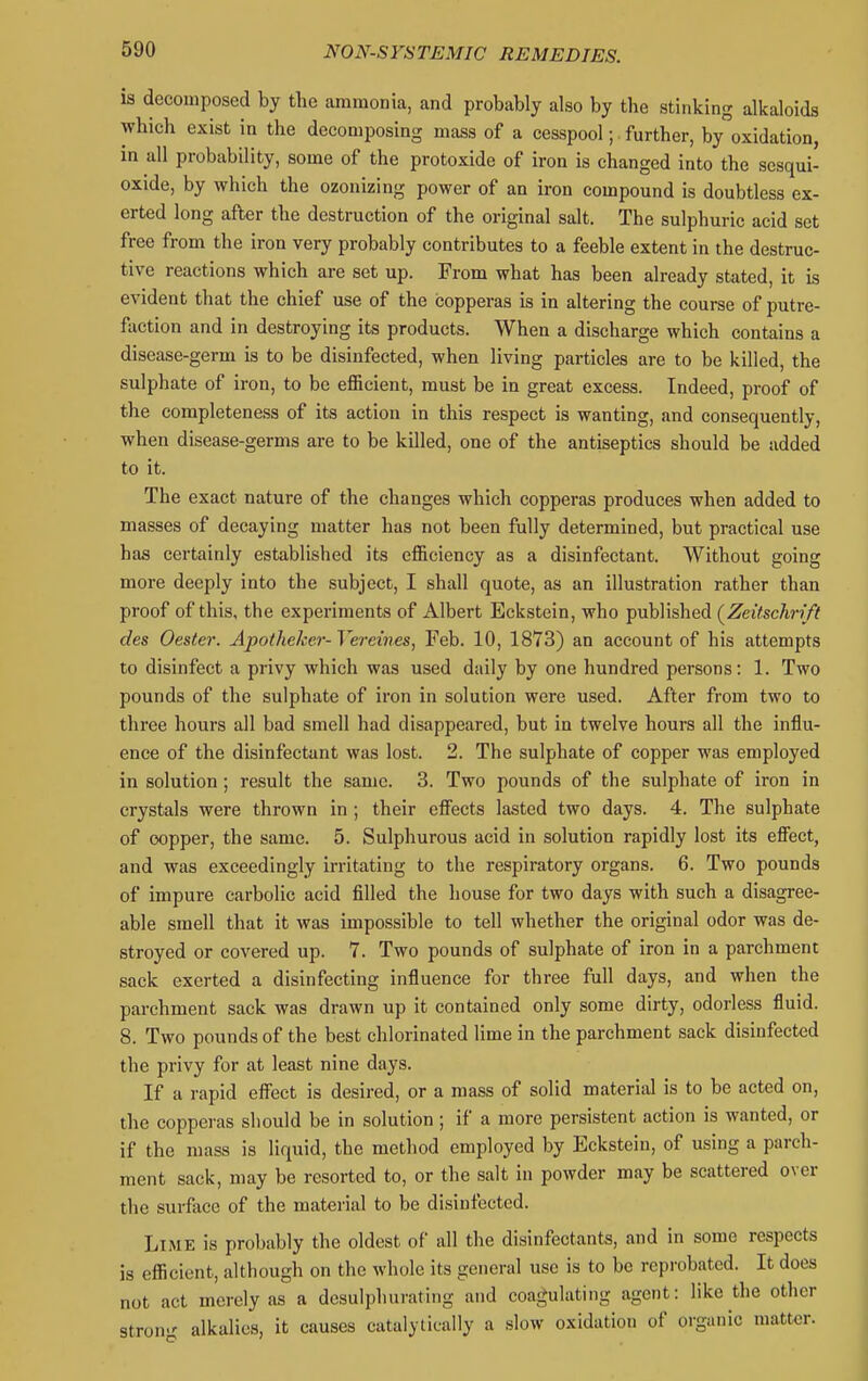 is decomposed by the ammonia, and probably also by the stinking alkaloids which exist in the decomposing mass of a cesspool; further, byoxidation, in all probability, some of the protoxide of iron is changed into the sesqui- oxide, by which the ozonizing power of an iron compound is doubtless ex- erted long after the destruction of the original salt. The sulphuric acid set free from the iron very probably contributes to a feeble extent in the destruc- tive reactions which are set up. From what has been already stated, it is evident that the chief use of the copperas is in altering the course of putre- faction and in destroying its products. When a discharge which contains a disease-germ is to be disinfected, when living particles are to be killed, the sulphate of iron, to be efficient, must be in great excess. Indeed, proof of the completeness of its action in this respect is wanting, and consequently, when disease-germs are to be killed, one of the antiseptics should be added to it. The exact nature of the changes which copperas produces when added to masses of decaying matter has not been fully determined, but practical use has certainly established its efficiency as a disinfectant. Without going more deeply into the subject, I shall quote, as an illustration rather than proof of this, the experiments of Albert Eckstein, who published {Zeitschrift des Oester. Apothekcr- Vei-eines, Feb. 10, 1873) an account of his attempts to disinfect a privy which was used daily by one hundred persons: 1. Two pounds of the sulphate of iron in solution were used. After from two to three hours all bad smell had disappeared, but in twelve hours all the influ- ence of the disinfectant was lost. 2. The sulphate of copper was employed in solution; result the same. 3. Two pounds of the sulphate of iron in crystals were thrown in ; their effects lasted two days. 4. The sulphate of copper, the same. 5. Sulphurous acid in solution rapidly lost its efiect, and was exceedingly irritating to the respiratory organs. 6. Two pounds of impure carbolic acid filled the house for two days with such a disagree- able smell that it was impossible to tell whether the original odor was de- stroyed or covered up. 7. Two pounds of sulphate of iron in a parchment sack exerted a disinfecting influence for three full days, and when the parchment sack was drawn up it contained only some dirty, odorless fluid. 8. Two pounds of the best chlorinated lime in the parchment sack disinfected the privy for at least nine days. If a rapid effect is desired, or a mass of solid material is to be acted on, the copperas should be in solution ; if a more persistent action is wanted, or if the mass is liquid, the method employed by Eckstein, of using a parch- ment sack, may be resorted to, or the salt in powder may be scattered over the surface of the material to be disinfected. Lime is probably the oldest of all the disinfectants, and in some respects is efficient, although on the whole its general use is to be reprobated. It does not act merely as a desulphurating and coagulating agent: like the other stron<' alkalies, it causes catalytieally a slow oxidation of organic matter.
