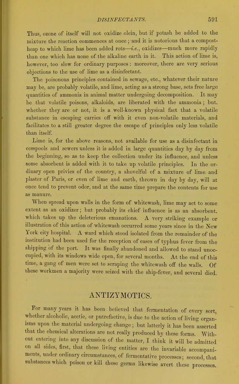 Thus, ozone of itself will not oxidize olein, but if potash be added to the mixture the reaction commences at once ; and it is notorious that a compost- heap to which lime has been added rots—i.e., oxidizes—much more rapidly than one which has none of the alkaline earth in it. This action of lime is, however, too slow for ordinary purposes : moreover, there are very serious objections to the use of lime as a disinfectant. The poisonous principles contained in sewage, etc., whatever their nature may be, are probably volatile, and lime, acting as a strong base, sets free large quantities of ammonia in animal matter undergoing decomposition. It may be that volatile poisons, alkaloids, are liberated with the ammonia ; but. Avhether they are or not, it is a well-known physical fact that a volatile substance in escaping carries off with it even non-volatile materials, and facilitates to a still greater degree the escape of principles only less volatile than itself Lime is, for the above reasons, not available for use as a disinfectant in cesspools and sewers unless it is added in large quantities day by day from the beginning, so as to keep the collection under its influence, and unless some absorbent is added with it to take up volatile principles. In the or- dinary open privies of the country, a shovelful of a mixture of lime and plaster of Paris, or even of lime and earth, thrown in day by day, will at once tend to prevent odor, and at the same time prepare the contents for use as manure. When spread upon walls in the form of whitewash, lime may act to some extent as an oxidizer; but probably its chief influence is as an absorbent, which takes up the deleterious emanations. A very striking example or illustration of this action of whitewash occurred some years since in the New York city hospital. A ward which stood isolated from the remainder of the institution had been used for the reception of cases of typhus fever from the shipping of the port. It was finally abandoned and allowed to stand unoc- cupied, with its windows wide open, for several months. At the end of this time, a gang of men were set to scraping the whitewash off the walls. Of ihese workmen a majority were seized with the ship-fever, and several died. ANTIZYMOTICS. For many years it has been believed that fermentation of every sort, whether alcoholic, acetic, or putrefactive, is due to the action of living organ- isms upon the material undergoing change; but latterly it has been Asserted that the chemical alterations are not really produced by these forms. With- out entering into any discussion of the matter, I think it will be admitted on all sides, first, that these living entities are the invariable accompani- ments, under ordinary circumstances, of fermentative processes; second, that substances which poison or kill these germs likewise avert those processes.