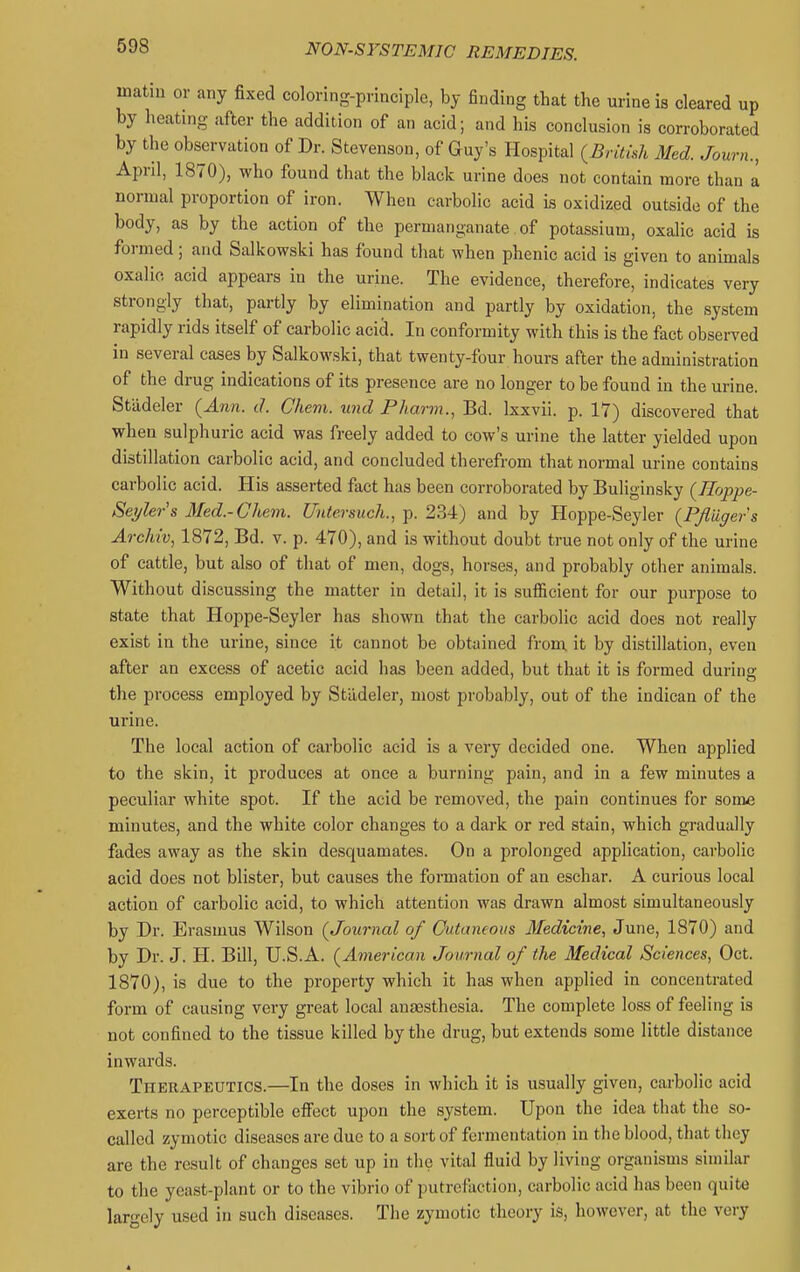matm or any fixed coloring-principle, by finding that the urine is cleared up by heating after the addition of an acid; and his conclusion is corroborated by the observation of Dr. Stevenson, of Guy's Hospital (British Med. Journ., April, 1870), who found that the black urine does not contain more than a normal proportion of iron. When carbolic acid is oxidized outside of the body, as by the action of the permanganate of potassium, oxalic acid is formed; and Salkowski has found that when phenic acid is given to animals oxalic acid appears in the urine. The evidence, therefore, indicates very strongly that, partly by elimination and partly by oxidation, the system rapidly rids itself of carbolic acid. In conformity with this is the fact observed in several cases by Salkowski, that twenty-four hours after the administration of the drug indications of its presence are no longer to be found in the urine. Stadeler (Ann. J. Chem. xind Pharm., Bd. Ixxvii. p. 17) discovered that when sulphuric acid was freely added to cow's urine the latter yielded upon distillation carbolic acid, and concluded therefrom that normal urine contains carbolic acid. His asserted fact has been corroborated by Buliginsky (Eoppe- Seyler's Med.-Chem. Untersiich., p. 234) and by Hoppe-Seyler (PJliiger's Archiv, 1872, Bd. v. p. 470), and is without doubt true not only of the urine of cattle, but also of that of men, dogs, horses, and probably other animals. Without discussing the matter in detail, it is sufiicient for our purpose to state that Hoppe-Seyler has shown that the carbolic acid does not really exist in the urine, since it cannot be obtained from it by distillation, even after an excess of acetic acid has been added, but that it is formed during the process employed by Stadeler, most probably, out of the indiean of the urine. The local action of carbolic acid is a very decided one. When applied to the skin, it produces at once a burning pain, and in a few minutes a peculiar white spot. If the acid be i-emoved, the pain continues for some minutes, and the white color changes to a dark or red stain, which gradually fades away as the skin desquamates. On a prolonged application, carbolic acid does not blister, but causes the formation of an eschar. A curious local action of carbolic acid, to which attention was drawn almost simultaneously by Dr. Erasmus Wilson (Journal of Outaneoiis Medicine, June, 1870) and by Dr. J. H. Bill, U.S.A. (American Joximal of the Medical Sciences, Oct. 1870), is due to the property which it has when applied in concentrated form of causing very great local anassthesia. The complete loss of feeling is not confined to the tissue killed by the drug, but extends some little distance inwards. Therapeutics.—In the doses in which it is usually given, carbolic acid exerts no perceptible efiect upon the system. Upon the idea that the so- called zymotic diseases are due to a sort of fermentation in the blood, that they are the result of changes set up in the vital fluid by living organisms similar to the yeast-plant or to the vibrio of putrefaction, carbolic acid has been quite largely used in such diseases. The zymotic theory is, however, at the vciy