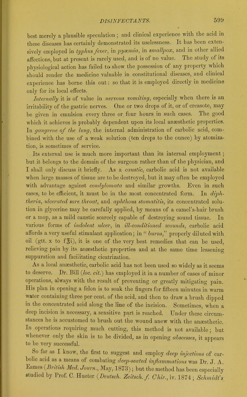 best merely a plausible speculation; and clinical experience with the acid in these diseases has certainly demonstrated its uselessness. It has been exten- sively employed in Ujphns fever, m jnjsnmia, in smallpox, and in other allied affections, but at present is rarely used, and is of no value. The study of its physiological action has failed to show the possession of any property which should render the medicine valuable in constitutional diseases, and clinical experience has borne this out: so that it is employed directly in medicine only for its local effects. Internally it is of value in nervous vomiting, especially when there is an irritability of the gastric nerves. One or two drops of it, or of creasote, may be given in emulsion every three or, four hours in such cases. The good which it achieves is probably dependent upon its local anaesthetic properties. In gangrene of the lung, the internal administration of carbolic acid, com- bined with the use of a weak solution (ten drops to the ounce) by atomiza- tion, is sometimes of service. Its external use is much more important than its internal employment; but it belongs to the domain of the surgeon rather than of the physician, and I shall only discuss it briefly. As a caustic, carbolic acid is not available when large masses of tissue are to be destroyed, but it may often be employed with advantage against condylomata and similar growths. Even in such cases, to be efficient, it must be in the most concentrated form. In diph- theria, idcerated sore throat, and aphthous stomatitis, its concentrated solu- tion in glycerine may be carefully applied, by means of a camel's-hair brush or a mop, as a mild caustic scarcely capable of destroying sound tissue. In various forms of indolent ulcer, in ill-conditioned wounds, carbolic acid affords a very useful stimulant application; in  burns,' properly diluted with oil (gtt. X to f|i), it is one of the very best remedies that can be used, relieving pain by its anaesthetic properties and at the same time lessening suppuration and facilitating cicatrization. As a local anaesthetic, carbolic acid has not been used so widely as it seems to deserve. Dr. Bill (loc. cit.) has employed it in a number of cases of minor operations, always with the result of preventing or greatly mitigating pain. His plan in opening a felon is to soak the fingers for fifteen minutes in warm water containing three per cent, of the acid, and then to draw a brush dipped in the concentrated acid along the line of the incision. Sometimes, when a deep incision is necessary, a sensitive part is reached. Under these circum- stances he is accustomed to brush out the wound anew with the anEesthetic. In operations requiring much cutting, this method is not available; but whenever only the skin is to be divided, as in opening abscesses, it appears to be very successful. So far as I know, the first to suggest and employ deep injections of car- bolic acid as a means of combating deep-seated inflammations was Dr. J. A. Eames {British Med. Journ., xAIay, 1873); but the method has been especially studied by Prof C. Hueter {^Deutsch. Zeitsch.f Chir., iv. 1874 ; Schmidt's