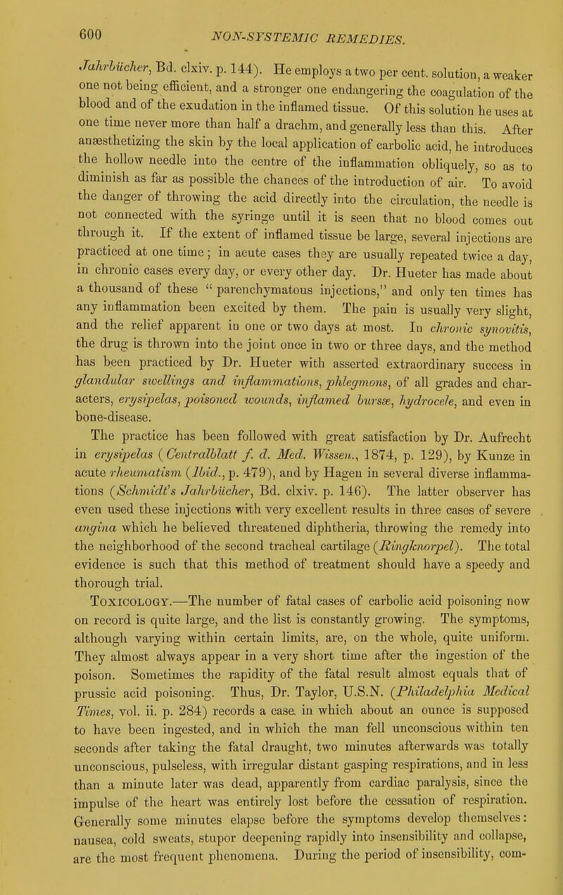 Jahrhucher, Bd. clxiv. p. 144). He employs a two per cent, solution, a weaker one not being efficient, and a stronger one endangering the coagulation of the blood and of the exudation in the inflamed tissue. Of this solution he uses at one time never more than half a drachm, and generally less than this. After anesthetizing the skin by the local application of carbolic acid, he introduces the hollow needle into the centre of the inflammation obliquely, so as to diminish as flir as possible the chances of the introduction of air. To avoid the danger of throwing the acid directly into the circulation, the needle is not connected with the syringe until it is seen that no blood comes out through it. If the extent of inflamed tissue be large, several injections are practiced at one time; in acute cases they are usually repeated twice a day, in chronic cases every day, or every other day. Dr. Hueter has made about a thousand of these  parenchymatous injections, and only ten times has any inflammation been excited by them. The pain is usually very slight, and the relief apparent in one or two days at most. In chronic synovitis, the drug is thrown into the joint once in two or three days, and the method has been practiced by Dr. Hueter with asserted extraordinary success in glandular swellings and inflammations, phlegmons, of all grades and char- acters, erysipelas, poisoned wounds, inflamed hursse, hydrocele, and even in bone-disease. The practice has been followed with great satisfaction by Dr. Aufrecht in erysipelas {Centralblatt f. d. Med. Wissen., 1874, p. 129), by Kunze in acute rheumatism {Ibid., p. 479), and by Hageu in several diverse inflamma- tions {Schmidt's Jahrhiicher, Bd. clxiv. p. 146). The latter observer has even used these injections with very excellent results in three cases of severe angina which he believed threatened diphtheria, throwing the remedy into the neighborhood of the second tracheal cartilage {Ringhiorpel). The total evidence is such that this method of treatment should have a speedy and thorough trial. Toxicology.—The number of fatal cases of carbolic acid poisoning now on record is quite large, and the list is constantly growing. The symptoms, although varying within certain limits, are, on the whole, quite uniform. They almost always appear in a very short time after the ingestion of the poison. Sometimes the rapidity of the fatal result almost equals that of prussic acid poisoning. Thus, Dr. Taylor, U.S.N. {Philadelphia Medical Times, vol. ii. p. 284) records a casa in which about an ounce is supposed to have been ingested, and in which the man fell unconscious within ten seconds after taking the fatal draught, two minutes afterwards was totally unconscious, pulseless, with irregular distant gasping respirations, and in less than a minute later was dead, apparently from cardiac paralysis, since the impulse of the heart was entirely lost before the cessation of respiration. Generally some minutes elapse before the symptoms develop themselves: nausea, cold sweats, stupor deepening rapidly into insensibility and collapse, are the most frequent phenomena. During the period of insensibility, com-