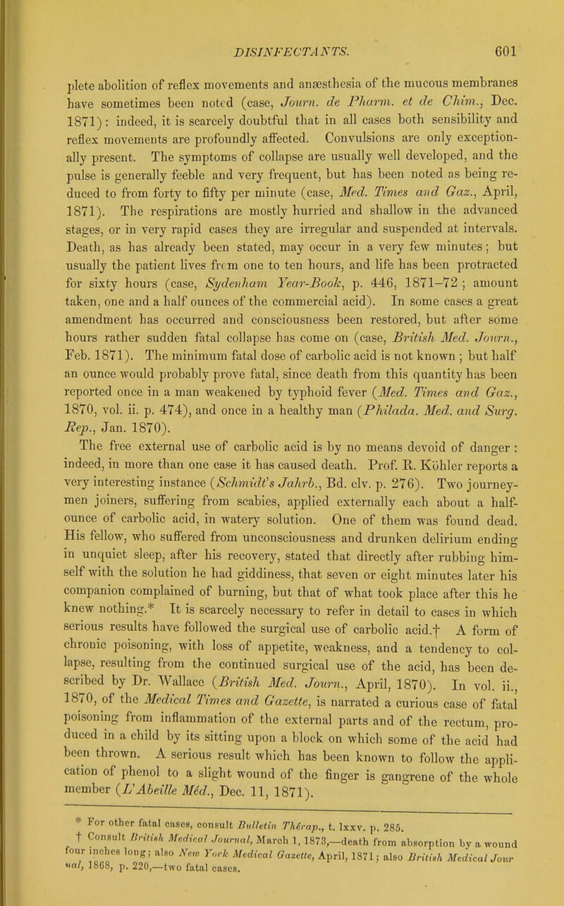 plete abolition of reflex movements and anaesthesia of the mucous membranes have sometimes been noted (case, Journ. de Phavm. et de Chim., Dec. 1871) : indeed, it is scarcely doubtful that in all cases both sensibility and reflex movements are profoundly aflfected. Convulsions are only exception- ally present. The symptoms of collapse are usually well developed, and the pulse is generally feeble and very frequent, but has been noted as being re- duced to from forty to fifty per minute (case, 3Ied. Times and Gaz., April, 1871). The respirations are mostly hurried and shallow in the advanced stages, or in very rapid cases they are irregular and suspended at intervals. Death, as has already been stated, may occur in a very few minutes; but usually the patient lives fix m one to ten hours, and life has been protracted for sixty hours (case, Sydenham Year-Book, p. 446, 1871-72 ; amount taken, one and a half ounces of the commercial acid). In some cases a great amendment has occurred and consciousness been restored, but after some hours rather sudden fatal collapse has come on (case, British Med. Jonrn., Feb. 1871). The minimum fatal dose of carbohc acid is not known ; but half an ounce would probably prove fatal, since death from this quantity has been reported once in a man weakened by typhoid fever (3Jed. Times and Gaz., 1870, vol. ii. p. 474), and once in a healthy man (Philadn. Med. and Surg. Rep., Jan. 1870). The free external use of carbolic acid is by no means devoid of danger : indeed, in more than one case it has caused death. Prof. R. Kohler reports a very interesting instance (Schmidt's Jahrb., Bd. civ. p. 276). Two journey- men joiners, sufiering from scabies, applied externally each about a half- ounce of carbolic acid, in wateiy solution. One of them was found dead. His fellow, who sufiiered from unconsciousness and drunken delirium endino- in unquiet sleep, after his recovery, stated that directly after rubbing him- self with the solution he had giddiness, that seven or eight minutes later his companion complained of burning, but that of what took place after this he knew nothing.* It is scarcely necessary to refer in detail to cases in which serious results have followed the surgical use of carbolic acid.f A form of chronic poisoning, with loss of appetite, weakness, and a tendency to col- lapse, resulting from the continued surgical use of the acid, has been de- scribed by Dr. Wallace (British Med. Journ., April, 1870). In vol. ii., 1870, of the Medical Times and Gazette, is narrated a curious case of fatal poisoning from inflammation of the external parts and of the rectum, pro- duced in a child by its sitting upon a block on which some of the acid had been thrown. A serious result which has been known to follow the appli- cation of phenol to a slight wound of the finger is gangrene of the whole member (VAheille M6d., Dec. 11, 1871). » For other fatal cases, consult Bulhlin Thd-ap., t. Ixxv. p. 285. t Consult DritUh Medical .Touvmd, March 1, 1873,-death from absorption by a wound four .nches long; also New Y,„-k Medical Gazette, April, 1871; also British MedicalJour >ial, 1SG8, p. 220,—two fatal cases.