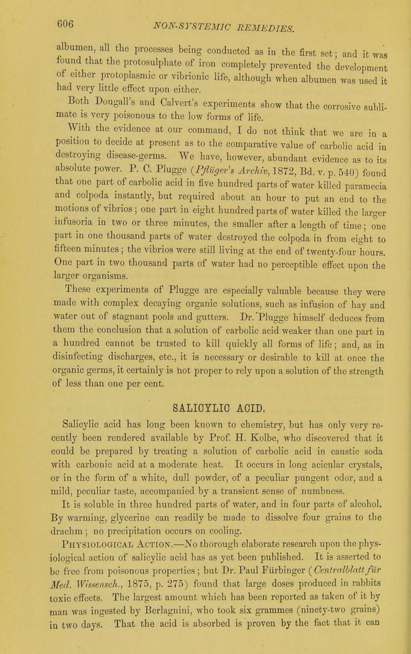 albumen, all the processes being conducted as in the first set; and it was tound that the protosulphate of iron completely prevented the development of either protoplasmic or vibrionic life, although when albumen was used it had very little elfect upon either. Both Dougall's and Calvert's experiments show that the corrosive subli- mate IS very poisonous to the low forms of life. With the evidence at our command, I do not think that we are in a position to decide at present as to the comparative value of carbolic acid in destroying disease-germs. We have, however, abundant evidence as to its absolute power. P. C. Plugge {Pfliiger's Archw, 1872, Bd. v. p. 540) found that one part of carbolic acid in five hundred parts of water killed paramecia and colpoda instantly, but required about an hour to put an end to the motions of vibrios; one part in eight hundred parts of water killed the larger infusoria in two or three minutes, the smaller after a length of time; one part in one thousand parts of water destroyed the colpoda in from eight to fifteen minutes; the vibrios were still living at the end of twenty-four hours. One part in two thousand parts of water had no perceptible efiect upon the larger organisms. These experiments of Plugge are especially valuable because they were made with complex decaying organic solutions, such as infusion of hay and water out of stagnant pools and gutters. Dr. Plugge himself deduces from them the conclusion that a solution of carbolic acid weaker than one part in a hundred cannot be trusted to kill quickly all forms of life; and, as in disinfecting discharges, etc., it is necessary or desirable to kill at once the organic germs, it certainly is hot proper to rely upon a solution of the strength of less than one per cent. SALIOTLIO ACID. Salicylic acid has long been known to chemistry, but has only very re- cently been rendered available by Prof H. Kolbe, who discovered that it could be prepared by treating a solution of carbolic acid in caustic soda with carbonic acid at a moderate heat. It occurs in long acicular crystals, or in the form of a white, dull powder, of a peculiar pungent odor, and a mild, peculiar taste, accompanied by a transient sense of numbness. It is soluble in three hundred parts of water, and in four parts of alcohol. By warming, glycerine can readily be made to dissolve four grains to the drachm ; no precipitation occurs on cooling. Physiological Action.—No thorough elaborate research upon the phys- iological action of salicylic acid has as yet been published. It is asserted to be free from poLsonous properties ; but Dr. Paul Fiirbingcr ( Ccntmlbhittfur Med. WiHuensch., 1875, p. 275) found that large doses produced in rabbits toxic effects. The largest amount which has been reported as taken of it by man wjis ingested by Berlagnini, who took six grammes (ninety-two grains) in two days. That the acid is absorbed is proven by the fact that it can