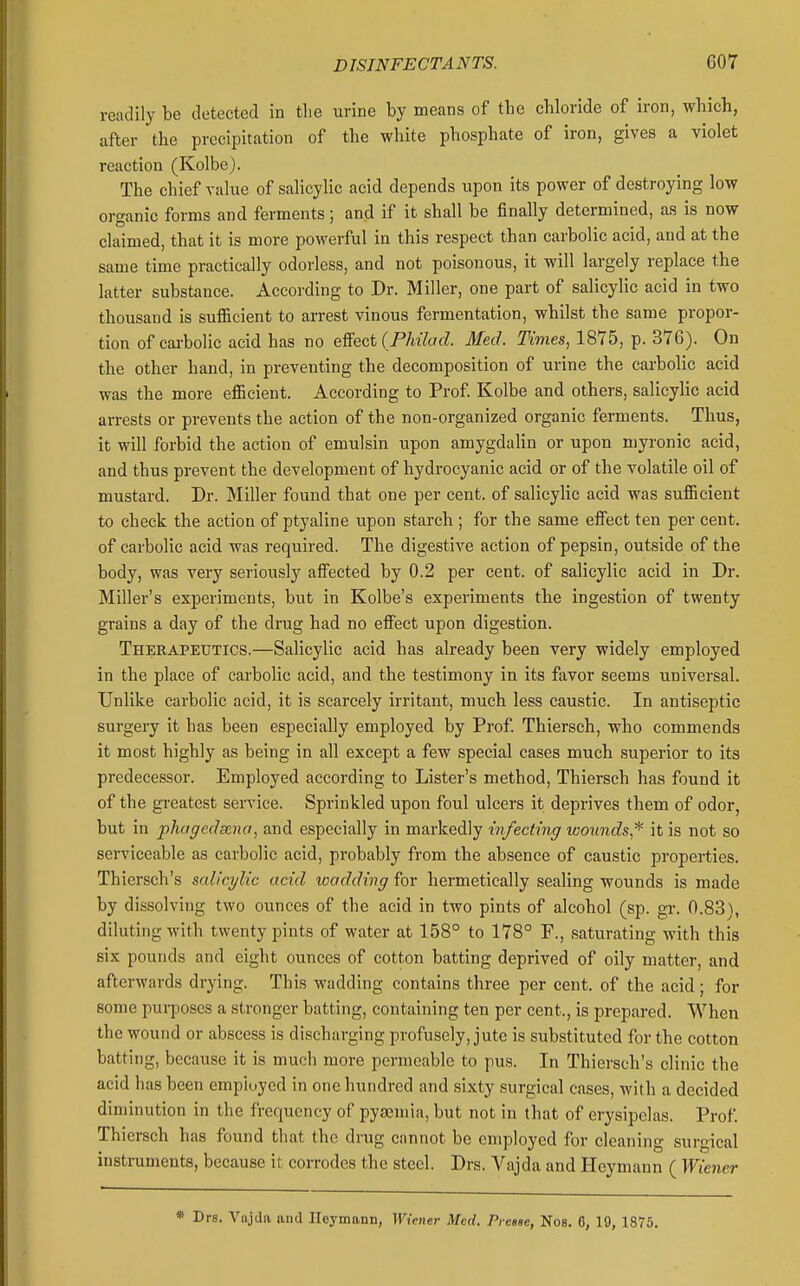 readily be detected in the urine by means of the chloride of iron, which, after the precipitation of the white phosphate of iron, gives a violet reaction (Kolbe). The chief value of salicylic acid depends upon its power of destroying low organic forms and ferments; and if it shall be finally determined, as is now claimed, that it is more powerful in this respect than carbolic acid, and at the same time practically odorless, and not poisonous, it will largely replace the latter substance. According to Dr. Miller, one part of salicylic acid in two thousand is sufficient to arrest vinous fermentation, whilst the same propor- tion of cai-bolic acid has no eSect (PMlad. Med. Times, 1875, p. 376). On the other hand, in preventing the decomposition of urine the carbolic acid was the more efficient. According to Prof Kolbe and others, salicylic acid arrests or prevents the action of the non-organized organic ferments. Thus, it will forbid the action of emulsin upon amygdalin or upon niyronic acid, and thus prevent the development of hydrocyanic acid or of the volatile oil of mustard. Dr. Miller found that one per cent, of salicylic acid was sufficient to check the action of ptyaline upon starch ; for the same effect ten per cent, of carbolic acid was required. The digestive action of pepsin, outside of the body, was very seriously affected by 0.2 per cent, of salicylic acid in Dr. Miller's experiments, but in Kolbe's experiments the ingestion of twenty grains a day of the drug had no effect upon digestion. Therapeutics.—Salicylic acid has already been very widely employed in the place of carbolic acid, and the testimony in its favor seems universal. Unlike carbolic acid, it is scarcely irritant, much less caustic. In antiseptic surgery it has been especially employed by Prof. Thiersch, who commends it most highly as being in all except a few special cases much superior to its predecessor. Employed according to Lister's method, Thiersch has found it of the greatest service. Sprinkled upon foul ulcers it deprives them of odor, but in phagedsena, and especially in markedly infecting wounds,* it is not so serviceable as carbolic acid, probably from the absence of caustic properties. Thiersch's salicylic acid wadding for hermetically sealing wounds is made by dissolving two ounces of the acid in two pints of alcohol (sp. gi-. 0.83), diluting with twenty pints of water at 158° to 178° F., saturating with this six pounds and eight ounces of cotton batting deprived of oily matter, and afterwards drying. This wadding contains three per cent, of the acid; for some purposes a stronger batting, containing ten per cent., is prepared. When the wound or abscess is discharging profusely, jute is substituted for the cotton batting, because it is much more permeable to pus. In Thiersch's clinic the acid has been employed in one hundred and sixty surgical cases, with a decided diminution in the frequency of pyaemia, but not in that of erysipelas. Prof. Thiersch has found that the drug cannot be employed for cleaning surgical instruments, because it corrodes the steel. Drs. Vajda and Heymann ( Wiener * Drs. Vajda and Ileymann, Wiener Med, Piease, Nos. 6, 19, 1875.