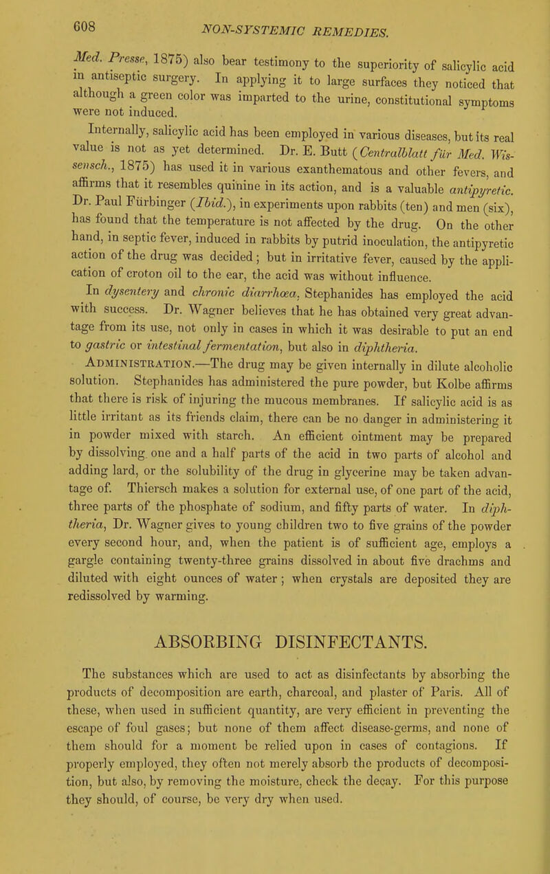 Med. Presse, 1875) also bear testimony to the superiority of salicylic acid in antiseptic surgery. In applying it to large surfaces they noticed that although a green color was imparted to the urine, constitutional symptoms were not induced. Internally, salicylic acid has been employed in various diseases, but its real value 18 not as yet determined. Dr. E. Butt {Centralhlatt fdr Med. Wis- sensch., 1875) has used it in various exanthematous and other fevers, and affirms that it resembles quinine in its action, and is a valuable antipyretic. Dr. Paul Fiirbinger {Ihid.), in experiments upon rabbits (ten) and men (six), has found that the temperature is not affected by the drug. On the other hand, in septic fever, induced in rabbits by putrid inoculation, the antipyretic action of the drug was decided ; but in irritative fever, caused by the appli- cation of croton oil to the ear, the acid was without influence. In dysentery and chronic diarrhoea. Stephanides has employed the acid with success. Dr. Wagner believes that he has obtained very great advan- tage from its use, not only in cases in which it was desirable to put an end to gastr ic or intest inal fermentat ion, but also in diphtheria. Administration.—The drug may be given internally in dilute alcoholic solution. Stephanides has administered the pure powder, but Kolbe affirms that there is risk of injuring the mucous membranes. If salicylic acid is as little irritant as its friends claim, there can be no danger in administering it in powder mixed with starch. An efficient ointment may be prepared by dissolving one and a half parts of the acid in two parts of alcohol and adding lard, or the solubility of the drug in glycerine may be taken advan- tage of. Thiersch makes a solution for external use, of one part of the acid, three parts of the phosphate of sodium, and fifty parts of water. In diph- theria, Dr. Wagner gives to young children two to five grains of the powder every second hour, and, when the patient is of sufficient age, employs a gargle containing twenty-three grains dissolved in about five drachms and diluted with eight ounces of water; when crystals are deposited they are redissolved by warming. ABSORBING DISINFECTANTS. The substances which are used to act as disinfectants by absorbing the products of decomposition are earth, charcoal, and plaster of Paris. All of these, when used in sufficient quantity, are very efficient in preventing the escape of foul gases; but none of them affect disease-germs, and none of them should for a moment be relied upon in cases of contagions. If properly employed, they often not merely absorb the products of decomposi- tion, but also, by removing the moisture, check the decay. For this purpose they should, of course, be very dry when used.