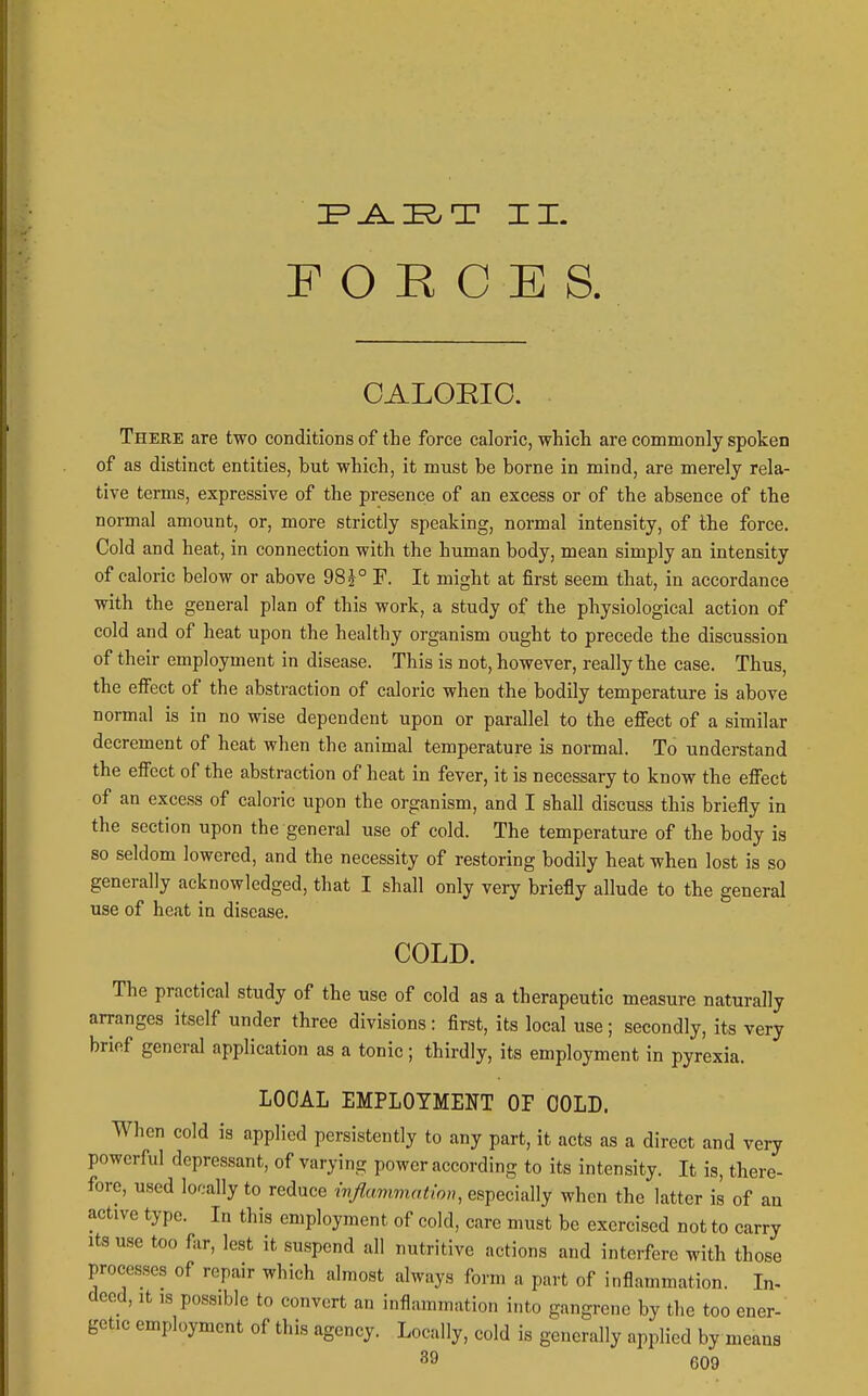 FORCES OALOEIO. There are two conditions of the force caloric, which are commonly spoken of as distinct entities, but which, it must be borne in mind, are merely rela- tive terms, expressive of the presence of an excess or of the absence of the normal amount, or, more strictly speaking, normal intensity, of the force. Cold and heat, in connection with the human body, mean simply an intensity of caloric below or above 98^° F. It might at first seem that, in accordance with the general plan of this work, a study of the physiological action of cold and of heat upon the healthy organism ought to precede the discussion of their employment in disease. This is not, however, really the case. Thus, the effect of the abstraction of caloric when the bodily temperature is above normal is in no wise dependent upon or parallel to the effect of a similar decrement of heat when the animal temperature is normal. To understand the effect of the abstraction of heat in fever, it is necessary to know the effect of an excess of caloric upon the organism, and I shall discuss this briefly in the section upon the general use of cold. The temperature of the body is so seldom lowered, and the necessity of restoring bodily heat when lost is so generally acknowledged, that I shall only very briefly allude to the general use of heat in disease. COLD. The practical study of the use of cold as a therapeutic measure naturally arranges itself under three divisions: first, its local use; secondly, its very brief general application as a tonic; thirdly, its employment in pyrexia. LOOAL EMPLOYMENT OP GOLD. When cold is applied persistently to any part, it acts as a direct and very powerful depressant, of varying power according to its intensity. It is, there- fore, used lor.-ally to reduce wfiummation, especially when the latter is of an active type. In this employment of cold, care must be exercised not to carry Its use too far, lest it suspend all nutritive actions and interfere with those processes of repair which almost always form a part of inflammation. In- deed, It IS possible to convert an inflammation i.ito gangrene by the too ener- getic employment of this agency. Locally, cold is generally applied by means 39 6Q9