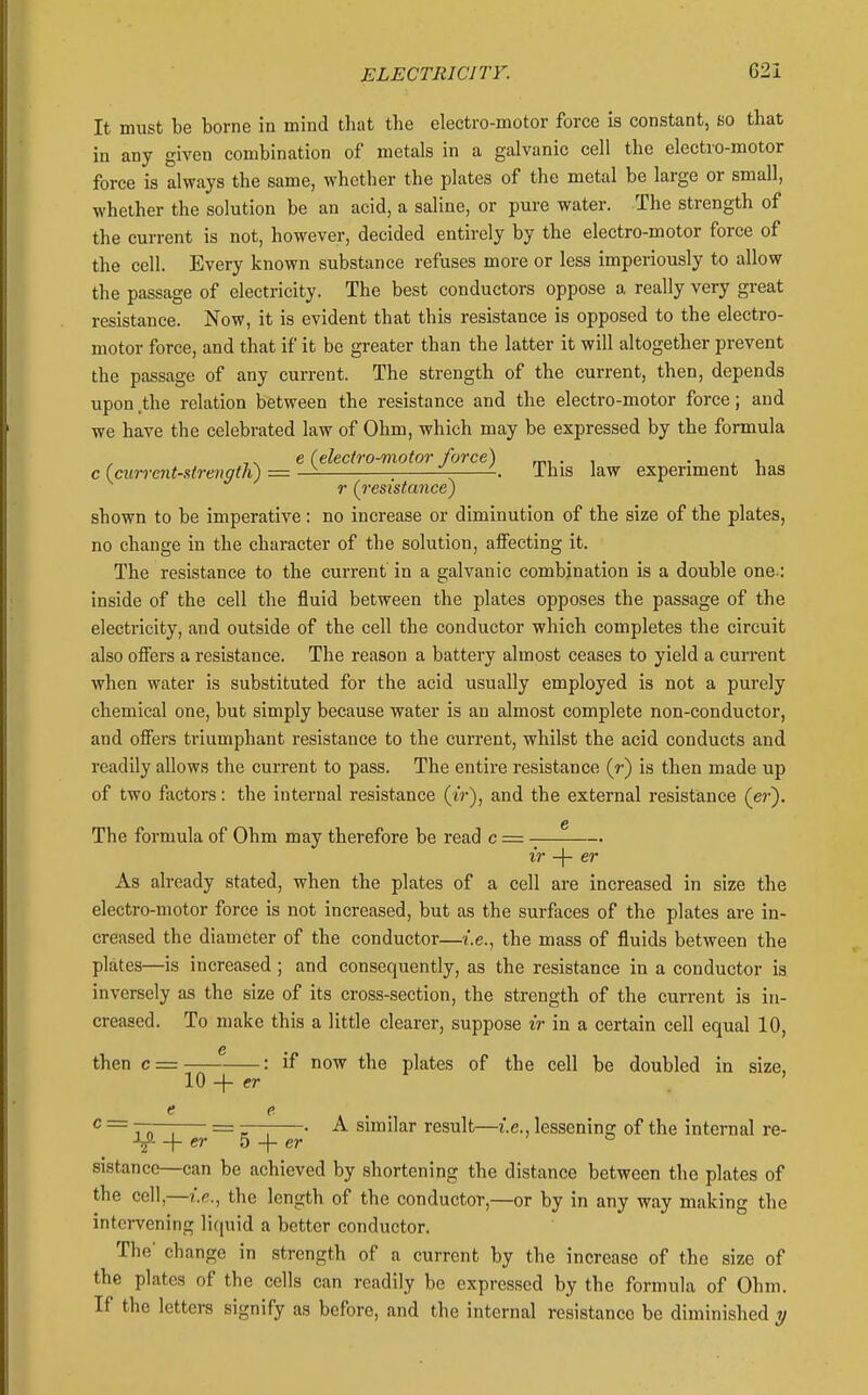 It must be borne in mind that the electro-motor force is constant, so that in any given combination of metals in a galvanic cell the electro-motor force is always the same, whether the plates of the metal be large or small, whether the solution be an acid, a saline, or pure water. The strength of the current is not, however, decided entirely by the electro-motor force of the cell. Every known substance refuses more or less imperiously to allow the passage of electricity. The best conductors oppose a really very great resistance. Now, it is evident that this resistance is opposed to the electro- motor force, and that if it be greater than the latter it will altogether prevent the passage of any current. The strength of the current, then, depends upon .the relation between the resistance and the electro-motor force; and we have the celebrated law of Ohm, which may be expressed by the formula e (electro-motor force) mi • i • j. -l c (ewrrent-strength) = — ^ ^ -. This law experiment has r (^resistance) shown to be imperative: no increase or diminution of the size of the plates, no change in the character of the solution, affecting it. The resistance to the current' in a galvanic combination is a double one : inside of the cell the fluid between the plates opposes the passage of the electricity, and outside of the cell the conductor which completes the circuit also offers a resistance. The reason a battery almost ceases to yield a current when water is substituted for the acid usually employed is not a purely chemical one, but simply because water is an almost complete non-conductor, and offers triumphant resistance to the current, whilst the acid conducts and readily allows the current to pass. The entire resistance {r) is then made up of two factors: the internal resistance (iV), and the external resistance (er). The formula of Ohm may therefore be read c ■■ ir -\- er As already stated, when the plates of a cell are increased in size the electro-motor force is not increased, but as the surfaces of the plates are in- creased the diameter of the conductor—i.e., the mass of fluids between the plates—is increased ; and consequently, as the resistance in a conductor is inversely as the size of its cross-section, the strength of the current is in- creased. To make this a little clearer, suppose ir in a certain cell equal 10, then c = : if now the plates of the cell be doubled in size, 10 -I- cr . ' c = 1 n \ = — • A similar result—i.e.. lessening of the internal re- er h -\- er ° sistance—can be achieved by shortening the distance between the plates of the cell,—the length of the conductor,—or by in any way making the intervening liquid a better conductor. The' change in strength of a current by the increase of the size of the plates of the cells can readily be expressed by the formula of Ohm. If the letters signify as before, and the internal resistance be diminished y