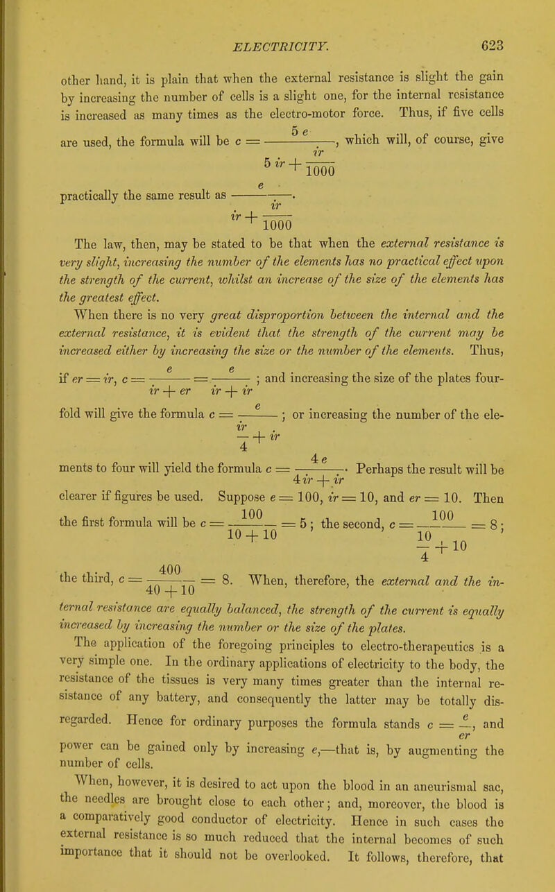 other liand, it is plain that when the external resistance is slight the gain by increasing the number of cells is a slight one, for the internal resistance is increased as many times as the electro-motor force. Thus, if five cells 5 e are used, the formula will be c = , which will, of course, give ir ^^ + 1000 e practically the same result as —. ir A- ^ 1000 The law, then, may be stated to be that when the external resistance is very slight, increasing the number of the elements has no practical effect upon the strength of the current, whilst an increase of the size of the elements has the greatest effect. When there is no very great disproportion between the internal and the external resistance, it is evident that the strength of the current may be increased either by increasing the size or the number of the elements. Thus, e e if er = ir, c= = ;- ; and increasing the size of the plates four- ir -{- er ir -f- if e fold will give the formula c = ; or increasing the number of the ele- ir \- ^r 4e ments to four will yield the formula c = —; ;-• Perhaps the result will be 4 ir -\- ir clearer if figures be used. Suppose e = 100, ir — 10, and er = 10. Then the first formula will be c = —= 5 : the second, c = ^^^ = 8 • 10 + 10 ' 10 ' - + 10 4 ^ the third, c = — — = 8. When, therefore, the external and the in- 40 + 10 ternal resistance are equally balanced, the strength of the current is equally ina-eased by increasing the number or the size of the plates. The application of the foregoing principles to electro-therapeutics is a very simple one. In the ordinary applications of electricity to the body, the resistance of the tissues is very many times greater than the internal re- sistance of any battery, and consequently the latter may bo totally dis- regarded. Hence for ordinary purposes the formula stands c = ~, and er power can be gained only by increasing e,—that is, by augmenting the number of cells. When, however, it is desired to act upon the blood in an ancurismal sac, the needles are brought close to each other; and, moreover, the blood is a comparatively good conductor of electricity. Hence in such cases the external resistance is so much reduced that the internal becomes of such importance that it should not be overlooked. It follows, therefore, that