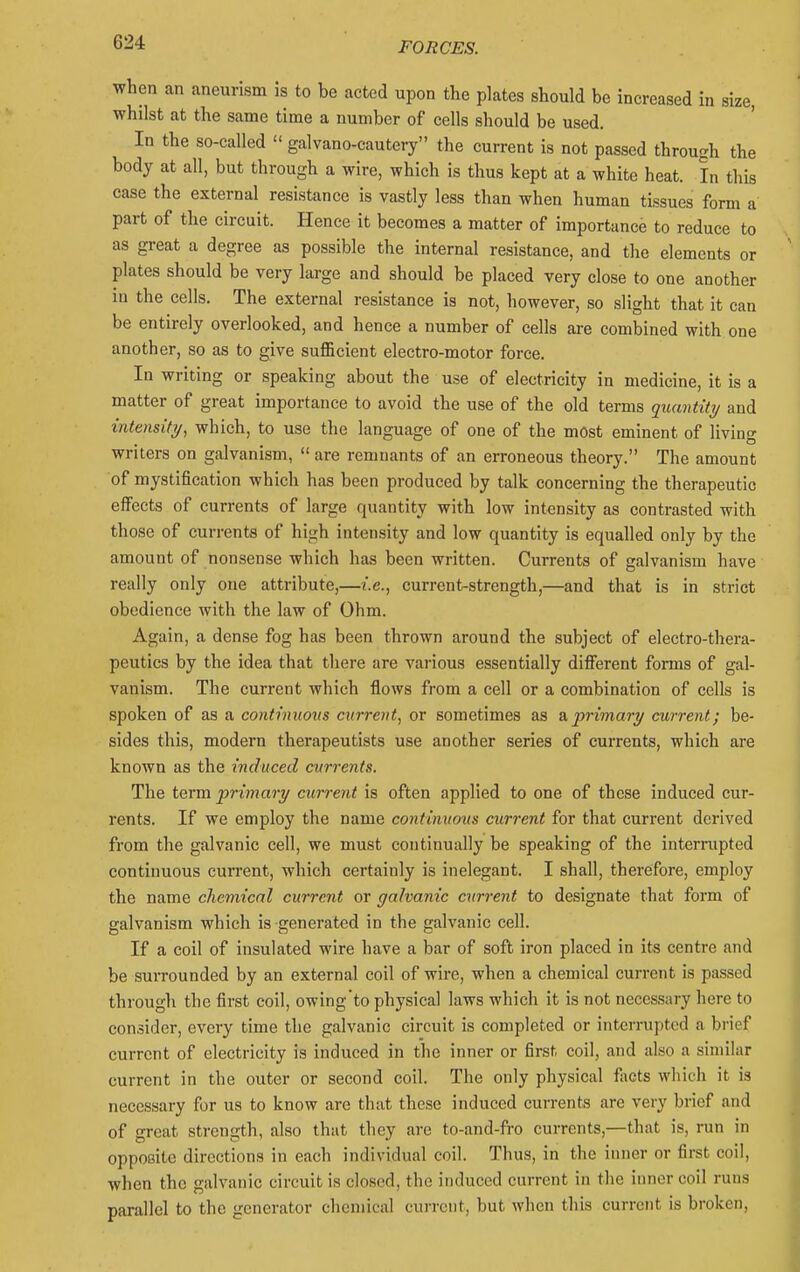 when an aneurism is to be acted upon the plates should be increased in size, whilst at the same time a number of cells should be used. In the so-called  galvano-cautery the current is not passed through the body at all, but through a wire, which is thus kept at a white heat. In this case the external resistance is vastly less than when human tissues form a part of the circuit. Hence it becomes a matter of importance to reduce to as great a degree as possible the internal resistance, and the elements or plates should be very large and should be placed very close to one another in the cells. The external resistance is not, however, so slight that it can be entirely overlooked, and hence a number of cells are combined with one another, so as to give sufficient electro-motor force. In writing or speaking about the use of electricity in medicine, it is a matter of great importance to avoid the use of the old terms quantity and intensity, which, to use the language of one of the most eminent of living writers on galvanism,  are remnants of an erroneous theory. The amount of mystification which has been produced by talk concerning the therapeutic eiFects of currents of large quantity with low intensity as contrasted with those of currents of high intensity and low quantity is equalled only by the amount of nonsense which has been written. Currents of galvanism have really only one attribute,—i.e., current-strength,—and that is in strict obedience with the law of Ohm. Again, a dense fog has been thrown around the subject of electro-thera- peutics by the idea that there are various essentially different forms of gal- vanism. The current which flows from a cell or a combination of cells is spoken of as a continuous current, or sometimes as & primary current; be- sides this, modern therapeutists use another series of currents, which are known as the induced currents. The term primary current is often applied to one of these induced cur- rents. If we employ the name continuous current for that current derived from the galvanic cell, we must continually be speaking of the interrupted continuous current, which certainly is inelegant. I shall, therefore, employ the name chemical current or galvanic current to designate that form of galvanism which is generated in the galvanic cell. If a coil of insulated wire have a bar of soft iron placed in its centre and be surrounded by an external coil of wire, when a chemical current is passed through the first coil, owing'to physical laws which it is not necessary here to consider, every time the galvanic circuit is completed or interrupted a brief current of electricity is induced in the inner or first coil, and also a similar current in the outer or second coil. The only physical facts which it is necessary for us to know are that these induced currents are very brief and of great strength, also that they are to-and-fro currents,—that is, run in opposite directions in each individual coil. Thus, in the inner or first coil, when the galvanic circuit is closed, the induced current in the inner coil runs parallel to the generator chemical current, but when this current is broken.