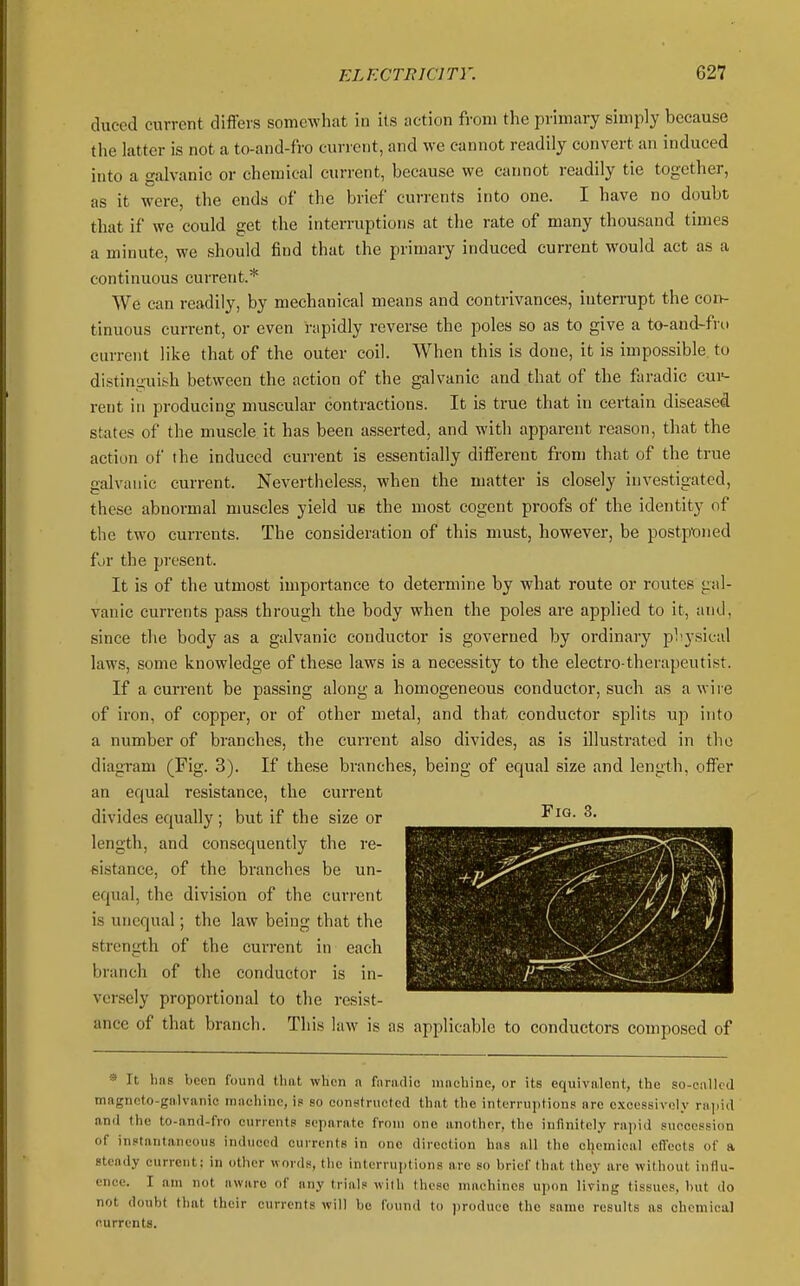 iluced current differs somewhat in its action from the primary simply because the latter is not a to-and-fro current, and we cannot readily convert an induced into a galvanic or chemical current, because we carmot readily tie together, as it were, the ends of the brief currents into one. I have no doubt that if we could get the interruptions at the rate of many thousand times a minute, we should find that the primary induced current would act as a continuous current.* We can readily, by mechanical means and contrivances, interrupt the corv- tinuous current, or even rtipidly reverse the poles so as to give a to-and-fro current like that of the outer coil. When this is done, it is impossible to distinguish between the action of the galvanic and that of the faradic cui=- rent in producing muscular contractions. It is true that in certain diseased states of the muscle it has been asserted, and with apparent reason, that the action of the induced current is essentially difl'erent from that of the true galvanic current. Nevertheless, when the matter is closely investigated, these abnormal muscles yield us the most cogent proofs of the identity of the two currents. The consideration of this must, however, be postpt)ned for the present. It is of the utmost importance to detei-mine by what route or routes gal- vanic currents pass through the body when the poles are applied to it, and, since the body as a galvanic conductor is governed by ordinary physical laws, some knowledge of these laws is a necessity to the electro-therapeutist. If a current be passing along a homogeneous conductor, such as a wire of iron, of copper, or of other metal, and that conductor splits up into a number of branches, the current also divides, as is illustrated in the diagram (Fig. 3). If these branches, being of equal size and length, offer an equal resistance, the current divides equally ; but if the size or length, and consequently the re- sistance, of the branches be un- equal, the division of the current is unequal; the law being that the strength of the current in each branch of the conductor is in- versely proportional to the resist- ance of that branch. This law is as apjilicablc to conductors composed of •» It Ims been found Unit when n faradic nincliine, or its equivalent, the so-called mBgneto-galviinic machine, is so congtructcd that the interruptions arc excessiroly rajiid and the to-and-fro currents separate from ono another, the infinitely rapid snccossion of instantaneous induced currents in ono direction has all the chemical cfTects of a steady current; in other words, the interruptions are so brief that they are without influ- ence. I am not awaro of any trial? with these machines upon living tissues, hut do not doubt that their currents will be found to ])roducc the same results as chemical currents.