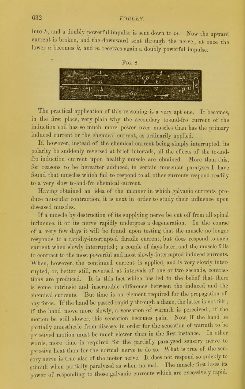 into k, and a doubly powerful impulse is sent down to m. Now the upward current is broken, and the downward sent through the nerve; at once the lower a becomes Jc, and ni receives again a doubly powerful impulse. Fia. 8. ; ■••-:**r:-^ • „- r r... k ■ y-i 'A n  The practical application of this reasoning is a very apt one. It becomes, in the first place, very plain why the secondary to-and-fro current of the induction coil has so much more power over muscles than has the primary induced current or the chemical current, as ordinarily applied. If, however, instead of the chemical current being simply interrupted, its polarity be suddenly reversed at brief intervals, all the effects of the to-and- fro induction current upon healthy muscle are obtained. More than this, for reasons to be hereafter adduced, in certain muscular paralyses I have found that muscles which fail to respond to all other currents respond readily to a very slow to-and-fro chemical current. Having obtained an idea of the manner in which galvanic currents pro- duce muscular contraction, it is next in order to study their influence upon diseased muscles. If a muscle by destruction of its supplying nerve be cut off from all spinal influence, it or its nerve rapidly undergoes a degeneration. In the course of a very few days it will be found upon testing that the muscle no longer responds to a rapidly-interrupted faradic current, but does respond to such current when slowly interrupted ; a couple of days later, and the muscle fails to contract to the most powerful and most slowly-interrupted induced currents. When, however, the continued current is applied, and is very slowly inter- rupted, or, better still, reversed at intervals of one or two seconds, contrac- tions are produced. It is this f;vct which has led to the belief that there is some intrinsic and inscrutable difibrence between the induced and the chemical currents. But time is an element required for the propagation of any force. If the hand be passed rapidly through a flame, the latter is not felt; if the hand move more slowly, a sensation of warmth is perceived; if the motion bo still slower, this sensation becomes pain. Now, if the hand be partially antesthetic from disease, in order for the sensation of warmth to be perceived motion must be much slower than in the first instance. In other words, more time is required for the partially paralyzed sensory nerve to perceive heat than for the normal nerve to do so. What is true of the sen- sory nerve is true also of the motor nerve. It does not respond so quickly to stimuli when partially paralyzed as when normal The muscle first lo.ses its power of responding to those galvanic currents which are excessively rapid.