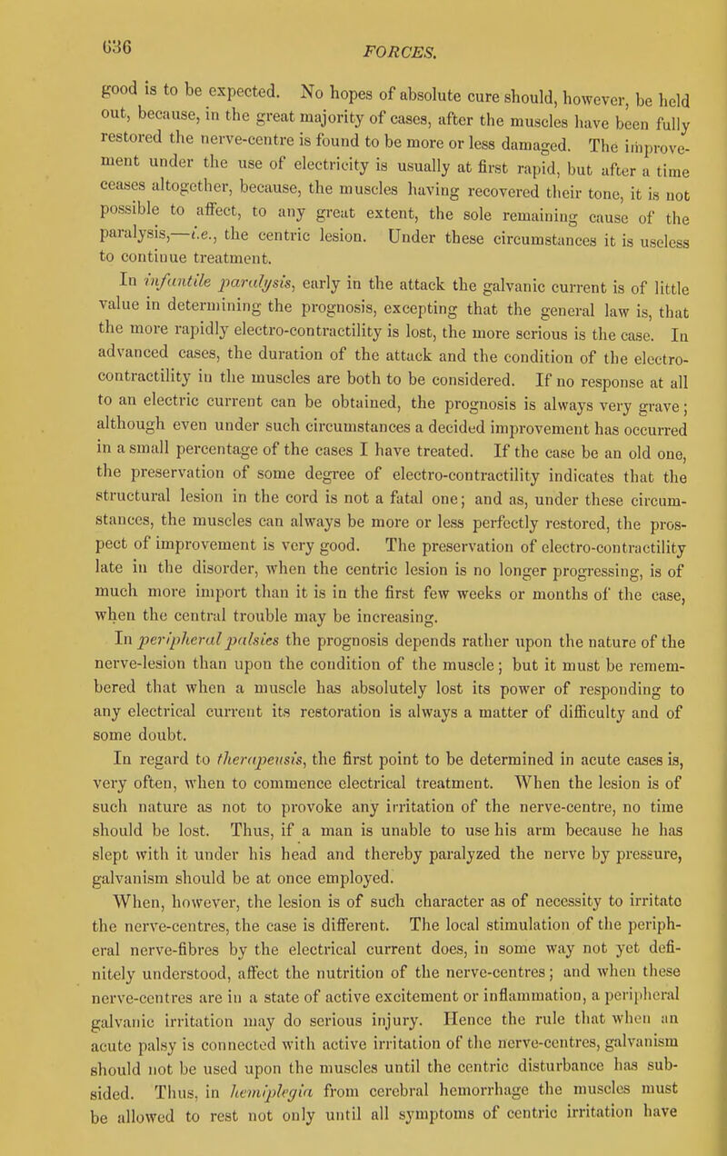 G36 good IS to be expected. No hopes of absolute cure should, however, be held out, because, in the great majority of cases, after the muscles liave been fully restored the nerve-centre is found to be more or less damaged. The iihprove- ment under the use of electricity is usually at first rapid, but after a time ceases altogether, because, the muscles having recovered their tone, it is not possible to affect, to any great extent, the sole remaining cause of the paralysis,—t.e., the centric lesion. Under these circumstances it is useless to continue treatment. In infantile paralysis, early in the attack the galvanic current is of little value in determining the prognosis, excepting that the general law is, that the more rapidly electro-contractility is lost, the more serious is the case. In advanced cases, the duration of the attack and the condition of the electro- contractility in the muscles are both to be considered. If no response at all to an electric current can be obtained, the prognosis is always very grave; although even under such circumstances a decided improvement has occurred in a small percentage of the cases I have treated. If the case be an old one, the preservation of some degree of electro-contractility indicates that the structural lesion in the cord is not a fatal one; and as, under these circum- stances, the muscles can always be more or less perfectly restored, the pros- pect of improvement is very good. The preservation of electro-contractility late in the disorder, when the centric lesion is no longer progressing, is of much more import than it is in the first few weeks or months of the case, when the central trouble mjiy be increasing. In peripheral palsies the prognosis depends rather upon the nature of the nerve-lesion than upon the condition of the muscle; but it must be remem- bered that when a muscle has absolutely lost its power of responding to any electrical current its restoration is always a matter of difficulty and of some doubt. In regard to therapeusis, the first point to be determined in acute cases is, very often, when to commence electrical treatment. When the lesion is of such nature as not to provoke any irritation of the nerve-centre, no time should be lost. Thus, if a man is unable to use his arm because lie has slept with it under his head and thereby paralyzed the nerve by pressure, galvanism should be at once employed. When, however, the lesion is of such character as of necessity to irritate the nerve-centres, the case is different. The local stimulation of the periph- eral nerve-fibres by the electrical current does, in some way not yet defi- nitely understood, affect the nutrition of the nerve-centres; and when these nerve-centres are in a state of active excitement or inflammation, a peripheral galvanic irritation may do serious injury. Hence the rule that wiien an acute palsy is connected with active irritation of the nerve-centres, galvanism should not be used upon the muscles until the centric disturbance has sub- sided. Thus, in lieiniplegia from cerebral hemorrhage the muscles must be allowed to rest not only until all symptoms of centric irritation have