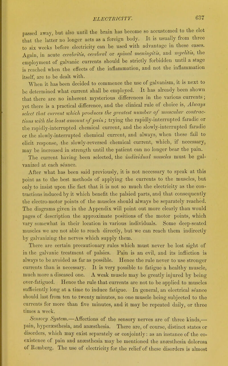 passed away, but also until the brain has become so accustomed to the clot that the latter no longer acts as a foreign body. It is usually from three to six weeks before electricity can be used with advantage in these cases. Again, in acute cerehritis, cerebral or spinal meningitis, and myelitis, the employment of galvanic currents should be strictly forbidden until a stage is reached when the effects of the inflammation, and not the inflammation itself, are to be dealt with. When it has been decided to commence the use of galvanism, it is next to be determined what current shall be employed. It has already been shown that there are no inherent mysterious difi'erences in the various currents; yet there is a practical difierence, and the clinical rule of choice is. Always select that current which produces the greatest numher of muscular contrac- tions ivilh the least amount of pain; trying the rapidly-interrupted faradic or the rapidly-interrupted chemical current, and the slowly-interrupted faradic or the slowly-interrupted chemical current, and always, when these fail to elicit response, the slowly-reversed chemical current, which, if necessary, may be increased in strength until the patient can no longer bear the pain. The current having been selected, the individual muscles must be gal- vanized at each seance. After what has been said previously, it is not necessary to speak at this point as to the best methods of applying the currents to the muscles, but only to insist upon the fact that it is not so much the electricity as the con- tractions induced by it which benefit the palsied parts, and that consequently the electro-motor points of the muscles should always be separately reached. The diagrams given in the Appendix will point out more clearly than would pages of description the approximate positions of the motor points, which vary somewhat in their location in various individuals. Some deep-seated muscles we are not able to reach directly, but we can reach them indirectly by galvanizing the nerves which supply them. There are certain precautionary rules which must never be lost sight of in the galvanic treatment of palsies. Pain is an evil, and its infliction is always to be avoided as far as possible. Plence the rule never to use stronger currents than is necessary. It is very possible to fatigue a healthy muscle, much more a diseased one. A weak muscle may be greatly injured by being over-fatigued. Hence the rule that currents are not to be applied to muscles sufiBciently long at a time to induce fatigue. In general, an electrical seance should last from ten to twenty minutes, no one muscle being subjected to the currents for more than five minutes, and it may be repeated daily, or three times a week. Sensory System.—Affections of the sensory nerves are of three kinds,— pain, hypersesthesia, and anajsthesia. There are, of course, distinct states or disorders, which may exist separately or conjointly: as an instance of the co- existence of pain and anaesthesia may be mentioned the anajsthcsia dolorosa of Romberg. The use of electricity fur the relief of these disorders is almost