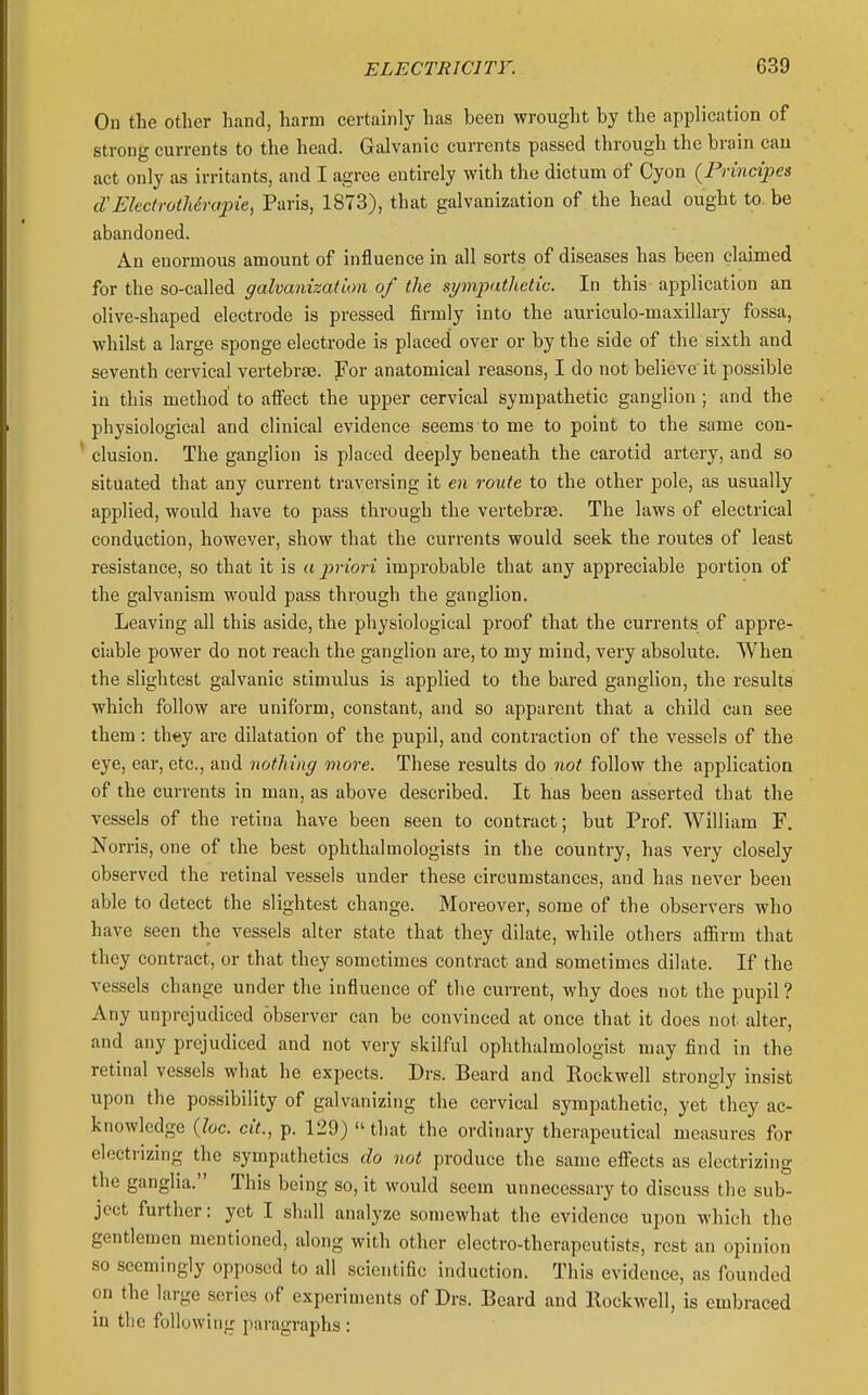 On the other hand, harm certainly has been wrought by the application of strong currents to the head. Galvanic currents passed through the brain can act only as irritants, and I agree entirely with the dictum of Cyon {Principes d'Electrotherapie, Paris, 1873), that galvanization of the head ought to be abandoned. An enormous amount of influence in all sorts of diseases has been claimed for the so-called galvanization of the si/mpathetic. In this application an olive-shaped electrode is pressed firmly into the auriculo-maxillary fossa, whilst a large sponge electrode is placed over or by the side of the sixth and seventh cervical vertebrae. For anatomical reasons, I do not believe it possible in this method to afi'ect the upper cervical sympathetic ganglion; and the physiological and clinical evidence seems to me to point to the same con- ' elusion. The ganglion is placed deeply beneath the carotid artery, and so situated that any current traversing it en route to the other pole, as usually applied, would have to pass through the vertebrae. The laws of electrical conduction, however, show that the currents would seek the routes of least resistance, so that it is a priori improbable that any appreciable portion of the galvanism would pass through the ganglion. Leaving all this aside, the physiological proof that the currents of appre- ciable power do not reach the ganglion are, to my mind, very absolute. When the slightest galvanic stimulus is applied to the bared ganglion, the results which follow are uniform, constant, and so apparent that a child can see them : they are dilatation of the pupil, and contraction of the vessels of the eye, ear, etc., and nothing more. These results do not follow the application of the currents in man, as above described. It has been asserted that the vessels of the retina have been seen to contract; but Prof William F. Norris, one of the best ophthalmologists in the country, has very closely observed the retinal vessels under these circumstances, and has never been able to detect the slightest change. Moreover, some of the observers who have seen the vessels alter state that they dilate, while others aifirm that they contract, or that they sometimes contract and sometimes dilate. If the ves.sels change under the influence of the current, why does not the pupil ? Any unprejudiced observer can be convinced at once that it does not. alter, and any prejudiced and not very skilful ophthalmologist may find in the retinal vessels what he expects. Drs. Beard and Rockwell strongly insist upon the possibility of galvanizing the cervical sympathetic, yet they ac- knowledge {he. cit., p. 129) that the ordinary therapeutical measures for electrizing the sympathetics do not produce the same effects as electrizing the ganglia. This being so, it would seem unnecessary to discuss the sub- ject further: yet I shall analyze somewhat the evidence upon which the gentlemen mentioned, along with other electro-therapeutists, rest an opinion so seemingly opposed to all scientific induction. This evidence, as founded on the large series of experiments of Drs. Beard and Rockwell, is embraced in tlic following paragraphs :