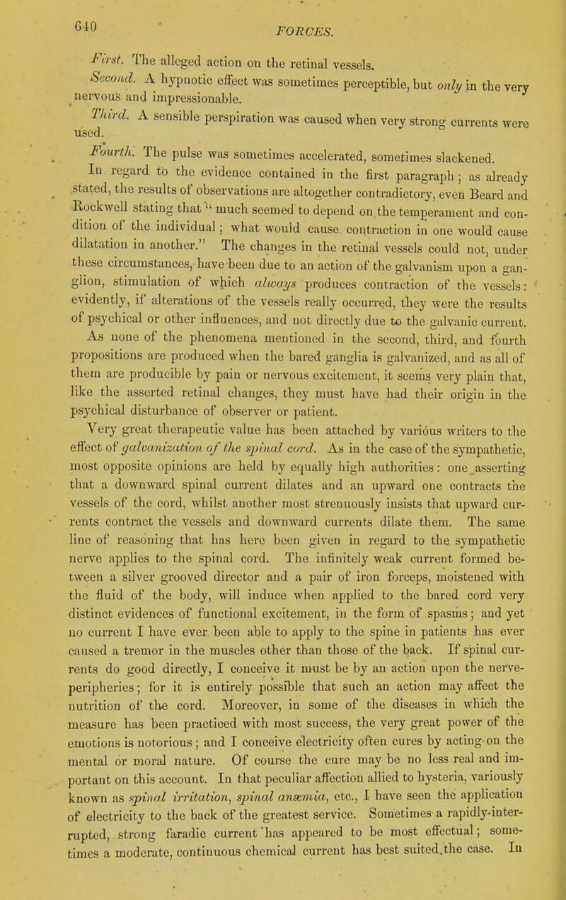 FORCES. First. The alleged action on the retinal vessels. Second. A hypnotic effect was sometimes perceptible, but only in the very nervous and impressionable. Tkird. A sensible perspiration was caused when very strong currents were used. Fourth. The pulse was sometimes accelerated, sometimes slackened. In regard to the evidence contained in the first paragraph ; as already stated, the results of observations are altogether contradictory, even Beard and ■Rockwell stating that  much seemed to depend on the temperament and con- dition of the individual; what would cause contraction in one would cause dilatation in another. The changes in the retinal vessels could not, under these circumstances, have been due to an action of the galvanism upon a gan- glion, stimulation of which always produces contraction of the vessels: evidently, if alterations of the vessels really occurred, they Were the results of psychical or other influences, and not directly due to the galvanic current. As none of the phenomena mentioned in the second, third, and fourth propositions are produced when the bared ganglia is galvanized, and as all of them are producible by pain or nervous excitement, it seenis very plain that, like the asserted retinal changes, they must have had their origin in the psychical disturbance of observer or patient. Very great therapeutic value has been attached by various writers to the effect of galvanization of the spinal cord. As in the case of the sympathetic, most opposite opinions are held by equally high authorities: one asserting that a downward spinal current dilates and an upward one contracts the vessels of the cord, whilst another most strenuously insists that upward cur- rents contract the vessels and downward currents dilate them. The same line of reasoning that has here been given in regard to the sympathetic nerve applies to the spinal cord. The infinitely weak current formed be- tween a silver grooved director and a pair of iron forceps, moistened with the fluid of the body, will induce when applied to the bared cord very distinct evidences of functional excitement, in the form of spasms; and yet no current I have ever, been able to apply to the spine in patients has ever caused a tremor in the muscles other than those of the back. If spinal cur- rents do good directly, I conceive it must be by an action upon the nerve- peripheries ; for it is entirely possible that such an action may affect the nutrition of the cord. Moreover, in some of the diseases in which the measure has been practiced with most success, the very great power of the emotions is notorious ; and I conceive electricity often cures by acting- on the mental or moral nature. Of course the cure may be no less real and im- portant on this account. In that peculiar affection allied to hysteria, variously known as npinal irritation^ spinal anstmia, etc., I have seen the application of electricity to the back of the greatest service. Sometimes a rapidly-inter- rupted, strong faradic current'has appeared to be most effectual; some- times a moderate, continuous chemical current has best suited.the case. la