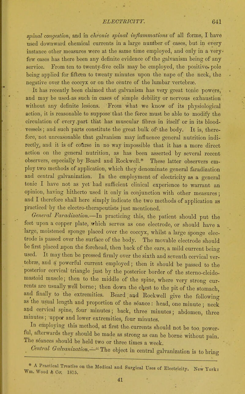 spinal congestion, and in chronic spinal inflammations of all forms, I have used downward chemical currents in a large number of cases, but in every instance other measures were at the same time employed, and only in a very- few cases has there been any definite evidence of the galvanism being of any service. From ten to twenty-five cells may be employed, the positive, pole being applied for fiftexjn to twenty minutes upon the nape of the neck, the negative over the coccyx or on the centre of the lumbar vertebrae. It has recently been claimed that galvanism has very great tonic powers, and may be used, as such in cases of simple debility or nervous exhaustion without any definite lesions. From what we know of its physiological action, it is reasonable to suppose that the force must be able to modify the circulation of every .part that has muscular fibres in itself or in its blood- vessels ; and such parts constitute the great bulk of- the body. It is, there- fore, not unreasonable that galvanism may influence general nutrition indi- rectlyj and it is of colirse in no way impossible that it has a more direct action on the general nutrition, as has been asserted by several recent observers, especially by Beard and Rockwell.* These latter observers em- ploy two methods of application, which they denominate general faradization and central galvanization. In the employment of electricity as a general tonic I have not as yet had sufficient clinical experience to warrant an opinion, having hitherto used it only in conjunction with other measures; and I therefore shall here simply indicate the two methods of application as practiced by the electro-therapeutists just mentioned. General Faradization.—In practicing this, the patient should put the feet upon a copper plate, which serves as one electrode, or should have a large, moistened sponge placed over the coccyx, whilst a large sponge elec- trode is passed over the surface of the body. The movable electrode should be first placed upon the forehead, then back of the ears, a mild current being used. It may then be pressed firmly over the sixth and seventh cervical ver- tebrae, and a- powerful current employed; then it should be passed to the posterior cervical triangle just by the posterior border of the sterno-cleido- mastoid muscle; then to the middle of the spine, where very strong cur- rents are usually well borne; then down the cljest to the pit of the stomach, and finally to the extremities. Beard.and Rockwell give the following as the usual length and proportion of the sd-ance: head, one minute; neck and cervical spine, four minutes; back, three minutes; abdomen,' three minutes; upper and lower extremities, four minutes. In employing this method, at first the. currents should not be too power- ful, afterwards they should be made as strong as can be borne without pain. The stances should be held two or three times a week. _ Central Galvanizatimi.—^^lhQ object in central galvanization is to bring * A Practical Treatise on the Medical and Surgical Uses of Electricity. New York- Wm. Wood A Ccr. 1875. v« ium. 41