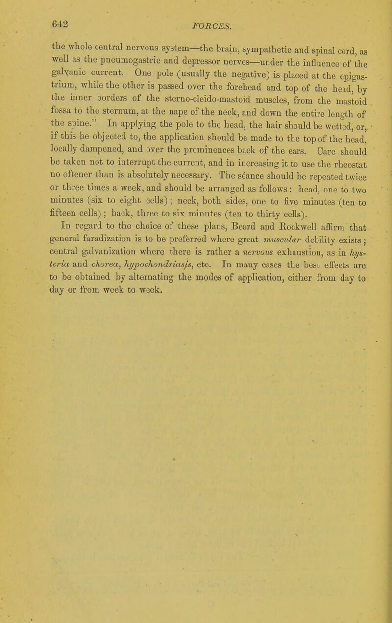 the whole central nervous system—the brain, sympathetic and spinal cord, as well as the pueumogastric and depressor nerves—under the influence of the gaJyanic current. One pole (usually the negative) is placed at the epigas- trium, while the other is passed over the forehead and top of the head, by the inner borders of the sterno-cleido-mastoid muscles, from the mastoid fossa to the sternum, at the nape of the neck, and down the entire length of the spine. In applying the pole to the head, the hair should be wetted, or, if this be objected to, the application should be made to the top of the head, locally dampened, and over the prominences back of the ears. Care should be taken not to interrupt the current, and in increasing it to use the rheostat no oftener than is absolutely necessary. The seance should be repeated twice or three times a week, and should be arranged as follows: head, one to two minutes (six to eight cells); neck, both sides, one to five minutes (ten to fifteen cells) ; back, three to six minutes (ten to thirty cells). In regard to the clioice of these plans. Beard and Rockwell afl5rm that general faradization is to be preferred where great muscular debility exists; central galvanization where there is rather a nervous exhaustion, as in hi/s- teria and chorea^ hypochondrias^, etc. In many cases the best effects are to be obtained by alternating the modes of application, either from day to day or from week to week.