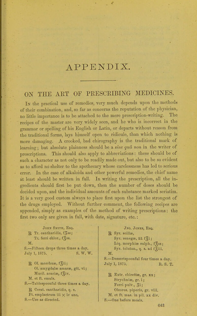 APPENDIX. ON THE ART OF PRESCRIBING MEDICINES. In the practical use of remedies, very much depends upon the methods of their combination, and, so far as concerns the reputation of the physician, no Uttle importance is to be attached to the mere prescription-writing. The recipes of the master are very widely seen, and he who is incorrect in the grammar or spelling of his English or Latin, or departs without reason from the traditional forms, lays himself open to ridicule, than which nothing is more damaging. A crooked, bad chirography is the traditional mark of learning; but absolute plainness should be a sine qud non in the writer of prescriptions. This should also apply to abbreviations: these should be of such a character as not only to be readily made out, but also to be so evident as to aiford no shelter to the apothecary whose carelessness has led to serious error. In the case of alkaloids and other powerful remedies, the chief name at least should be written in full. In writing the prescription, all the in- gredients should first be put down, then the number of doses should be decided upon, and the individual amounts of each substance marked seriatim. It is a very good custom always to place first upon the list the strongest of the drugs employed. Without farther comment, the following recipes are appended, simply as examples of the method of writing prescriptions: the first two only are given in full, with date, signatm-e, etc,: John SsriTH, Esq. R Tr. cantharidis, f^ss; Tr. ferri ohlor., f§8S. M. S.—Fifteen drops three times a day, July 1, 1875. . S. W. W. JJ 01. morrhuro, f^ii; 01. amygdaloD amaras, gtt, vi; Mucil. acaoiffi, f§iv. M. et ft. emuls. S.—Tablespoonful throe times a day. U Cerat. cantharidis, q. s. Ft. emplastrum iii x iv uno. S.—Use as directed. Jno. Jones, Esq. U Syr. scillae, Syr. senegiB, aa f^i ; Liq. morphias sulph., f^ss; Syr. tolutan., q. s. ad fjiii. M. S.—Dessertspoonful four times a day. July 1, 1875. R. S. T. R Extr. ohirettse, gr. xx; StrychnioB, gr. i; Ferri pulv., Z'\ > Oleoros. piperis, gr. viii. M. et ft. mas. in pil. xx div. S.—One before meals,