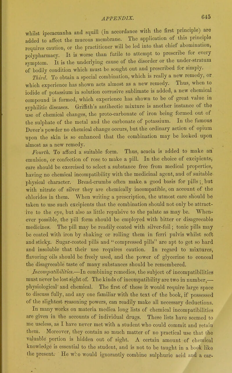 whilst ipecacuarilia and squill (in accordance with the first principle) are added to affect the mucous membrane. The application of this principle requires caution, or the practitioner will be led into that chief abomination, polypharmacy. It is worse than futile to attempt to prescribe for every symptom. It is the underlying cause of the disorder or the under-stratum of bodily condition which must be sought out and prescribed for simply. Third. To obtain a special combination, which is really a new remedy, or which experience has shown acts almost as a new remedy. Thus, when to iodide of potassium in solution corrosive sublimate is added, a new chemical compound is formed, which experience has shown to be of great value in syphilitic diseases. Griffith's antihectic mixture is another instance of the use of chemical changes, the proto-carbonate of iron being formed out of the sulphate of the metal and the carbonate of potassium. In the famous Dover's powder no chemical change occurs, but the ordinary action of opium upon the skin is so enhanced that the combination may be looked upon almost as a new remedy. Fourth. To afford a suitable form. Thus, acacia is added to make an' emulsion, or confection of rose to make a pill. In the choice of excipients, care should be exercised to select a substance free from medical properties, having no chemical incompatibility with the medicinal agent, and of suitable physical character. Bread-crumbs often make, a good basis for pills ;. but with nitrate of silver they are chemically incompatible, on account of the chlorides in them. When writing a prescription, the utmost care should be taken to use such excipients that the combination should not only be attract- ive to the eye, but also as little repulsive to the palate as may be. When- ever possible, the pill form should be employed with bitter or disagreeable medicines. The pill may be readily coated with silver-foil; tonic pills may be coated with iron by shaking or rolling them in ferri pulvis whilst soft and sticky. Sugar-coated pills and compressed pills are apt to get so hard and insoluble that their use requires caution. In regard to mixtures, flavoring oils should be freely used, and the power of glycerine to conceal the disagreeable taste of many substances should be remembered. Incompatihilities.—In combining remedies, the subject of incompatibilities must never be lost sight of. The kinds of incompatibility are two in number,— physiological' and chemical. The first of these it would require large space to discuss fully, and any one familiar with the text of the book, if possessed of the slightest rea.soning powers, can readily make all necessary deductions. In many works on materia medica long lists of chemical incompatibilities are given in the accounts of individual drugs. These lists have seemed to me useless, as I have never met with a student who could commit and retain them. Moreover, they contain so much matter of no practical use that the valuable portion is hidden out of sight. A certain amount of chemical knowledge is essential to the student, and is not to be taught in a book like the present. He who would ignorantly combine sulphuric acid and a car-