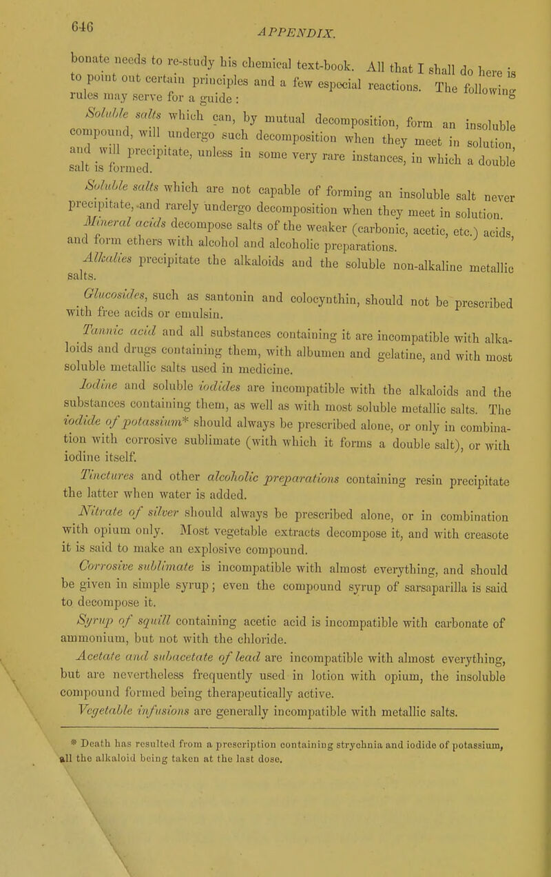 bonate needs to re-study his chemical text-book. All that I shall do here is to pent out certain principles and a few especial reactions. The follow „! rules may serve for a guide : loiiowing SolMe salts which can, by mutual decomposition, form an insoluble compound, wdl undergo such decomposition when they meet in solul and will precipitate, unless in some very rare instances, in which a double salt is formed. u^juuil Soluble salts which are not capable of forming an insoluble salt never precipitate,-and rarely undergo decomposition when they meet in solution Mueral aculs decompose salts of the weaker (carbonic, acetic, etc.) acids and form ethers with alcohol and alcoholic preparations. Alkalies precipitate the alktdoids and the soluble non-alkaline metallic salts. ^ Glucosules, such as santonin and colocynthin, should not be prescribed with free acids or emulsin. Tannic acid and all substances containing it are incompatible with alka- loids and drugs containing them, with albumen and gelatine, and with most soluble metallic salts used in medicine. lucline and soluble iodides are incompatible with the alkaloids and the substances containing them, as well as with most soluble metallic salts. The iodide of potassiimi* should always be prescribed alone, or only in combina- tion with corrosive sublimate (with which it forms a double salt), or with iodine itself. Tinctures and other alcoholic preparations containing resin precipitate the latter when water is added. nitrate of silver should always be prescribed alone, or in combination with opium only. Most vegetable extracts decompose it, and with creasote it is said to make an explosive compound. Corrosive sublimate is incompatible with almost everything, and should be given in simple syrup; even the compound syrup of sarsaparilla is said to decompose it. Si/rup of squill containing acetic acid is incompatible with carbonate of ammonium, but not with the chloride. Acetate and suhacetate of lead are incompatible with almost everything, but are nevertheless frequently used in lotion with opium, the insoluble compound formed being therapeutically active. Vegetable infusions are generally incompatible with metallic salts. * Death has resulted from a prescription containing strychnia and iodide of potassium, all the alkaloid being taken at the last dose. \