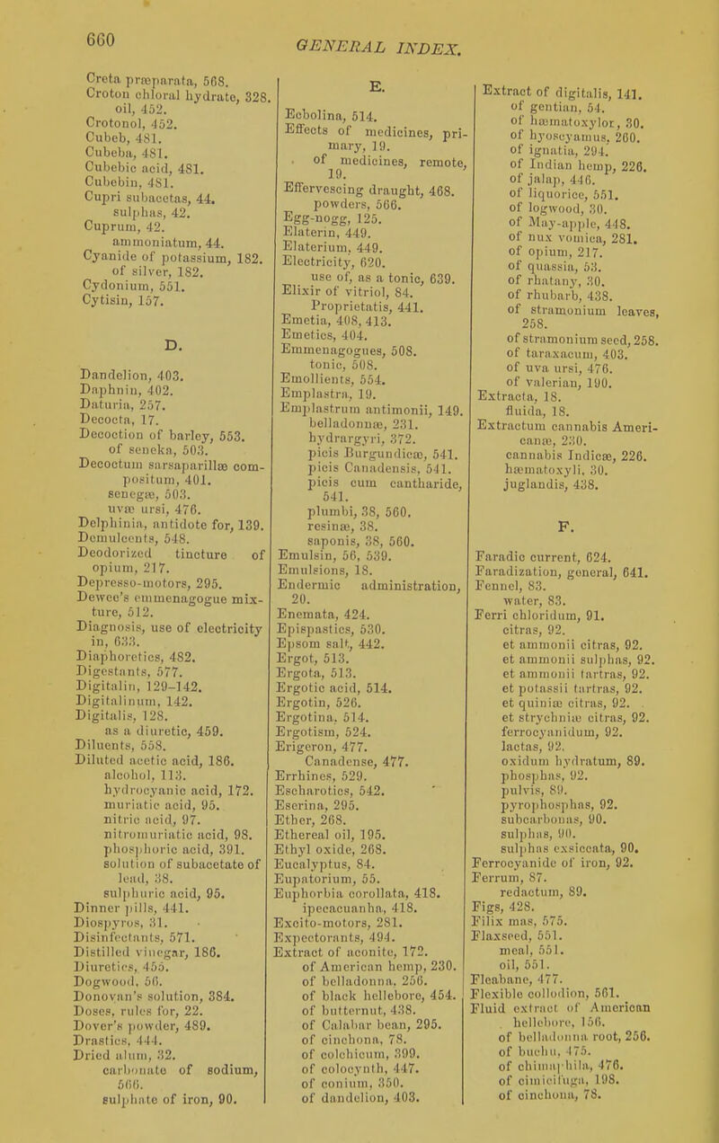 Creta prasparata, 568. Croton chloral hydrate, 328, oil, 4o2. Crotonol, 452. Cubeb, 481. Cubeba, 481. Cubebic nciil, 481. Cubobin, 481. Cupri subacetas, 44. sulphas, 42, Cuprum, 42. animouiatum, 44. Cyanide of potassium, 182. of silver, 182. Cydonium, 551. Cytisin, 157. Dandelion, 403, Daphniu, 402. Daturia, 257. Decoctn, 17. Decoction of barley, 553. of sonokn, 503. Decoctuuj sarsaparillae com- positum, 401. soncgiB, 503. nvic ursi, 476. Delphiuia, antidote for, 139. Dcniuloi'iils, 548. Deodorized tincture of opium, 217. Deprcsso-motors, 295. Devvco's cmmenagogue mix- ture, 512. Diagnosis, use of electricity in, 033. Diaphoretics, 482, Digcstants, 577. Digitaliii, 129-142. Digitaliiiiim, 142. Digitalis, 128. as a diuretic, 459, Diluents, 658. Diluted acetic acid, 186. alcohol, 113. hydrocyanic acid, 172. muriatic acid, 95. nitric iicid, 97. nitromuriatic acid, 98. phos)ilioric acid, 391. solution of subacetate of lesul, 38. sulphuric acid, 95. Dinner pills, 441. Dios])yros, 31. Disinfectants, 571. Distilled vinegar, 186. Diuretics, 455. Dogwood, 66. Donoviin's solution, 384. Doses, rules for, 22. Dover's jiowder, 489. Drastics, 444. Dried alum, 32. carbonate of sodium, 560. sulphate of iron, 90. E. Ecbolina, 514. Effects of medicines, pri- mary, 19. of medicines, remote, 19. Effervescing draught, 468. powders, 566. Egg-nogg, 126. Elaterin, 449. Elaterium. 449. Electricitj', 620. use of, as a tonic, 639. Elixir of vitriol, 84. Proprictatis, 441. Emetia, 408, 413. Emetics, 404. Emmcnagogues, 508. tonic, 508. Emollients, 554. Emplnstra, 19. Emplastrum antimonii, 149. belladonna), 231. hydrargyri, 372. picis Burgundica), 541. picis Canadensis, 541. picis cum cantharide, 541. plunibi, 38, 560. resinas, 38. saponis, 38, 560, Emulsin, 56, 539. Emulsions, 18. Eudermic administration, 20. Enomata, 424. Epispastics, 630. Epsom salt, 442. Ergot, 513. Ergota, 513. Ergotic acid, 514. Ergotin, 526. Ergotina, 514. Ergotism, 624. Erigeron, 477. Canadcnse, 477. Errhincs, 529. Esoharoticp, 542, Escrina, 295. Ether, 268. Ethereal oil, 195. Ethyl oxide, 268. Eucalyptus, 84. Eupatorium, 55. Euphorbia corollata, 418. ipecacuanha, 418, Excito-motors, 281, Expectorants, 494. Extract of aconite, 172. of American hemp, 230 of belladonna. 256. of black hclloboro, 454 of butternut, 438. of Calabar bean, 295. of cinchona, 78. of colchicum, 399. of colocynth, 447. of conium, 350. of dandelion, 403. Extract of digitalis, 141. of gentian, 64. of hu;matoxylor, 30. of hyoscyanius. 200. of ignatia, 294! of Indian hemp, 226. of jalaji, 440. of liquorice, 551. of logwood, 30. of May-apple, 448. of nux vomica, 281. of oj)iuni, 217. of quassia, 63. of rhatany, 30. of rhubarb, 438. of stramonium leaves, 258. of stramonium seed, 258, of taraxacum, 403. of uva ursi, 476. of valerian, 190. Extract a, IS. fluida, 18. Extractum cannabis Ameri- cana;, 230. cannabis Indicae, 226. ha^matoxyli, 30. juglandis, 438. F. Faradic current, 024. Faradization, general, 641. Fennel, 83. water, 83. Ferri chloridum, 91. citrns, 92. et ainmonii citras, 92. et ammonii suljjhas, 92. et ammonii tartras, 92. etpotassii tiirtras, 92. et quinia; citras, 92. . et strychniiu citras, 92. ferrocyanidum, 92, lactas, 92, oxiduni hydratum, 89. pliosphas, 92. pulvis, 89. pyro]ihos))hns, 92, subcarbouas, 90, suliiliHB, 90. sulphns exsiccata, 90. Fcrrocyanide of iron, 92. Ferruni, 87. redactum, 89. Figs, 428. Filix mas, 675. Flaxseed, 551. meal, 551. oil, 561. Fleabano, 477. Flexible collodion, 561. Fluid extract of American hellebiire, 156. of belladonna, root, 256. of buehu, 176. of chima| hila, 476, of ciniieil'uga, 198. of cinchona, 78,