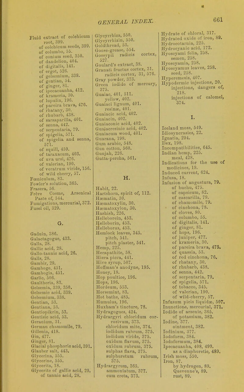 « GENERAL INDEX. 661 Fluid extract of colohiouni root, :i99. of oolchieuin seeds, 399. of coluinbo, 53. of conium seed, 850. of daudolioii, 40.1. of digitalis, 141. of ergot, 520. of golsemiuiii, 339. of gentiau, 54. of ginger, 81. of i[jcuauuauha, 412. of krameria, 30. of lupulin, 190. of jjareira brava, 476. of rhatany, 30. of rhubarb, 438. of sarsaparilla, 401. of souna, 442. of scr[)cntaria, 79. of spigelia, 571. of spigolia and senna, 671. of squill, 459. of tara.taoum, 403. of uva ursi, 47G. of valerian, 190. of veratrum viride, 156. of wild cherry, 57. Foeniculum, 83. Fowler's solution, 365. Frasera, 56. Frere Cosme, Arsenioal Paste of, 544. Fumigations, mercurial, 372. Fusel oil, 329. Gaduin, 386. Galactagogue, 433. Gill la, 28. Gallic acid, 28. Gallo-tannic acid, 26. Galls, 28. Gambir, 29. Gamboge, 451. Gambogia, 451. Garlic. 506. Gaultherin, 83. Gelsomia, 339, 350. Qolsemic acid, 339. Gulsomiuni, 338. Gentian, 53. Gontiiina, 53. Gentiopikrin, 53. Genlisic acid, 53. Geranium, 31. German ehumomile, 79. Gillcnia, 418. Gin, 477. Ginger, 81. Glacial phosphoric acid, 391. Glauber salt, 443, Qlycerina, bhb. Glycerine, 555. Glycerita, 18. Glyocrito of gallic acid, 29. of tannic acid, 28. Glycyrrhiza, 550. Glycyrrhizin, 550. Goldthread, 53. Goose-grease, 654. Gossypii radicis cortex, 527. Goulard's extract, 38. Granati fructus cortex, 31. radicis cortex, 31, 676. Gray powder, 373. Green iodide of mercury, 375. Guaiac, 401, 611. yellow, 402. Guaiaci lignum, 401. resina), 401. Guaiacic acid, 402. Guaiaoin, 402. Guaiaconic acid, 402. Guaiacresinic acid, 402. Guaiacum wood, 401. Guarana, 198. Gu,m arabic, 548. Gun cotton, 560. Gunjah, 226. Gutta-percha, 561. H. Habit, 22. Hartshorn, spirit of, 112. Hiematin, 30. Hematoxylin, 30. Hasmatoxylon, 30. Hashish, 226. Helleborein, 453. IJ^elleborin, 453. Helleborus, 453. Hemlock leaves, 346. pitch, 641. pitch plaster, 641. Hemp, 225. Her.apathite, 58. Hiera picra, 441. Hive syrup, 507. Hotfmau's anodyne, 195. Honey, 18. Hop poultice, 196. Hops, 196. Hordeum, 553. Ilorsemint, 83. Hot baths, 485. Humulus, 196. Huxham's tincture, 78. Hydragoguos, 424. llydrargyri chloridum cor- rosivum, 373. chloridum mite, 374. iodiduni rubrum, 376. iodidum viride, 375. oxidum flavum, 375. oxidum rubrum, 375. sulphas llava, 376. sulphurotura rubrum, 375. Hydrargyrum, 365. ammoniatum, 377. cum creta, 373. Hydrate of chloral, 317. Hydrated oxide of iron, 89. Hydrocotarnia, 225. Hydrocyanic acid, 172. Hyoscyami folia, 258. semen, 258. Hyoscyamia, 258. Hyoscyamus leaves, 258. seed, 258. Hyperemesis, 407. Hypodermic injections, 20. injections, dangers of, 218. injections of calomel, 374, I. Iceland moss, 549. Idiosyncrasies, 22. Ignatia, 294. Hex, 188. Incompatibilities, 645. Indian hemp, 225. meal, 428. Indications for the use of medicines, 19. Induced current, 624. Infusa, 18. Infusion of angustura, 79. of buchu, 475. of capsicum, 82. of cascarilla, 79. of chamomile, 79. of cinchona, 78. of cloves, 80. of columbo, 66. of digitalis, 141. of ginger, 81. of hops, 196. of juniper, 477. of krameria, 30. of pareira brava, 475, of quassia, 53. of red cinchona, 76. of rhatany, 30. of rhubarb, 438. of senna, 442. of serpentaria, 79. of spigelia, 571. of tobacco, 345. of valerian, 190. of wild-cherry, 57. Infusum piois liquidaj, 507. Inunction.s, mercurial, 371. Iodide of arsenic, 366. of potassium, 382. Iodine, 377. ointment, 382. lodinium, 377. Iodoform, 384. lodol'orinura, 384. Ipecacuanha, 408, 499. as a diaphoretic, 489. Irish moss, 660. Iron, 87. by hydrogen, 89. Quevenne's, 89. rust, 89.