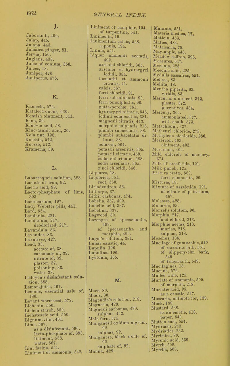 J. Jaborandi, 490. Jalap, 445. Jalapa, 445. Jamaica ginger, 81. Jervia, 150. Juglans, 438. Juice of couium, 350. Juices, 18. Juniper, 476. Juniperus, 476. K. Kameela, 576. KatalectroDous, 630. Kentish ointment, 541. Kino, 30. Kinovic acid, 58. Kino-tannic acid, 26. Kola nut, 198. Koossiu, 572. Koosso, 572. Krameria, 30. L. Labarraque's solution, 588. Lactate of iron, 92. Lactic ncid, 99. Lacto-phosphate of lime, 393. Lactucarium, 197. Lady Webster pills, 441. Lard, 554. Laudania, 224. Laudanum, 217. deodorized, 217. Lavandula, 83. Lavender, 83. Laxatives, 427. Lead, 33. acetate of, 38. carbonate of, 39. nitrate of, 39. plaster, 37. poisoning, 33. •water, 38. Ledoyen's disinfectant solu- tion, 588. Lemon-juice, 467. Lemons, essential salt of, 186. Levant wormseed, 572. Lichenin, 550. Lichen starch, 550. Lichstearic acid, 550. Lignum-vitae, 401. Lime, 567. as a disinfectant, 590. lacto-phosphate of, 393. liniment, 668. water, 567. Lini farina, 551. Liniment of ammonia, 542. Liniment of camphor, 194. of turpentine, 541. Linimenta, 19. Linimcntum oalcis, 568. sapouis, 194. Linum, 551. Liquor ammonii acetatis, 492. arsenici chloridi, 365. arson ici et hydrargyri iodidi, 384. bismuthi et ammonii citratis, 41. calcis, 567. forri chloridi, 91. ferri subsulphatis, 90. ferri tersulphatis, 90. gutta-perchaj, 561. hydrargyri uitratis, 546. iodinii oompositus, 381. magncsii citratis, 443. mor])hiae sulphatis, 218. plumbi subacetatis, 38. plumbi subacetatis di- lutus, 38. potassaj, 564. potassii arsenitis, 365. potasrii citratis, 469. sodaj chloriuatiB, 588. sodii arseniatis, 365. zinci chloridi, 546. Liquores, 18. Liquorice, 551. root, 550. Liriodendron, 56. Litharge, 37. Lithii carbonas, 474. Lobelia, 337, 499. Lobelic acid, 337. Lobelina, 337. Logwood, 30. Lozenges of ipecacuanha, 499. of ipecacuanha and morphia, 499. Lugol's solution, 381. Lunar caustic, 44. Lupulin, 196. Lupulina, 196. Lyctonia, 165. M. Mace, 80. Macis, 80. Magcndie's solution, 218. Magnesia, 429. Magncsii carbonas, 429. sulphas, 442. Male fern, 575. Manganesiioxidum nigrum, 92. suli>has, 02. Manganese, black oxide of, 92. sulphate of, 92. Manna, 429. Maranta, 551. Materia medioa, 17. Maticin, 483, Matico, 484. Matricaria, 79. May-apple, 448. Meadow saffron, 393. Measures, 647. Meconia, 225. Meconie acid, 225. Medulla sassafras, 651. Melissa, 83. Mellita, 18. Mentha piperita, 83. viridis, 83. Mercurial ointment, 372. plaster, 372. purgatives, 434, Mercury, 305. ammoniated, 377. with chalk, 373. Mctachloral, 327. Methenyl chloride, 273. Methylene bichloride, 280. Mezereon, 403. ointment, 403. Mezereum, 402. Mild chloride of mercury, 374. Milk of assafetida, 191. Milk-punch, 126. Mistura cretaj, 669. ferri composita, 90. Misturaj, 18. Mixture of assafetida, 191. of citrate of potassium, 467. Molasses, 428. Mouarda, 83. Monsel's solution, 90. Morphia, 217. and chloral, 213. Morphia; acetas, 218. murias, 218. sulphas, 218. Moschus, 186. Mucilage of gum arable, 549 of sassafras pith, 551. of slippery-elm bark, 649. of tragacanth, 549. Mucilagines, 18. Mucuna, 576. Mulled -wine, 125. Muriate of ammonia, 600. of morphia, 218. Muriatic acid, 95. as a caustic, 547. Muscaria, antidote for, 139. Musk, 188. Mustard, 538. as an emetic, 418. paper, 640. Mutton suet, 654. Mydriasis, 243. Mydriatics, 232. Myristica, 80. Myronio acid, 539. Mvrrh, 608. Myrrha, 508.