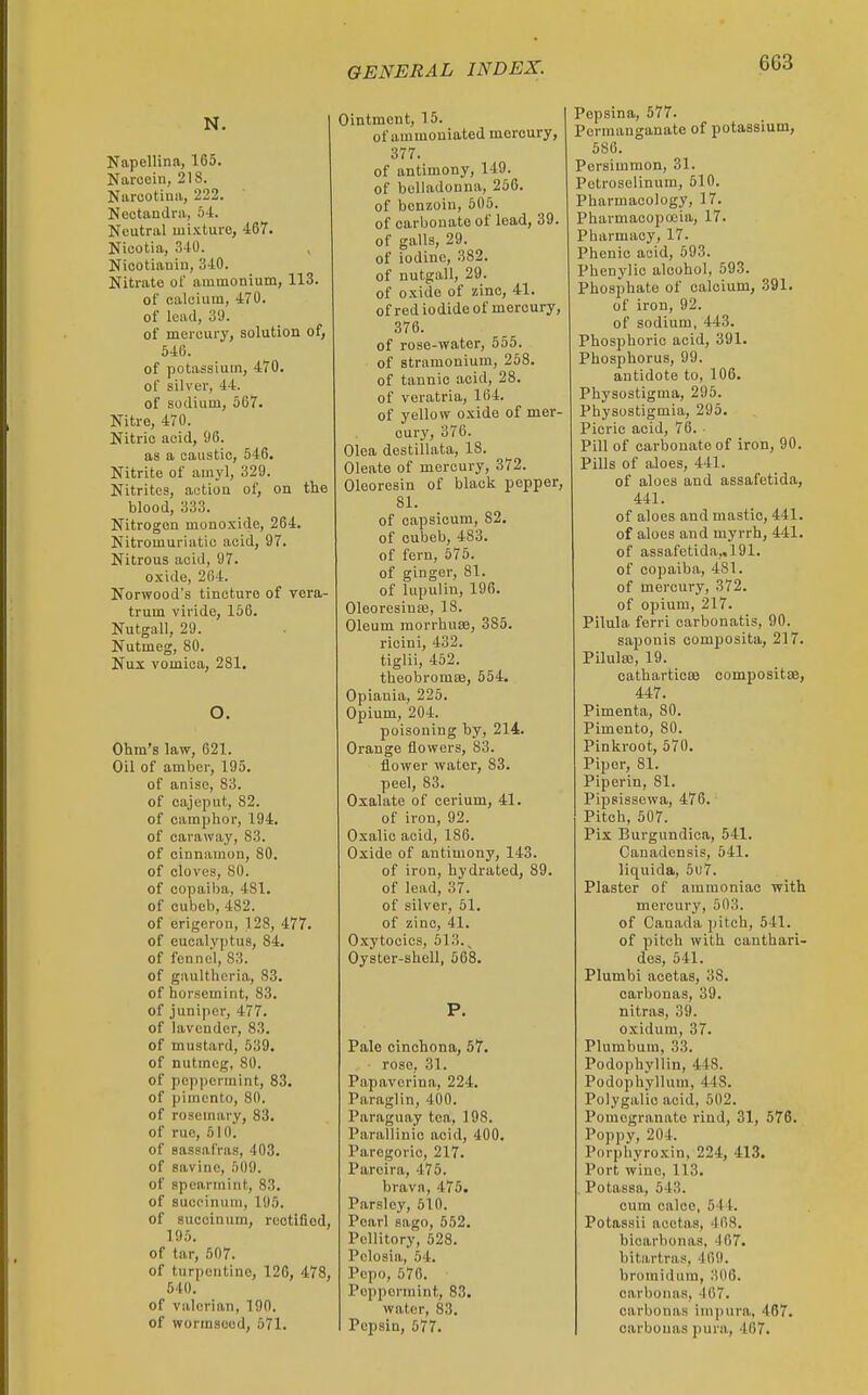 N. Napellina, 165. Naroein, 218. Narootiuii, 222. ' Neetandrii, 54. Neutral mixture, 467. Nicotia, 340. Niootiauin, 340. Nitrate of ammonium, 113. of Ralcium, 470. of lead, 39. of mercury, solution of, 546. of potassium, 470. of silver, 44. of sodium, 667. Nitre, 470. Nitric acid, 96. as a caustic, 546. Nitrite of amyl, 329. Nitrites, actioa of, on the blood, 333. Nitrogen monoxide, 264. Nitromuriatic acid, 97. Nitrous acid, 97. oxide, 264. Norwood's tincture of vera- trum viridc, 156. Nutgall, 29. Nutmeg, 80. Nux vomica, 281. O. Ohm's law, 621. Oil of amber, 195. of anise, 83. of cajeput, 82. of camphor, 194. of caraway, 83. of cinnamon, 80. of cloves, 80. of copail)a, 481. of cubeb, 482. of erigeron, 128, 477. of eucalyptus, 84. of fennel, 83. of gaultheria, 83. of horsemint, 83. of juniper, 477. of lavender, 83. of mustard, 539. of nutmeg, 80. of peppermint, 83. of pimento, 80. of rosemary, 83. of rue, 510. of sassafras, 403. of savinc, 509. of spearmint, 83. of sucoinuni, 195. of succinum, rectified, 195. of tar, 607. of turpentine, 126, 478, 540. of valerian, 190. of wormseod, 571. Ointment, 15. of ammoniated mercury, 377. of antimony, 149. of belladonna, 256. of benzoin, 505. of carbonate of lead, 39. of galls, 29. of iodine, 382. of nutgall, 29. of oxide of zinc, 41. of red iodide of mercury, 376. of rose-water, 555. of stramonium, 258. of tannic acid, 28. of veratria, 164. of yellow oxide of mer- cury, 376. Olea destillata, 18. Oleate of mercury, 372. Oleoresin of black pepper, 81. of capsicum, 82. of cubeb, 483. of fern, 675. of ginger, 81. of lupulin, 196. 01eoresino3, 18. Oleum morrhua3, 385. rieini, 432. tiglii, 452. theobromoB, 554. Opiania, 225. Opium, 204. poisoning by, 214. Orange flowers, 83. flower water, 83. peel, 83. Oxalate of cerium, 41. of iron, 92. Oxalic acid, 186. Oxide of antimony, 143. of iron, hydrated, 89. of lead, 37. of silver, 51. of zinc, 41. O.xytocics, 513.^ Oyster-ahell, 868. P. Pale cinchona, 57. rose, 31. Papaverina, 224. Paraglin, 400. Paraguay tea, 198. Parallinic acid, 400. Paregoric, 217. Parcira, 475. brava, 475. Parsley, 510. Pearl sago, 552. Pellitory, 528. Polosia, 54. Pcpo, 676. Peppermint, 83. water, 83. Pepsin, 677. Pepsina, 677. Permanganate of potassium, 586. Persimmon, 31. Petroselinum, 510. Pharmacology, 17. Pharmacopoeia, 17. Pharmacy, 17. Phenio acid, 593. Phenylic alcohol, 593. Phosphate of calcium, 391. of iron, 92. of sodium, 443. Phosphoric acid, 391. Phosphorus, 99. antidote to, 106. Physostigma, 296. Physostigmia, 295. Picric acid, 76. Pill of carbonate of iron, 90. Pills of aloes, 441. of aloes and assafetida, 441. of aloes and mastic, 441. of aloes and myrrh, 441. of assafetida,, 191. of copaiba, 481. of mercury, 372. of opium, 217. Pilula ferri carbonatis, 90. saponis composita, 217. Pilula;, 19. catharticEe compositae, 447. Pimenta, 80. Pimento, 80. Pinkroot, 570. Piper, 81. Piporin, 81. Pipsissewa, 476. Pitch, 507. Pix Burgundica, 641. Canadensis, 641. liquida, 6u7. Plaster of ammoniac with mercury, 503. of Canada pitch, 541. of pitch with canthari- des, 641. Plumbi acetas, 38. oarbonas, 39. nitras, 39. oxidum, 37. Plumbum, 33. Podophyllin, 448. Podophyllum, 448. Polygalic acid, 502. Pomegranate rind, 31, 576. Poppy, 204. Porphyroxin, 224, 413. Port wine, 113. . Potassa, 543. cum oalce, 544. Potassii acetas, 468. bicarbonas, 467. bitartras, 469. bromidum, 306. carbona.s, -167. carbonas impura, 467. oarbonas pura, 467.