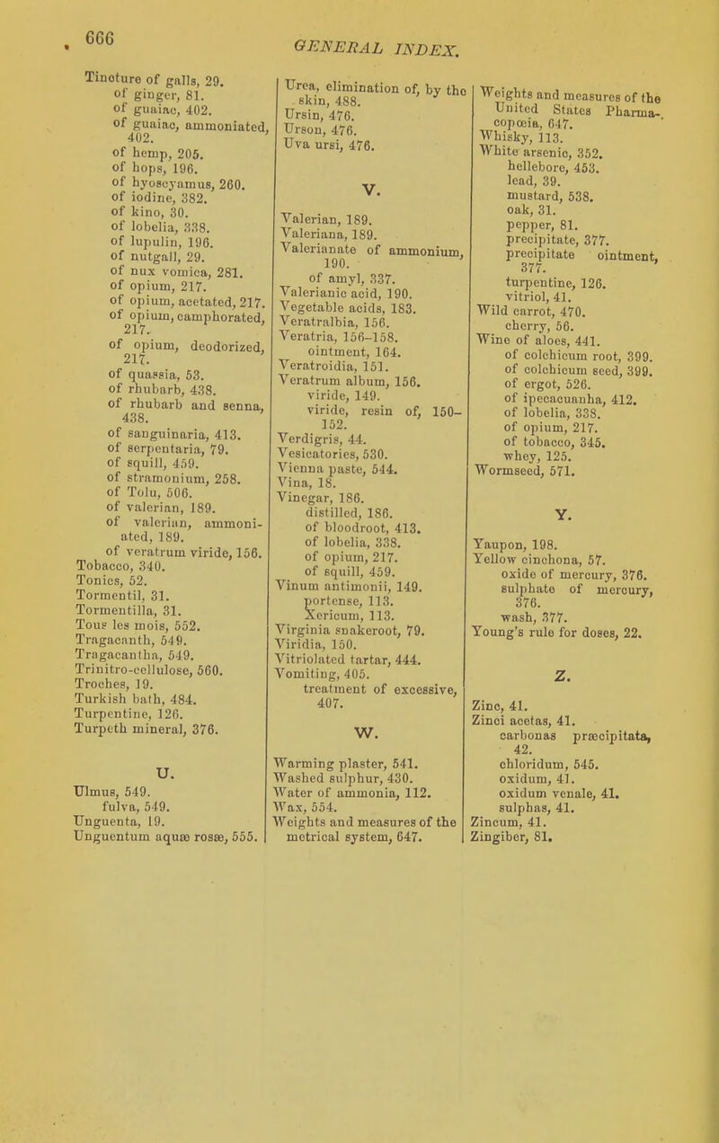 Tincture of galls, 29. of ginger, 81. of guiiiac, 402. of guaino, ammoniated, 402. ' of hemp, 205. of hops, 196. of hyoscyamus, 260. of iodine, 382. of kino, 30. of lobelia, 338. of lupulin, 196. of nutgaJl, 29. of nux vomica, 281. of opium, 217. of opium, acctated, 217. of opium, camphorated, 217. of opium, deodorized, 217. of quassia, 53. of rhubarb, 438. of rhubarb and senna, 438. of sanguinaria, 413. of Bcrjjentaria, 79. of squill, 4.')9. of stramonium, 258. of Tolu, 506. of valerian, 189. of valcriun, ammoni- ated, 189. of veratrum viride, 156. Tobacco, 340. Tonics, 52. Tormentil, 31. Tormentilla, 31. Tous les mois, 552. Tragacanth, 54 9. Trngacautha, 549. Trinitro-cellulose, 560. Troches, 19. Turkish bath, 484. Turpentine, 126. Turpeth mineral, 376. U. Ulmus, 549. fulva, 549. Unguenta, 19. Unguentum aquse roste, 555. Urea, elimination of, by the skin, 488. Ursin, 476. Urson, 476. Uva ursi, 476. Valerian, 189. Valeriana, 189. Valerianate of ammonium, 190. of amyl, 337. Valerianic acid, 190. Vegetable acids, 183. Veratralbia, 156. Veratria, 156-158. ointment, 164. Veratroidia, 151. Veratrum album, 156. viride, 149. viride, resin of, 150- 152. Verdigris, 44. Vesicatorics, 530. Vienna paste, 544. Vina, 18. Vinegar, 186. distilled, 186. of bloodroot, 413. of lobelia, 338. of opium, 217. of squill, 459. Vinum autimonii, 149. portense, 113. Xericum, 113. Virginia suakeroot, 79. Viridia, 150. Vitriolated tartar, 444. Vomiting, 405. treatment of excessive, 407. W. Warming plaster, 541. Washed sulphur, 430. Water of ammonia, 112. Wax, 554. Weights and measures of the metrical system, 647. Weights and measures of the Uuitcd States Pharma- copoeia, 647. Whisky, 113. White arsenic, 352. hellebore, 453. lead, 39. mustard, 638. oak, 31. pepper, 81. precipitate, 377. precipitate ointment. 377. turpentine, 126. vitriol, 41. Wild carrot, 470. cherry, 56. Wine of aloes, 441. of colcbicum root, 399. of colcbicum seed, 399, of ergot, 526. of ipecacuanha, 412. of lobelia, 338. of opium, 217. of tobacco, 345. ■whey, 125. Wormseed, 571. Y. Taupon, 198. Yellow cinchona, 57. oxide of mercury, 376. sulphate of mercury, 376. ■wash, 377. Young's rule for doses, 22. Zinc, 41. Zinci acetas, 41. oarbonas praccipitata, 42. chloridum, 545. oxidum, 41. oxidum vcnale, 41. sulphas, 41. Zincum, 41. Zingiber, 81,