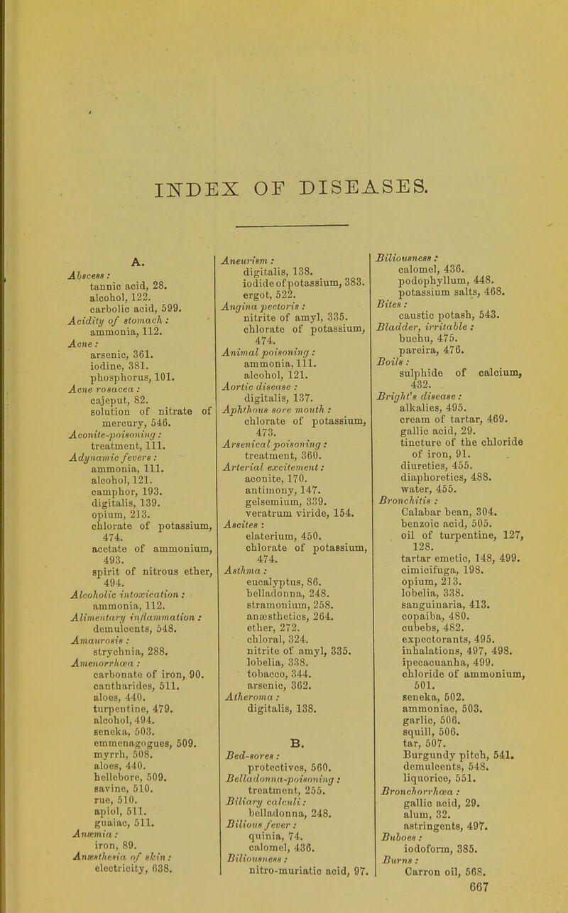 INDEX OF DISEASES. A. Ahaceas : tannic acid, 28. alcohol, 122. carbolic acid, 599. Acidity of stomach : ammonia, 112. Acne : arsenic, 361. iodine, 381. phosphorus, 101. Acne rosacea : cajeput, 82. solution of nitrate of mercury, 546. Aconite-poisoning: treatment. 111. Adynamic fevers: ammonia, 111. alcohol, 121. camphor, 193. digitalis, 139. opium, 213. chlorate of potassium, 474. acetate of ammoninm, 493. spirit of nitrous ether, 494. Alcoholic intoxication : ammonia, 112. Alimentary injlammation : demulcents, 548. Amaurosis : strychnia, 288. Amenorrhoea : carbonate of iron, 90. canthurides, 511. aloes, 440. turpentine, 479. alcohol, 494. Bcneka, 503. emmcnagdgues, 609. myrrh, 508. aloes, 440. hellebore, 509. savine, 510. rue, 510. apiol, 511. guaiac, 511. Anamia: iron, 89. Anmsthesia of shin: electricity, 038. Aneurism: digitalis, 138. iodide of potassium, 383. ergot, 522. Angina pectoris : nitrite of amyl, 335. chlorate of potassium, 474. Animal poisoning: ammonia, 111. alcohol, 121. Aortic disease : digitalis, 137. Aphthous sore mouth : chlorate of potassium, 473. Arsenical poisoning : treatment, 360. Arterial excitement: aconite, 170. antimony, 147. gelsemium, 339. veratrum viride, 154. Ascites : elaterium, 450. chlorate of potassium, 474. Asthma: eucalyptus, 86. belladonna, 248. stramonium, 258. anajsthetios, 264. ether, 272. chloral, 324. nitrite of amyl, 335. lobelia, 338. tobacco, 344. arsenic, 302. Atheroma : digitalis, 138. B. Bed-sores : protectivcs, 560. Belladonna-poisoning : treatment, 255. Biliary calculi: belladonna, 248. Bilious fever: quinia, 74. calomel, 436. Biliousness: nitro-muriatio acid, 97. Biliousness .* calomel, 436. podophyllum, 448. potassium salts, 468. Bites: caustic potash, 543. Bladder, irritable : buchu, 475. pareira, 476. Boils : sulphide of calcium, 432. Bright's disease: alkalies, 495. cream of tartar, 469. gallic acid, 29. tincture of the chloride of iron, 91. diuretics, 455. diaphoretics, 488. water, 465. Bronchitis : Calabar bean, 304. benzoic acid, 505. oil of turpentine, 127, 128. tartar emetic, 148, 499. cimicifuga, 198. opium, 213. lobelia, 338. sanguinaria, 413. copaiba, 480. cubebs, 482. expectorants, 495. inhalations, 497, 498. ipecacuanha, 499. chloride of ammonium, 601. seneka, 602. ammoniac, 503. garlic, 506. squill, 606. tar, 507. Burgundy pitch, 541. demulcents, 548. liquorice, 651. Branchorrhoea : gallic acid, 29. alum, 32. astringents, 497. Buhoes : iodoform, 385. Burns: Carron oil, 563.