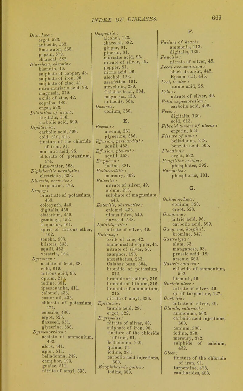 Diarrhoea : ergot, 523. antacid!', 563. lime-water, 568. pepsin, 579. charcoal, 582. Biarrhond, chronic: bismuth, 40. sulphate of copper, 43. sulphate of iron, 90. sulphate of zinc, 41. nitro-muriatio acid, 98. magnesia, 379. oxide of zinc, 42. copaiba, 480. ergot, 523. Dilatation of heart : digitalis, 136. carbolic acid, 699. Diphtheria: carbolic acid, 599. cold, 610, 619. tincture of the chloride of iron, 91. muriatic acid, 95. chlorate of potassium, 474. lime-water, 568. Diphtheritic parali/sia : electricity, 633. Diureein, exceenive: turpentine, 478. Dro2}8y : bitartrate of potassium, 469. colocynth, 445. digitalis, 459. elaterium, 450. gamboge, 452. scoparius, 461. spirit of nitrous ether, 462. seneka, 603. blisters, 533. squill, 453. veratria, 164. Dysentery : acetate of lead, 38. cold, 619. nitrous ncid, 96. opium, 213. iodine, 381. ipecacuanha, 411. calomel, 436. castor oil, 433. chlorate of potassium, 474. copaiba, 480. ergot, 523. flaxseed, 551. glycerine, 556. Dynmenorrhiea : acetate of ammonium, 493. aloes, 441. apiol. 611. belladonna, 248. camphor, 193. guaiac, 511. nitrite of amy], 336. ijspepeia : alcohol, 123. charcoal, 582. ginger, 81. piperin, 81. muriatic acid, 95. nitrate of silver, 49. pepper, 81. nitric acid, 96. alcohol, 123. assafotida, 191. strychnia, 289. Calabar bean, 304, magnesia, 430. antacids, 564. Dysuria : conium, 350. E. Eczema : arsenic, 361. glycerine, 556. Effusion, pericardial: squill, 453. Effusion, jilenral: squill, 453. Empyema : iodine, 381. Endocarditis : mercury, 369. Enteritis: nitrate of silver, 49. opium, 213. sulphate of magnesium, 443. Enteritis, obstructive: calomel, 436. ulmus fulva, 549. flaxseed, 548. Epididymitis : nitrate of silver, 49. Einlepsy ; oxide of zinc, 42. ammoniated copper, 44 nitrate of silver, 50. camphor, 193. auresthctics, 263. Calabar bean, 304. bromide of potassium 312. bromide of sodium, 316. bromide of lithium, 316. bromide of ammonium, 315. nitrite of amyl, 336. Epistaxia: tannic acid, 28. ergot, 522. Erysipelas : nitrate of silver, 48. suliihate of iron, 90. tincture of the chloride of iron, 91. belladonna, 249. q\iinia, 71. iodine, 381. carbolic acid injections, 600. Exophthalmic goitre : iodine, 380. F. Failure of heart : ammonia, 112. digitalis, 139. Fancilis : nitrate of silver, 48. Fecal accumulation : black draught, 442. Epsom salt, 443. Feet, tender : tannic acid, 28. Felon : nitrate of silver, 49. Fetid expectoration : carbolic acid, 498. Fever : digitalis, 130. cold, 613. Fibroid tumors of uterus : ergotin, 524. Fissure of anus : belladonna, 248. benzoic acid, 505. FloodiiK/ : ergot, 622. Fragilitas ossium : phosphates, 392. Furuncles : phosphorus, 101. G. Galaclorrhosa: conium, 350. ergot, 523. Gangrene : nitric acid, 96. carbolic acid, 699. Gangrene, hospital: bromine, 647. Gastralgia : alum, 33. manganese, 93. prussic acid, 18. arsenic, 362. Gastric catarrh : chloride of ammoninm, 602. bismuth, 40. Gastric ulcer : nitrate of silver, 49. oil of turpentine, 127. Gastritis: nitrate o'f silver, 49. Glands, enlarged: ammoniac, 503. carbolic acid injections, 600. conium, 380. iodine, 380. mercury, 372. sulphide of oaloium, 432. Gleet: tincture of the chloride of iron, 91. turpentine, 478. canlharidcs, 483.