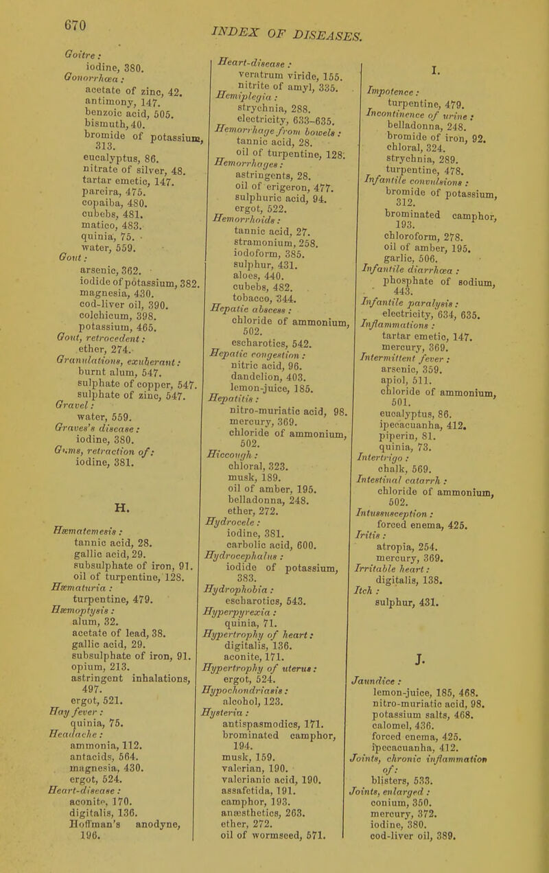 Goitre: iodine, 380. Oouorrhaea : acetate of zinc, 42. antimony, 147. benzoic acid, 505. bismuth, 40. bromide of potassium. 313. ' eucalyptus, 86. nitrate of silver, 48. tartar emetic, 147. pareira, 475. copaiba, 480. cubebs, 481. matico, 483, quinia, 75. ■ water, 559. Govt : arsenic, 362. iodide of potassium, 382 magnesia, 430. cod-liver oil, 390. colchicum, 398. potassium, 465. Govt, relrocedent : ether, 274.- Grunulatione, exuherniH : burnt alum, 547. sulphate of copper, 547. sulphate of zinc, 547. Gravel : water, 559. Graves's disease: iodine, 380. G'.ms, retraction of: iodine, 381. INDEX OF DISEASES, H. ITssmatemesia : tannic acid, 28. gallic acid, 29. pubsulphate of iron, 91. oil of turpentine, 128. Hsematuria : turpentine, 479. Heemoptysis : alum, 32. acetate of lead, 38. gallic acid, 29. subsulphate of iron, 91. opium, 213. astringent inhalations, 497. ergot, 521. ffai/ fever : quinia, 76. Headache : ammonia, 112. antacids, 564. magnesia, 430. ergot, 524. Heart-disease : aeon it, 170. digitalis, 136, Ilofl'man's anodyne, 196. Heart-disease : veratrum viride, 155. nitrite of amyl, 335. ■Hemi])le(/ia : strychnia, 288, electricity, 633-635. Hemorrliaye from bowels : tannic acid, 28, oil of turpentine, 128 Hemoi-rhayes : astringents, 28, oil of erigeron, 477. sulphuric acid, 94. ergot, 522, Hemorr/ioids : tannic acid, 27, stramonium, 258, iodoform, 385. sulphur, 431. aloes, 440, cubebs, 482, tobacco, 344. Hepatic abscess : chloride of ammonium, 502. escharotics, 542. Hepatic congestion : nitric acid, 96, dandelion, 403, lemon-juice, 186. Hepatitis : nitro-muriatic acid, 98. mercury, 369, chloride of ammonium, 502, Hiccough. : chloral, 323. musk, 189, oil of amber, 195. belladonna, 248. ether, 272. Hydrocele : iodine, 381. carbolic acid, 600. Hydrocephalus : iodide of potassium, 383, Hydrophobia : escharotics, 643. Hy])erpyrexia : quinia, 71. Hypertrophy of heart} digitalis, 136. aconite, 171. Hypertrophy of uteru*: ergot, 524. Hypochondriasis : alcohol, 123. Hysteria : antispasmodics, 171, brominated camphor. 194, musk, 159. valerian, 190. valerianic acid, 190. assafctida, 191. camphor, 193. anwsthetics, 263. ether, 272, oil of wormseed, 671. Impotence : turpentine, 479. Incontinence of urine ; belladonna, 248. bromide of iron, 92. chloral, 324. strychnia, 289, turpentine, 478. Infantile convulsions : bromide of potassium, 312. ' brominated camphor, 193. ' chloroform, 278. oil of amber, 195. garlic, 506, Infantile diarrhoea : phosphate of sodium, 443, Infantile paralysis: electricity,'634, 635. Inflammntions : tartar emetic, 147. mercury, 369, Intermittent fever: arsenic, 359, apiol, 611, chloride of ammonium, 501. eucalyptus, 86. ipecacuanha, 412. piperin, 81, quinia, 73. Intertrigo : chalk, 569, Intestinal catarrh : chloride of ammonium, 602, Intussusception: forced enema, 425. Iritis : atropia, 254. mercury, 369. Irritable heart : digitalis, 138. Itch : sulphur, 431. J. Jaundice : lemon-juice, 185, 468. nitro-muriatic acid, 98. potassium salts, 468. calomel, 436. forced enema, 425. {■pccacuanha, 412. Joints, chronic infammation /■• blisters, 633. Joints, enlarged : oonium, 350. mercury, 372, iodine, 380. cod-liver oil, 389.
