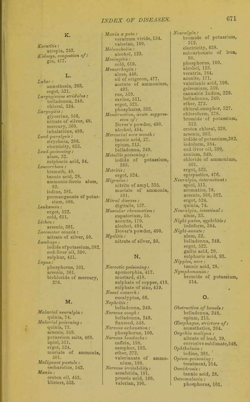 K. Keratitis: atropia, 253. Kidneys, coiiyeetion of: gin, 477. L. Labor : ansosthesia, 263. ergot, 521. Lari/uf/ismus stridulus : belladonna, 248. chloral, 324. Larynijitis : glycerine, 556, nitrate of silver, 48. mercury, 369. inhalations, 498. Lead-paralysis: strychnia, 288. electricity, 633. Lead-poisoning : alum, 32. sulphuric acid, 94. Leucorrhoea : bismuth, 40. tannic acid, 28. ammonio-ferrio alum, 92. iodine, 381. permanganate df potas- sium, 586. LeuJceemia : ergot, 522. cold, 611. Lichen: arsenic, 361. Locomotor ataxia : nitrate of silver, 50. Lumbago: iodide of potassium, 382. cod-liver oil, 390. sulphur, 431. Lupus : phosphorus, 101. arsenic, 361. bichloride of mercury, 376. M. Malarial neuralgia : quinia, 74. Malarial poisoning : quinia, 73. arsenic, 359. potassium salts, 468. apiol, 511. ergot, 524, muriate of ammonia, 501. Malignant pustule: escharotics, 642. Mania : croton oil, 453. blisters, 533. Mania a potu : veratruin viride, 154. valerian, 190. Melancholia : alcohol, 123. Meningitis: cold, 610. Menorrhagia ; ■ aloes, 440. oil of erigeron, 477. acetate of ammonium, 493. rue, 510. savine, 511. ergot, 521. phosphates, 393. Menstruation, acute suppres- sion of: Dover's powder, 490. alcohol, 494. Mercurial sore mouth : tannic acid, 27. opium, 213. belladonna, 249. Metallic poisoning : iodide of potassium, 383. Metritis : ergot, 524. Migraine : nitrite of amyl, 335. muriate of ammonia, 501. Mitral disease : digitalis, 137. Muscular rheumatism : eupatorium, 55. aconite, 170. alcohol, 494. Dover's powder, 490. Myelitis: nitrate of silver, 50. N. Narcotic poisoning : apomorphia, 417. mustard, 418. sulphate of copper, 418. sulphate of zinc, 419. Nasal catarrh: eucalyptus, 86. Nephritis: belladonna, 249. Nervous cough : belladonna, 248. flaxseed, 548. Nervous exhaustion : ■ phosphorus, 100. Nervous headache : caB'ein, 198. camphor, 193. ether, 272. valerianate of ammo- nium, 190. Nervous irritability : nssafctida, 191. prussic acid, 180. valerian, 190. Neuralgia: bromide of potassium, 312. electricity, 638. subcarbonato of iron, 90. phosphorus, 100. alcohol, 123. veratria, 164. aconite, 171. valerianic acid, 190. gelsemium, 339. cannabis Indica, 229. belladonna, 249. ether, 272. chloral.camphor, 327. chloroform, 278. bromide' of potassium, 312. croton chloral, 328. arsenic, 862. iodide of potassium,382. iodoform, 384. cod-liver oil, 390. eonium, 349. chloride of ammonium, 501. . ergot, 623. epispastics, 476. Neuralgia, intermittent: apiol, 511. aromatics, 78. arsenic, 360, 362. ergot, 624. quinia, 74. Neuralgia, intestinal: alum, 33. Night-pains, si/philitie f iodoform, 384. Night-sweats : alum, 32. belladonna, 249. ergot, 522. gallic acid, 29. sulphuric acid, 93. Nipples, sore : tannic acid, 28. Nymphomania: bromide of potassium, 314. O. Obstruction of bowels : belladonna, 248. opium, 213. QSsophagus, stricture of: anoasthetics, 264. Onychia maligna : nitrate of lead, 39. corrosive sublimate,546. Ojlhthalmia : iodine, 381. ' Opiuin-poisoning : treatment, 214. Osmidrosis: tannic acid, 28. Osteomalacia : phosphorus, 101.