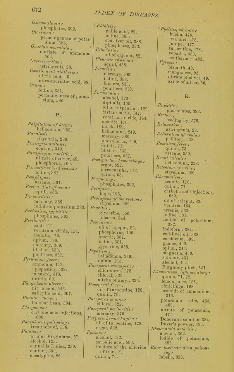 Oateomnlavia : pliosphntes, 392. Otoirlioet, ; pcnnanganato of potas- Slum, 586. Ovarian iienra/i/ia : * muriate of ammonia, Over-gecretion : astringents, 28. Oxalic acid diaiheaia : nitric acid, 96. nitro-muriatic acid, 98. Ozieva : iodine, 381. permanganate of potas- sium, 586. INDEX OF DISEASES. Palpitation of heart : belladonna, 252. Par ail/His .■ strychnia, 288. Paralyaiii aijilnna : coniuin, 349. Para2tle<jiu, im/elitic : nitrate of'silver, 49. phosplioruB, 100. Paraaillr. H/ciii-discasea : iodine, SSI. Pempliit/iw : arsenic, 361. Pericardial elJ'iiaion : squill, 458. Pericardii in : mercury, 369. iodide of potassium,383 Peritintilis, nyjihililic : pliospliates, 393. Peri Ion ilia: cold, 610. venitrum virido, 154. aconite, 170. opium, 198. mercury, 369. blisters, 533. • poultices, 557. Penicions /ever : ammonia, 112. epispastics, 532. mustard, 418. quinia, 69. Phayedmnic nlcera : nili ic acid, 546. salicylic acid, 607. Phantom tumor : Calabar bean, 304. PhlcyinoHH : carbolic acid injections, 600. Phoaphonia-poiaoninfj: treatment of, 106. Phthiaia : ])runu8 Virginiana, 57 alcohol, 123. cannabis Indica, 230. conium, 350. eucalyptus, 86. Phthiaia: gallic acid, 29. iodine, 380. cod-liver oil, 388. phosphates, 393. Pityriaaia : oil of cajeput, 82. Pleuritic cffnvion : squill, 458. Pleuritia : mercury, 369. iodine, 383. blisters, 533. poultices, 557. Pneumonia : alcohol, 122. digitalis, 139. oil of turpentine, 129. tartar emetic, 147. veratrum viride, 154. aconite, 170. musk, 189. belladonna, 249. mercuiy, 369. phosphorus, 100. quinia, 71. blisters, 533. poultices, 557. Poat-pai tum hemorrhage : ergot, 522. i])ccaou!uiha, 412. quinia, 08. Pregnancy : phosphates, 392. Priajiism : hops, 196. Prolaptina of the reclim : strychnia, 289. Pruritiia : glycerine, 556. tobacco, 344. Paoriaaia : oil of cnjeput, 82. phosphorus, 100. arsenic, 361. iodine, 381. glycerine, 556. Ptyaliani ; bellii'dbnna, 249. opium, 213. Puerperal eclampaia : chloroform, 278. • chloral, 322. nitrite of amyl, 336. Puerperal fcrer : oil of turpentine, 128. quinia, 70. Puerperal mania : chloral, 322. Puerperal peritoiiitia : mercury, 370. Purpura hemorrhagica : oil of turpentine, 128. ergot, 522. Pymniia : alcohol, 122. carbolic acid, 599. tincture ol' the ohlorido of iron, 91. quiuio, 70. Pyelitia, chronic f buehu, 475. uva ursi, 476. juniper, 477. turpentine, 478. copaiba, 480. cantharides, 483. Pyroaia : bismuth, 40. manganese, 93. nitrate of silver, 49. o.vide of silver, 50. ' R. Pachitia : phosphates, 392. Rectum : feeding by, 679. Pelaxatiou ; astringents, 28. Pelaxation of uvula : pellitory, 528. Pemittcntjevcr ; quinia, 73. arsenic, 359. Penal calculi : belladonna, 238. Petentiun of urine : strychnia, 289. liheiimatiam : aconite, 170. quinia, 71. carbolic acid injections. 600. oil of cajeput, 82. voratria, I (54. arsenic, 362. iodine, 381. iodide of potassium, 3S2. iodoform, 384. cod-liver oil, 388. colchioum, 398. guaiac, 402. opium, 214. magnesia, 430. sulphur, 431. alcohol, 494. Burgundy pitch, 541. Pheumatiam, injlammatory : quinia, 71, 72. lemon-juice, 185. cimicifuga, 198. bromide of ammonium, 310. potassium salts, 4G5, 408. nitrate of potassium, . 471. Donovan's solution, 384. Dover's powder, 490. Rheumatoid arthritia : arsenic, 362. iodide of potassium, 382. Ithua toxicodendron poiaon- '.'/ •' lobeiia, 338.