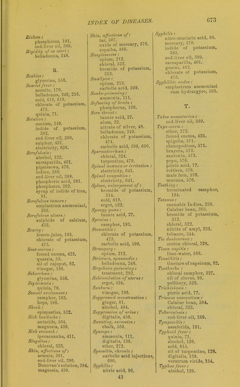 Eickets : phosphorus, 101. ood-liver oil, 3S9. Bigiditi/ of OS uteri: belladonna, 248. S. Scabies: glycerine, 556. Scarlet fever : aconite, 170. belladonna, 249, 255. cold, 610, 619. chlorate of potassium, 473. quinia, 71. Sciatica : coniiim, 349. iodide of potassium, cod-Uver oil, 390. sulphur, 431. electricity, 638. Scrofiilosis : alcohol, 123. sarsaparilla, 401. pipsissewa, 476. iodine, 380. cod-Liver oil, 388. phosphoric acid, 391. phosphates, 392. syrup of iodide of iron, 91. Scrofulous tumors : emplastrum ammoniaoi, 503. Scrofulous ulcers : sulphide of calcium, 432. Scurvy : lemon-juice, 185. chlorate of potassium, 473. Seat-worms: forced enema, 425. quassia, 53. oil of cajeput, 82. vinegar, 186. Sehorrhwa : glycerine, 556. Sej.tic.iemia : quinia, 70. Sexual excitement: camphor, 193. hops, 196. Shock: epispastics, 532. Sick headache .- antacids, 564. magnesia, 430. Sick stomach: ipecacuanha, 411. Singultus: chloral, ,323. Skin, affections of: arsenic, 361. ood-liver oil, 390. Donovan's solution, magnesia, 430. Skin, affections of: tar, 507. oxide of mercury, 376. copaiba, 480. Sleeplessness : opium, 212. chloral, 322. bromide of potassium, 312. Smallpox:. opium, 213. carbolic acid, 599. Suake-poisouiuf/ : ammonia. 111. Softening of brain : phosphorus, 100. Sore throat: tannic acid, 27. alum, 32. nitrate of silver, 48. belladonna, 249. chloi-ate of potassium, 474. carbolic acid, 599, 600. Spermatorrhoea : chloral, 324. turpentine, 479. Spinal ansenria or irritation : electricity, 641. Spinal congestion : electricity, 641. Spleen, enlargement of: bromide of potassium, 314. cold, 610. ergot, 522. Spongy gums: tannic acid, 27. Sprains : camphor, 193. Stomatitis : chlorate of potassium, 473. carbolic acid, 599, Strangury : opium, 212. Stricture, spasmodic : belladonna, 248. Strychnia-poisoning : treatment, 292. ■Subinvolution of uterus: ergot, 524. Sunburn .* vinegar, 186. Suppressed menstruation : ginger, 81. alcohol, 494. Suppression of urine : digitalis, 459. Sioeating, excessive : ohiilk, 569. Syncope: ammonia. 111. digitalis, 139. ether, 272. Synovitis, chronic : carbolic acid injections, 600, Syphilis: nitric acid, 90, 43 Syphilis: uitro-muriatio acid, 98. mercury, 370. iodide of potassium, 383. cod-liver oil, 389. sai'sapariUa, 401. guaiac, 402. chlorate of potassium, 473. Syphilitic nodes : emplastrum ammoniaoi cum hydrargyro, 503. T. Tabcs mesenterica: cod-liver oil, 389. Tape-worm : ether, 272. forced enema, 425. spigelia, 571. cheuopodium, 571. brayera, 572. santonin, 573. pepo, 576. picric acid, 77. rottlera, 576. male fern, 576. mucuna, 576. Teething: brominated camphor, 194. Tetanus: cannabis Indica, .230. Calabar bean, 303. bromide of potassium, 312. chloral, 322. nitrite of amyl, 336. tobacco, 344. Tic douloureux : croton chloral, 328. Tinea capitis : lime-vfater, 568. Tonsillitis: tincture of capsicum, 82. Toothache : chloral camphor, 327. oil of cloves, 80. pellitory, 528. Trichiniasis : picric acid, 77. Trismus nascentium : Calabar bean, 304. chloral, 323. Tubcrcttlosis: cod-liver oil, 389. Tympanitis: assafotida, 191. Tyjjhoid fever: quinia, 71. alcohol, 120. cold, 615. oil of turpentine, 128, digitalis, 139. veratrum viride, 154, Typhus fever : alcohol, 120.