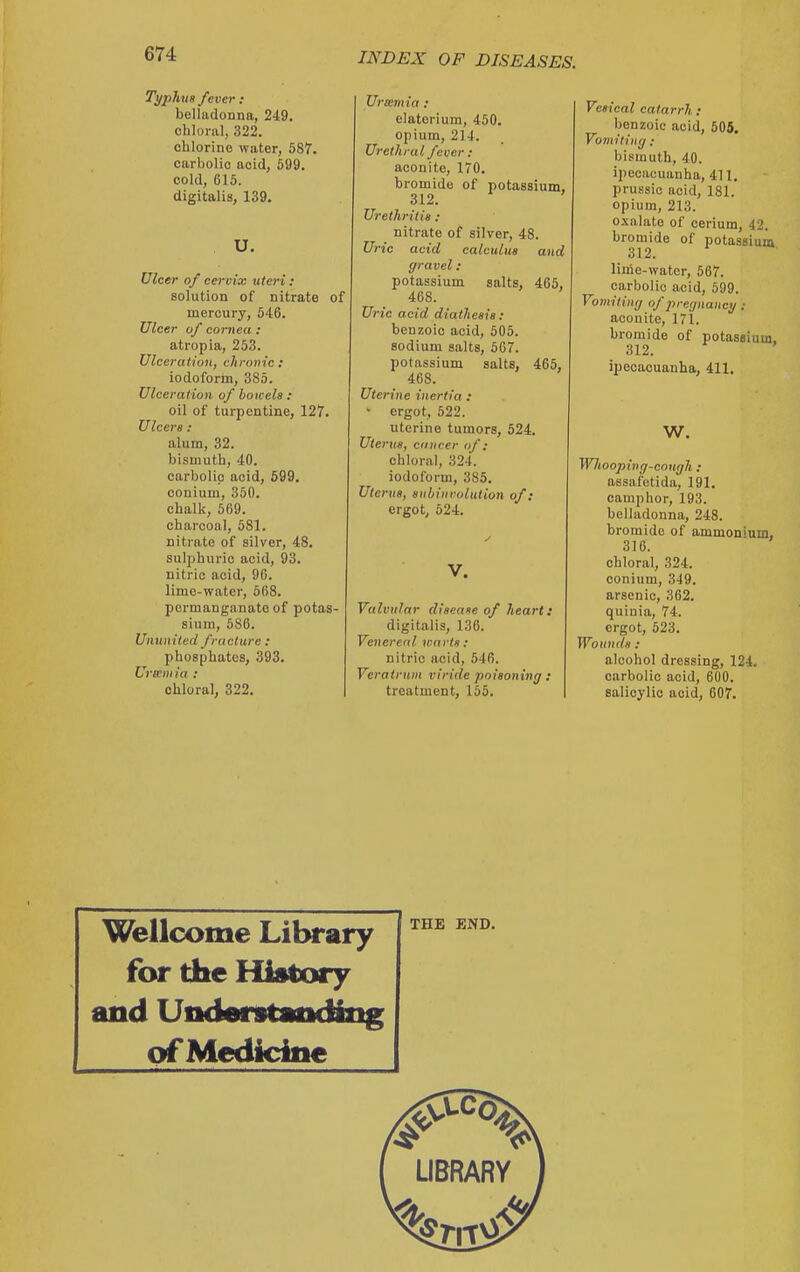 Typhus fever : belladonna, 249. chloral, 322. chlorine water, 587. carbolic acid, 599. cold, 615. digitalis, 139, U. Ulcer of cervix uteri : solution of nitrate of mercury, 546. Ulcer of cornea : atropia, 253. Ulce, 'atiuJi, chronic : iodoform, 385. Ulceration of bowels: oil of turpentine, 127. Ulcers: alum, 32. bismuth, 40. carbolic acid, 599. conium, 350. chalk, 569. charcoal, 681. nitrate of silver, 48. sulphuric acid, 93. nitric acid, 96. lime-water, 668. permanganate of potas- sium, 686. Ununited fracture : phosphates, 393. Ur«m ia : chloral, 322. Urcem ia : elatorium, 450. opium, 214. Urethral fever : aconite, 170. bromide of potassium, 312. Urethritis : nitrate of silver, 48. Uric acid calculus and gravel : potassium salts, 466, 468. Uric acid diathesis: benzoic acid, 605. sodium salts, 667. potassium salts, 465, 468. Uterine inertia : • ergot, 522. uterine tumors, 524. Uterus, cancer nf : chloral, 324. iodoform, 385. Uterus, subinrolution of: ergot, 524. V. Valvular disease of heart: digitalis, 136. Venereal warts : nitric acid, 546. Veratr\im viride poisoning : treatment, 155. Vesical catarrh : benzoic acid, 605. Vomiting ; bismuth, 40. ipecacuanha, 411, prussic acid, 181. opium, 213. o.xalate of cerium, 42. bromide of potassium 312. liine-water, 567. carbolic acid, 599. Vomiting of jireijnancg: aconite, 171. bromide of potassium, 312. ipecacuanha, 411. W. Wliooping-cnttgh : assafetida, 191. camphor, 193. belladonna, 248. bromide of ammonium, 316. chloral, 324. conium, 349. arsenic, 362. quinia, 74. ergot, 523. Wounds: alcohol dressing, 124. carbolic acid, 600. ealioylic acid, 607. Wellcome LilM*ary for the History and UndarstMicMiig of Medicine THE END.