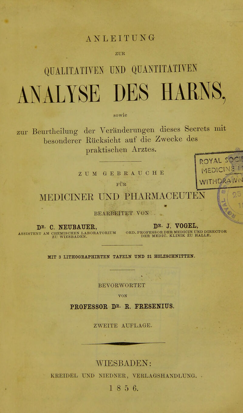 ANLEITUNG ZUR QUALITATIVEN UND QUANTITATIVEN ANALYSE DES HARNS, sowie zur Beurteilung der Veränderungen dieses Secrets mit besonderer Rücksicht auf die Zwecke des praktischen Arztes.  ROYAL S0<# ZUM GEBRAUCHE FÜR MEDIOS* MEDICINER UND PHAEMACEUTEN BEARBEITET VON D* C. NEUBAUER, Da- J. VOGEL, ASSISTENT AM CHEMISCHEN LABORATORIUM ORD. PROFESSOR DER MEDICIN UND MRECTOR ZU WIESBADEN. DER MEDIC. KLINIK ZU HALLE. MIT 3 LITHOGRAPHIRTEN TAFELN UND 21 HOLZSCHNITTEN. BEVORWORTET VON PROFESSOR DR- R. FRESENIUS. ZWEITE AUFLAGE. WIESBADEN: KREIDEL UND NIEDNER, VERLAGSHANDLUNG.