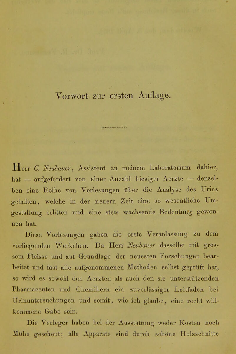 H err C. Neubauer, Assistent an meinem Laboratorium dahier, hat — aufgefordert von einer Anzahl hiesiger Aerzte — densel- ben eine Reihe von Vorlesungen über die Analyse des Urins gehalten, welche in der neuern Zeit eine so wesentliche Um- gestaltung erlitten und eine stets wachsende Bedeutung gewon- nen hat. Diese Vorlesungen gaben die erste Veranlassung zu dem vorliegenden Werkchen. Da Herr Neubauer dasselbe mit gros- sem Fleisse und auf Grundlage der neuesten Forschungen bear- beitet und fast alle aufgenommenen Methoden selbst geprüft hat, so wird es sowohl den Aerzten als auch den sie unterstützenden Pharmaceuten und Chemikern ein zuverlässiger Leitfaden bei Urinuntersuchungen und somit, wie ich glaube, eine recht will- kommene Gabe sein. Die Verleger haben bei der Ausstattung weder Kosten noch Mühe gescheut; alle Apparate sind durch schöne Holzschnitte